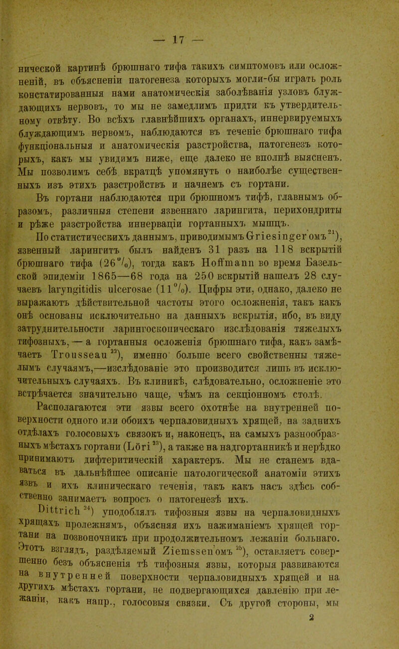 нической картинѣ брюшнаго тифа такихъ симптомовъ или ослож- неній, въ объяснены патогенеза которыхъ могли-бы играть роль констатированныя нами анатомическія заболѣванія узловъ блуж- дающихъ нервовъ, то мы не замедлимъ придти къ утвердитель- ному отвѣту. Во всѣхъ главнѣйшихъ органахъ, иннервируемыхъ блуждающимъ нервомъ, наблюдаются въ теченіе брюшнаго тифа фунвціональныя и анатомическія разстройства, латогенезъ кото- рыхъ, какъ мы увидпмъ ниже, еще далеко не вполнѣ выясненъ. Мы позволимъ себѣ вкратцѣ упомянуть о наиболѣе существен- ныхъ изъ этихъ разстройствъ и начнемъ съ гортани. Въ гортани наблюдаются при брюшномъ тифѣ, главнымъ об- разомъ, различпыя степени язвеннаго ларингита, перихондриты и рѣже разстройства иннерваціи гортанныхъ мыпщъ. По статистичесвихъ данныыъ, приводимымъ О г і е 8 і п §ег омъ ), язвенный ларингитъ былъ найденъ 31 разъ на 118 вскрытій брюшнаго тифа (26°/0), тогда какъ Нойтиапп во время Базель- ской эпидеміи 1865—68 года на 250 вскрытій нашелъ 28 слу- чаевъ Іагуп^іШіз иісегозае (11°/о). Цифры эти, однако, далеко не выражаютъ действительной частоты этого осложненія, такъ какъ онѣ основаны исключительно на данныхъ вскрытія, ибо, въ виду затруднительности ларингосконическаго изслѣдованія тяжелыхъ тифознмхъ, — а гортанныя осложенія брюшнаго тифа, какъ замѣ- чаетъ Тгоиззеаи 22), именно больше всего свойственны тяже- лымъ случаямъ,—изслѣдованіе это производится лишь въ исклю- чительныхъ случаяхъ. Въ клиникѣ, слѣдовательно, осложненіе это встрѣчается значительно чаще, чѣмъ на секціонномъ столѣ Располагаются эти язвы всего охотнѣе на внутренней по- верхности одного или обоихъ черпаловидныхъ хрящей, на заднихъ отдѣлахъ голосовыхъ связокъ и, наконецъ, на самыхъ разнообраз- ныхъ мѣстахъ гортани (Ьбгім), а также на надгортанникѣ и нерѣдко принимаютъ дифтеритическій характеръ. Мы не станемъ вда- ваться въ дальнѣйшее описаніе патологической анатоміи этихъ язвъ и ихъ клиническаго теченія, такъ какъ насъ здѣсь соб- ственно занимаетъ вопросъ о патогенезѣ ихъ. ВіигісЬ 24) уподоблялъ тифозныя язвы на черпаловидныхъ хрящахъ пролежнямъ, объясняя ихъ нажиманіемъ хрящей гор- тани на позвоночникъ при продолжительномъ лежаніи больнаго. атотъ взглядъ, раздѣляемый йіетвзепомъ 2Ь), оставляетъ совер- шенно безъ объясненія тѣ тифозныя язвы, которыя развиваются на внутренней поверхности черпаловидныхъ хрящей и на Другихъ мѣстахъ гортани, не подвергающихся давленію при ле- жаніи, какъ напр., голосовыя связки. Съ другой стороны, мы 2