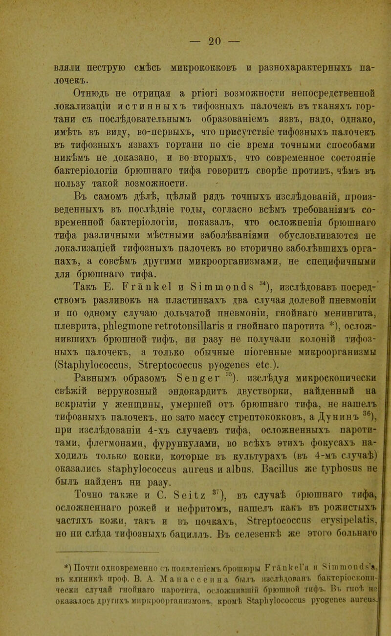 вляли пеструю смѣсь микрококковъ и разнохарактерныхъ па- лочекъ. Отнюдь не отрицая а ргіогі возможности непосредственной локализации истинныхъ тифозныхъ палочекъ въ тканяхъ гор- тани съ послѣдовательнымъ образованіемъ язвъ, надо, однако, имѣть въ виду, во-первыхъ, что присутствіе тифозныхъ палочекъ въ тифозныхъ язвахъ гортани по сіе время точными способами никѣмъ не доказано, и во вторыхъ, что современное состояніе бактеріологіи брюшнаго тифа говорить сворѣе противъ, чѣмъ въ пользу такой возможности. Въ самомъ дѣлѣ, цѣлый рядъ точныхъ изслѣдованій, произ- веденныхъ въ послѣдніе годы, согласно всѣмъ требованіямъ со- временной бактеріологіи, показалъ, что осложненія брюшнаго тифа различными мѣстными заболѣваніями обусловливаются не локализаціей тифозныхъ палочекъ во вторично заболѣвшихъ орга- нахъ, а совсѣмъ другими микроорганизмами, не специфичными для брюшнаго тифа. Такъ Е. Ргапкеі и 8ітніопсІ8 34), изслѣдовавъ посред- ствомъ разливокъ на пластинкахъ два случая долевой пневмоніи и по одному случаю дольчатой пневмоніи, гнойнаго менингита, плеврита, рЫе^шопе геігоіонзіііагів и гнойнаго паротита *), ослож- нившихъ брюшной тифъ, ни разу не получали ко.юніи тифоз- ныхъ палочекъ, а только обычные піогенные микроорганизмы (Зіарігуіососсиз, 8ігер1ососсіі8 руо^епев еіс). Равнымъ образомъ 8еп§ег 35). изслѣдуя микроскопически свѣжій веррукозный эндокардитъ двустворки, найденный на вскрытіи у женщины, умершей отъ брюшнаго тифа, не нашелъ тифозныхъ палочекъ, но зато массу стрептококковъ, а Дунинъ 36), при изслѣдованіи 4-хъ случаевъ тифа, осложненныхъ пароти- тами, флегмонами, фурункулами, во всѣхъ этихъ фокусахъ на- ходилъ только кокки, которые въ культурахъ (въ 4-мъ случаѣ) оказались віарпуіососсив аигеив и аІЪив. ВасШив же ІурЬовив не былъ найденъ ни разу. Точно также и С. 8 ей г 87), въ случаѣ брюшнаго тифа, осложненнаго рожей и нефритомъ, нашелъ какъ въ рожпстыхъ частяхъ кожи, такъ и въ почкахъ, 8ігеріососсив егувіреіаіів, но ни слѣда тифозныхъ бациллъ. Въ селезенкѣ же этого болі.наго *) Почти одновременно гъ появленіемъброшюры Рг&пкеГя и Ріттопйа^, въ клинпкѣ проф. В. А. Манассенна былъ нислѣдованъ бактеріоскопй- чески случай гнойнаго паротита, осложнивши! брюшной тифъ. Въ гноѣ Ие оказалось другнхъ міірі.роо))гапігумовъ. кромѣ 8іар1іу1ососси8 руовепеь аигеи*