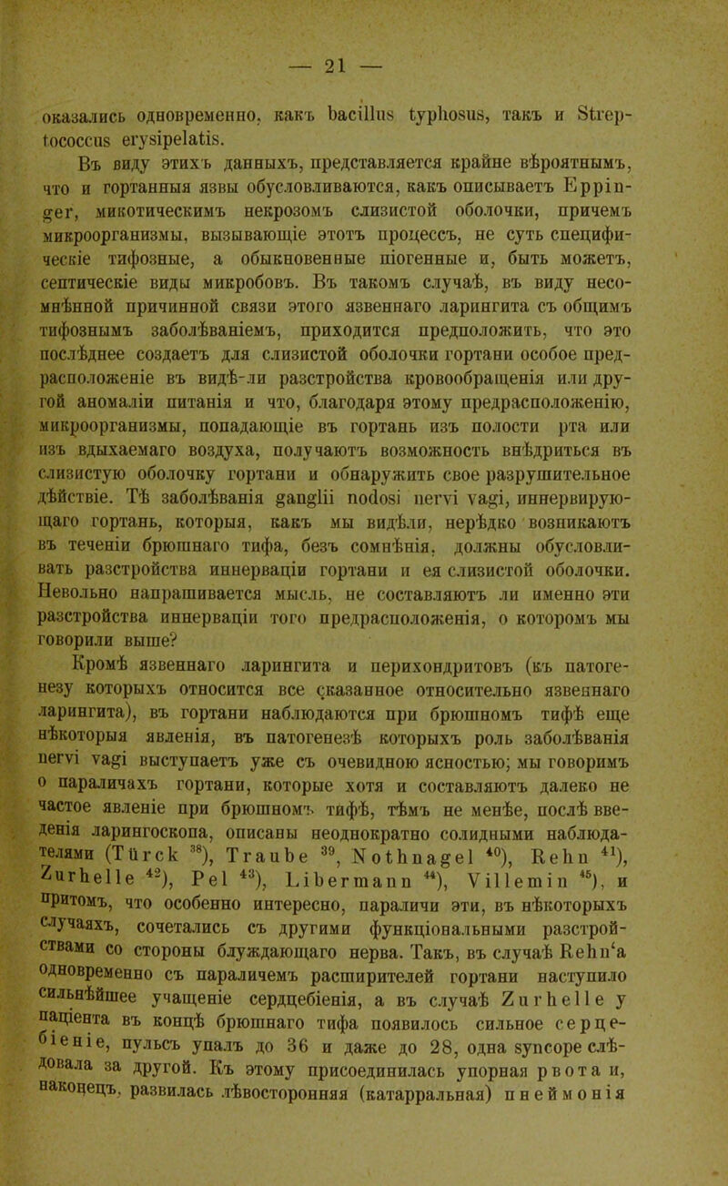 оказались одновременно, какъ Ьасіііив іуріюзиз, такъ и Зігер- Іососсиз егуаіреіаіів. Въ виду этихъ данныхъ, представляется крайне вѣроятнымъ, что и гортанныя язвы обусловливаются, какъ описываетъ Ерріп- #ег, микотическимъ некрозомъ слизистой оболочки, причемъ микроорганизмы, вызывающіе этотъ процессъ, не суть специфи- ческіе тифозные, а обыкновенные піогенные и, быть можетъ, септическіе виды микробовъ. Въ такомъ случаѣ, въ виду несо- мнѣнной причинной связи этого язвеннаго ларингита съ общимъ тифознымъ заболѣваніемъ, приходится предположить, что это послѣднее создаетъ для слизистой оболочки гортани особое пред- расположеніе въ видѣ-ли разстройства кровообращенія или дру- гой аномаліи питанія и что, благодаря этому предрасположенію, микроорганизмы, попадающіе въ гортань изъ полости рта или изъ вдыхаемаго воздуха, получаютъ возможность внѣдриться въ слизистую оболочку гортани и обнаружить свое разрушительное дѣйствіе. Тѣ заболѣванія §ап§1іі посіозі пегѵі ѵа^і, иннервирую- щаго гортань, которыя, какъ мы видѣли, нерѣдко возникаютъ въ теченіи брюшнаго тифа, безъ сомнѣнія, должны обусловли- вать разстройства иннерваціи гортани и ея слизистой оболочки. Невольно напрашивается мысль, не составляюсь ли именно эти разстройства иннерваціи того предрасположенія, о которомъ мы говорили выше? Кромѣ язвеннаго ларингита и перихондритовъ (къ патоге- незу которыхъ относится все сказанное относительно язвеннаго ларингита), въ гортани наблюдаются при брюшномъ тифѣ еще нѣкоторыя явленія, въ патогенезѣ которыхъ роль заболѣванія негѵі ѵаді выступаетъ уже съ очевидною ясностью; мы говоримъ о параличахъ гортани, которые хотя и составляютъ далеко не частое явленіе при брюшномъ тифѣ, тѣмъ не менѣе, послѣ вве- денія ларингоскопа, описаны неоднократно солидными наблюда- телями (Тіігск 38), ТгаиЬе 39, Коѣппа§е1 *°), КеЬп 41), 2игпе11е 42), Реі 43), ЬІЪегтапп **), ѴіПетіп 4б), и притомъ, что особенно интересно, параличи эти, въ нѣкоторыхъ случаяхъ, сочетались съ другими функціональными разстрой- ствами со стороны блуждающаго нерва. Такъ, въ случаѣ КеЬп'а одновременно съ параличемъ расширителей гортани наступило сильнѣйшее учащеніе сердцебіенія, а въ случаѣ 2игпе11е у пащента въ концѣ брюшнаго тифа появилось сильное серце- біеніе, пульсъ упалъ до 36 и даже до 28, одна зупсоре слѣ- довала за другой. Къ этому присоединилась упорная рвота и, наконецъ, развилась лѣвосторонняя (катарральная) пнеймонія