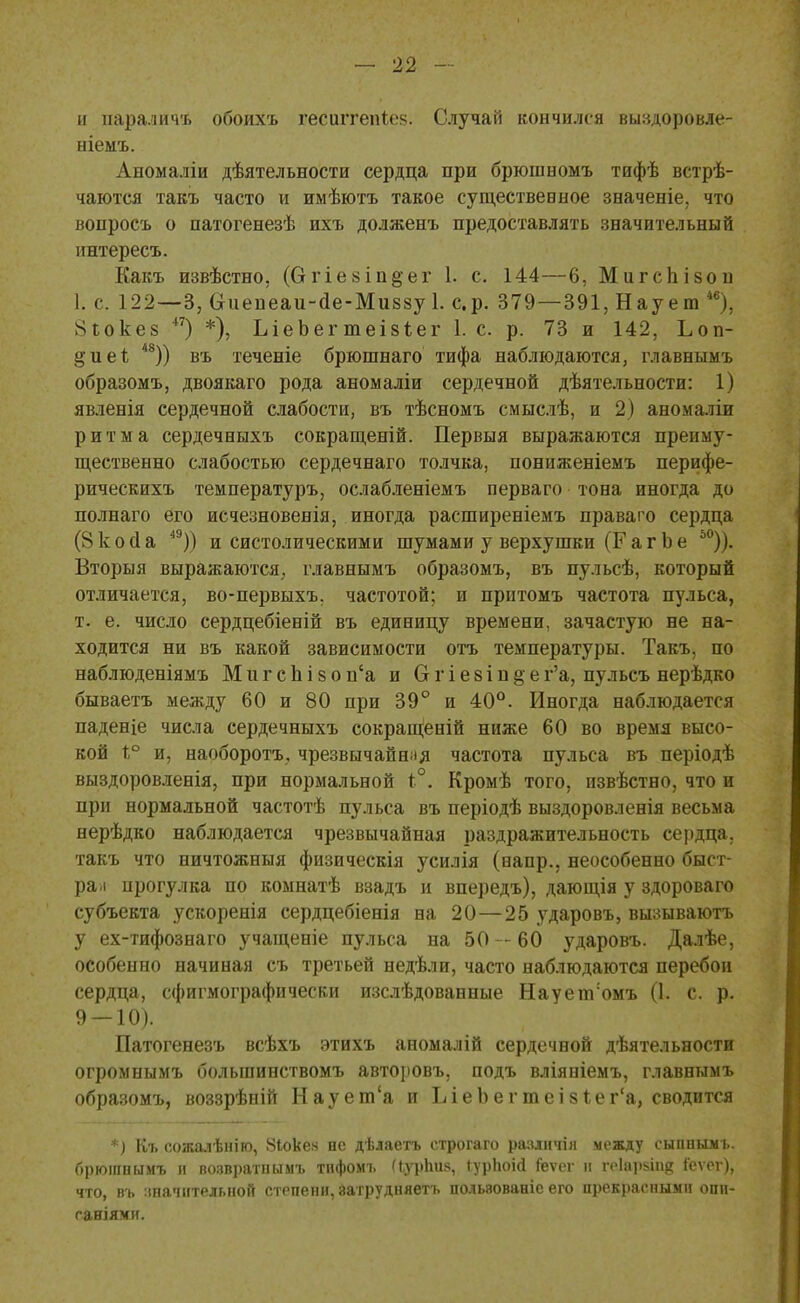 и параличъ обоихъ гесиггепіев. Случай кончился выздоровле- ніемъ. Аномаліи дѣятельности сердца при брюшномъ тифѣ встрѣ- чаются такъ часто и имѣютъ такое существевное зеаченіе, что вопросъ о патогенезѣ ихъ долженъ предоставлять значительный интересъ. Какъ извѣстно, (Огіе8Іп§ег 1. с. 144—6, Мигспізон 1. с. 122—3, Сгиепеаи-ае-Миззу 1. ср. 379—391, Нау ею *в), ^іокез 47) *), ЬіеЬег теізіег 1. с. р. 73 и 142, Ьоп- §ие1; 48)) въ теченіе брюшнаго тифа наблюдаются, главнымъ образомъ, двоякаго рода аномаліи сердечной дѣятельности: 1) явленія сердечной слабости, въ тѣсномъ смыслѣ, и 2) аномаліп ритма сердечныхъ сокращеній. Первыя выражаются преиму- щественно слабостью сердечнаго толчка, пониженіемъ перифе- рическихъ температурь, ослабленіемъ перваго тона иногда до полнаго его исчезновенія, иногда расширеніемъ праваго сердца (8 к о а а 49)) и систолическими шумами у верхушки (Г а г Ь е 50)). Вторыя выражаются, главнымъ образомъ, въ пульсѣ, который отличается, во-первыхъ. частотой; и прптомъ частота пульса, т. е. число сердцебіеній въ единицу времени, зачастую не на- ходится ни въ какой зависимости отъ температуры. Такъ, по наблюденіямъ М и г с Ъ і 8 о п'а и О г і е 8 і н § ег'а, пульсъ нерѣдко бываетъ между 60 и 80 при 39° и 40°. Иногда наблюдается паденіе числа сердечныхъ сокращеній ниже 60 во время высо- кой 1° и, наоборотъ, чрезвычайная частота пульса въ періодѣ выздоровленія, при нормальной і°. Кромѣ того, извѣстно, что и при нормальной частотѣ пульса въ періодѣ выздоровленія весьма нерѣдко наблюдается чрезвычайная раздражительность сердца, такъ что ничтожныя физическія усилія (вапр., неособенно быст- ра-л прогулка по комнатѣ взадъ и впередъ), дающія у здороваго субъекта ускоренія сердцебіенія на 20—25 ударовъ, вызываютъ у ех-тифознаго учащеніе пульса на 50 - - 60 ударовъ. Далѣе, особенно начиная съ третьей недѣли, часто наблюдаются перебои сердца, сфигмографически изслѣдованные НауепѴомъ (1. с. р. 9 — 10). Патогенезъ всѣхъ этихъ аномалій сердечной дѣятельности огромнымъ болыпинствомъ авторовъ, подъ вліяніемъ, главнымъ образомъ, воззрѣній Наует'а и ІЛеЪегтеізІеі^а, сводится *) Къ сожалѣніго, 81оке.ч не дѣлаетъ строгаго разлнчіл между сыпнымъ. брюшпымъ и возвратнымъ тифомъ (ЬурЬиз, іурЬоігі Геѵег и геіарапд іеѵег), что, въ значительной степени, затрудняегь польвованіс его прекрасными опн- ганіяхи.
