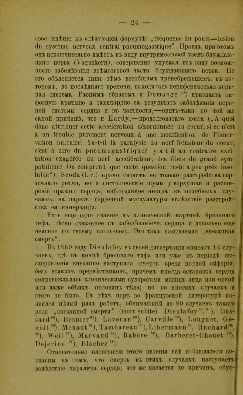 свое мнѣеіе въ слѣдующей формулѣ: „кёццепса сіи рои1з=1езіоп (Іи зузіёте пегѵеих сепігаі рпеито^азігідие. Правда, при этомъ онъ исключительно имѣетъ въ виду внутримозговой узелъ блуждаю- щаго нерва (Ѵадизкегп), совершенно упуская изъ виду возмож- ность заболѣванія внѣмозговой части блуждающаго нерва. Но это объясняется лишь тѣмъ всеобщимъ пренебреженіемъ, въ ко- торомъ, до послѣдняго времени, находилась периферическая нерв- ная система. Равнымъ образомъ и Бетаине 54) признаетъ ти- фозную аритмію и тахикардію за результатъ заболѣванія нерв- ной системы сердца и въ частности,—опять-таки по той же самой причинѣ, что и Нагйу,—продолговатаго мозга („А ^иоі еіопс аМгіЪиег сеМе ассёіёгаііоп сіёзогйоппёе йи соеиг, зі се и'езі а ип ігоиЫе ригешепі пегѵеих, а ипе тоалгісаііоп ае Рішкг- ѵаііоп ЬнІЬаіге! Уа-МІ 1а рагаіузіе йи иегі ггёпаіеиг аЧі соеиг, с'езЪ а (Иге оЧі рпеишо§аз1;і^ие? у-а-і-іі аи сопігаіге ехсі- Шіоп еха^ёгёе сіи пегі' ассёіёгаіеиг, сіез Шеі.8 сіи &гапсІ зут- раЪІщие? Оп сошргепсі дие сеііе ^ие8^іоп гезѣе а реи ргёз іпзо- ІиЫе). 8соо!а (1. с.) прямо сводитъ не только разстройства сер- дечнаго ритма, но и систолическіе шумы у верхушки и расши- реніе праваго сердца, наблюдаемое иногда въ подобныхъ слу- чаяхъ, на парезъ сердечной мускулатуры вслѣдствіе разстрой- ства ея иннерваціи. Есть еще одно явленіе въ клинической картинѣ брюшнаго тифа, тѣсно связанное съ заболѣваніемъ сердца и довольно еще неясное по своему патогенезу. Это такъ называемая „внезапная смерть. Въ 1869 году Біеиіаіоу въ своей диссертаціи описалъ 14 слу- чаевъ, гдѣ въ концѣ брюшнаго тифа или уже въ періодѣ вы- здоровленія внезапно наступала смерть среди полной эйфоріи, безъ всякихъ предвѣстниковъ, причемъ иногда остановка сердца сопровождалась клоническими судорогами мыгацъ лица или одной или даже обѣихъ половинъ тѣла; но во многихъ случаяхъ и этого не было. Съ тѣхъ поръ во французской литературѣ по- явился цѣлый рядъ работъ, обнимающій до 80 случаевъ такого рода „внезапной смерти (тогі зиЬіІе). Біеиіаіоу0и), Виз- зага56), Везпіег67), Ьаѵегап58), СагѵіИе59), Ьопдиеі. (іе- пиіі60), Мепаиі61), ТашЬагеаи в2),ЬіЬегтапп63, НисЬага, в5), ДѴеіГ7), Магѵаий68), КаЬёге 69), ВагЬегеі-СЬоиеі 70), Пе.іегіпе 71), Віаспег78). Относительно патогенеза этого явленія всѣ наблюдатели со- гласны въ томъ, что смерть въ этихъ случаяхъ наступаетъ вслѣдствіе паралича сердца; что же касается до причину обус-
