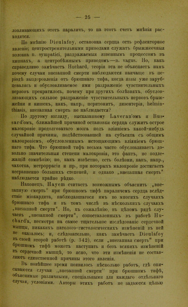 ловливающихъ этотъ параличъ, то на этотъ счетъ мнѣнія рас- ходятся. По мнѣнію Оіеиіаіоу, остановка сердца есть рефлекторное явленіе; центростремительными приводами служатъ брыжжеечныя волокна п. эушраіісі, раздражаемый язвеннымъ процессомъ въ кишкахъ, а центробѣжнымъ приводомъ—п. ѵа&пз. Но, какъ справедливо замѣчаетъ Ніісііагсі, теорія эта не объясняетъ намъ почему случаи внезапной смерти наблюдаются наичаще въ пе- ріодѣ выздоровленія отъ брюшнаго тифа, когда язвы уже заруб- цевались и обусловливаемое ими раздраженіе чувствительныхъ нервовъ прекратилось, почему при другихъ болѣзняхъ, обуслов- ливающихъ сильное раздраженіе чувствительныхъ нервовъ брыж- жейки и кишекъ, какъ, напр., перитонитъ, дизентерія, пеітіп- іЬіазіз, внезапная смерть не наблюдается? По другому взгляду, высказанному Ьаѵегап'омъ и Виз- загоУомъ, ближайшей причиной остановки сердца служить острое малокровіе продолговатаго мозга подъ вліяніемъ какой-нибудь случайной причины, подѣйствовавшей на субъекта съ общимъ малокровіемъ, обусловленнымъ истощающимъ вліяніемъ брюш- наго тифа. Что брюшной тифъ весьма часто обусловливаетъ до- вольно значительныя степени малокровія, это фактъ, не подле- жащей сомнѣнію; но, какъ извѣстно, есть болѣзни, какъ, напр., чахотка, метроррагіи и пр., при которыхъ малокровіе достигаешь несравненно болыпихъ степеней, и однако „внезапная смерть наблюдается крайне рѣдко. Наконецъ, Наует считаетъ возможнымъ объяснить „вне- запную смерть при брюшномъ тифѣ параличемъ сердца вслѣд- ствіе міокардита, наблюдавшагося имъ во многихъ случаяхъ брюшнаго тифа и въ томъ числѣ въ нѣсколькихъ случаяхъ „внезапной смерти. Но, къ сожалѣнію, въ цѣломъ рядѣ слу- чаевъ „внезапной смерти, сопоставленныхъ въ работѣ Ни- спага'а, несмотря на самое тщательное изслѣдованіе сердечной мышцы, никакихъ патолого-гистологическихъ измѣненій въ ней не оказалось; и, слѣдовательно, какъ замѣчаетъ БіеиІаГоу въ своей второй работѣ (р. 342), если „внезапная смерть при брюшномъ тифѣ можетъ наступать и безъ всякихъ измѣненій въ сердечной мышцѣ, то ясно, что эти измѣненія не состав- ляютъ единственной причины этого явленія. 1>ъ новѣйшее время появилось нѣсколько работъ, гдѣ опи- сываются случаи „внезапной смерти при брюшномъ тифѣ, объяснимые различными, спеціальными для каждаго отдѣльнаго случая, условіями. Авторы этихъ работъ не задаются цѣлью