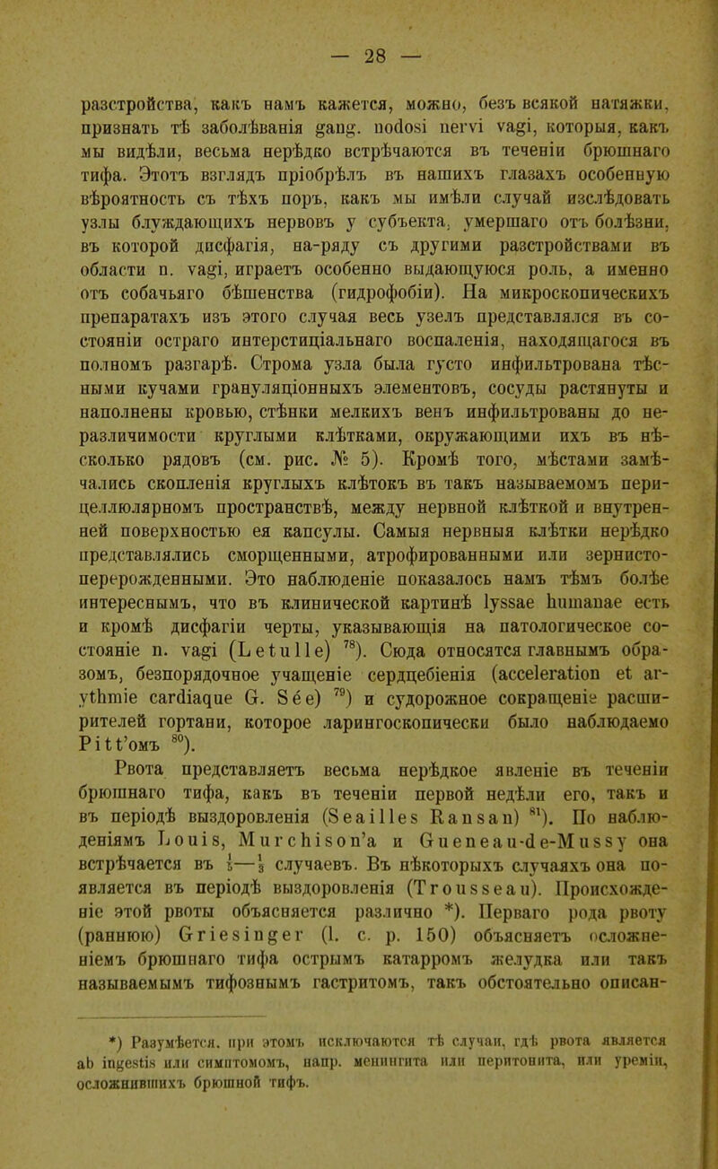 разстройства, какъ намъ кажется, можно, безъ всякой натяжки, признать тѣ заболѣванія &ап^. нойойі пегѵі ѵа§і, которыя, какъ мы видѣли, весьма нерѣдко встрѣчаются въ теченіи брюшнаго тифа. Этотъ взглядъ пріобрѣлъ въ нашихъ глазахъ особенную вѣроятность съ тѣхъ норъ, какъ мы имѣли случай изслѣдовать узлы блуждающихъ нервовъ у субъекта, умершаго отъ болѣзни. въ которой дпсфагія, на-ряду съ другими разстройствами въ области п. ѵа§і, играетъ особенно выдающуюся роль, а именно отъ собачьяго бѣшенства (гидрофобіи). На микроскопическихъ препаратахъ изъ этого случая весь узелъ представлялся въ со- стояніи остраго интерстиціальнаго воспаленія, находящагося въ полномъ разгарѣ. Строма узла была густо инфильтрована тес- ными кучами грануляціонныхъ элементовъ, сосуды растянуты и наполнены кровью, стѣнки мелкихъ венъ инфильтрованы до не- различимости круглыми клѣтками, окружающими ихъ въ нѣ- сколько рядовъ (см. рис. № 5). Кромѣ того, мѣстами замѣ- чались скопленія круглыхъ клѣтокъ въ такъ называемомъ пери- целлюлярномъ пространствѣ, между нервной клѣткой и внутрен- ней поверхностью ея капсулы. Самыя нервныя клѣтки нерѣдко представлялись сморщенными, атрофированными или зернисто- перерожденными. Это наблюденіе показалось намъ тѣмъ болѣе интереснымъ, что въ клинической картинѣ Іуззае Ііішіаиае есть и кромѣ дисфагіи черты, указывающія на патологическое со- стояніе п. ѵа^і (ЬеіиПе) 78). Сюда относятся главнымъ обра- зомъ, безпорядочное учащеніе сердцебіенія (ассеіегаііоп еі аг- уіЬтіе сагйіадие Сг. 8 ёе) 79) и судорожное сокращеніе расши- рителей гортани, которое ларингоскопически было наблюдаемо РШ'омъ 80). Рвота представляетъ весьма нерѣдкое явленіе въ теченіи брюшнаго тифа, какъ въ теченіи первой недѣли его, такъ и въ періодѣ выздоровленія (8еаі11е§ Капзап) 81). По наблю- деніямъ ЪоиІ8, МигсЫзоп'а и Сгиепеаи-ёе-Миззу она встрѣчается въ 5—з случаевъ. Въ нѣкоторыхъ случаяхъ она по- является въ періодѣ выздоровленія (Тгоиззеаи). Происхожде- ніе этой рвоты объясняется различно *). Перваго рода рвоту (раннюю) Огіезіп^ег (1. с. р. 150) объясняетъ осложне- ніемъ брюшнаго тифа острымъ катарромъ желудка или такъ называемымъ тифознымъ гастритомъ, такъ обстоятельно описан- *) Равумѣется. при этомъ исключаются тѣ случаи, гдѣ рвота является аЬ іпкезіік или симптомомъ, напр. менингита или перитонита, или уреміи, осложнившихъ брюшной тнфъ.