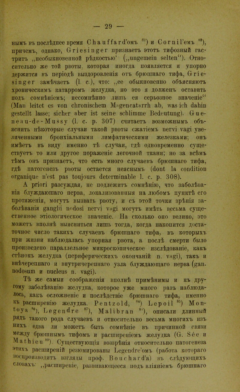 нымъ въ послѣднее время СІіаиіТаг (і'омъ 82) и С о г п і Гемъ 88), причемъ, однако, Сггіезіп^ег признаетъ этотъ тифозный гас- тритъ „необыкновенной рѣдкостыо' („ип^етеіп зеНеп). Отно- сительно же той рвоты которая иногда появляется и упорно держится въ періодѣ выздоровленія отъ брюшнаго тифа, Огіе- зіп&ег замѣчаетъ (1. с), что: ,,ее обыкновенно объясняютъ хроническимъ катарромъ желудка, но это я долженъ оставить подъ сомнѣніемъ; несоынѣнно лишь ея серьозное значеніе (Мап Іеііеі ез ѵоп спгопізспет М-^епеаІаггІі аЬ, \ѵаз іеК йапш ^езІеШ Іаззе; зісЬег аЬег ізѣ зеіпе зсЫіглте Весіеиіип^). (г и е- пг;і и-сІе-Миззу (1. с. р. 307) считаетъ возможнымъ объ- яснить нѣкоторые случаи такой рвоты сжатіемъ пегѵі ѵа§і уве- личенными бронхіальными лимфатическими железками; онъ имѣетъ въ виду именно тѣ случаи, гдѣ одновременно суще- ствуете то или другое пораженіе легочной ткани; но за всѣмъ тѣмъ онъ признаетъ, что есть много случаевъ брюшнаго тифа, гдѣ патогенезъ рвоты остается неяснымъ (іопі 1а сопйіпон о^§аш^ие и'ез!; раз 1ои]'оигз йеІегтіпаЫе 1. с. р. 308). А ргіогі разсуждая, не подлежитъ сомнѣнію, что заболѣва- нія блуждаюгааго нерва, локализованныя на любомъ пунктѣ его протяженія, могутъ вызвать рвоту, и съ этой точки зрѣнія за- болѣванія &ащ*Ііі ш>(І08І пегѵі ѵи§і могутъ имѣть весьма суще- ственное этіологическое значеніе. На сколько оно велико, это можетъ вполнѣ выясниться лишь тогда, когда накопится доста- точное число такихъ случаевъ брюшнаго тифа, въ которыхъ при жизни наблюдалась упорная рвота, а послѣ смерти было произведено параллельное микроскопическое изслѣдованіе, какъ стѣнокъ желудка (периферическихъ окончаній п. ѵи§і), такъ и внѣчереннаго и внутричереннаго узла блуждающаго нерва (^ап. пойозиш и писіеиз п. ѵа&і). Тѣ же самыя соображенія вполнѣ примѣнимы и къ дру- гому заболѣванію желудка, которое уже много разъ наблюда- лось, какъ осложненіе и послѣдствіе брюшнаго тифа, именно къ расширенно желудка. РепІгоН, *4) Ьероіі 85) Моп- *<>уа 8б), Ье^епйге 87), МаІіЬгап 8Ч), описали длинный рядъ такого рода случаевъ и относительно весьма многихъ изъ нихъ едва ли можетъ быть сомнѣніе въ причинной связи между брюшнымъ тифомъ и расширеніемъ желудка (О. 8 ее и МаМііен80). Существуюіція воззрѣнія относительно патогенеза этихъ расширеній резюмированы Ье^епс1ге'омъ (работа котораго воспроизводит! взгляды проф. Вон с Наг (Га) въ слѣдующихъ словахъ: „расширеніе, развиваюіцееся подъ вліяніемъ брюшнаго