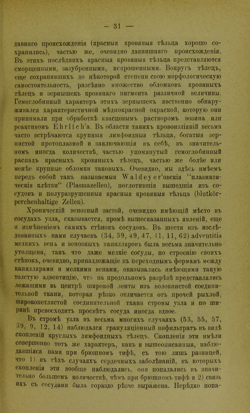 давняго происхожденія (красный кровяныя тѣльца хорошо со- хранились), частью же, очевидно давнишняго происхожденія. Въ этихъ послѣднихъ красныя кровяныя тѣльца представляются сморщенными, зазубренными, искрошенными. Вокругъ тѣлецъ, еще сохранившихъ до нѣкоторой степени свою морфологическую самостоятельность, разсѣяно множество обломковъ кровяныхъ тѣлецъ и зернышекъ кровянаго пигмента различной величины. Гемоглобинный характеръ этихъ зернышекъ явственно обнару- живался характеристичной мѣднокрасной окраской, которую они принимали при обработкѣ квасцовымъ растворомъ эозина или реактивомъ ЕЬгПсп'а. Въ области такихъ кровоизліяній весьма часто встрѣчаются крупныя лимфоидныя тѣльца, богатыя зер- нистой протоплазмой и заключающія въ себѣ, въ значитель- номъ иногда количествѣ, частью упомянутый гемоглобинный распадъ красныхъ кровяныхъ тѣлецъ, частью же болѣе или менѣе крупные обломки таковыхъ. Очевидно, мы здѣсь имѣемъ нередъ собой такъ называемыя ДѴаІйеу ег'овскія плазмати- ческія клѣтки (Ріабтагеііеп), поглотившія вышедшія изъ со- судовъ и полуразрушенныя красныя кровяныя тѣльца (Ыиікбг- регсЬепЬаШ^е 2е11еп). Хроническій венозный застой, очевидно имѣющій мѣсто въ сосудахъ узла, сказывается, кромѣ вышесказанныхъ явленій, еще и измѣненіемъ самихъ стѣнокъ сосудовъ. Въ шести изъ изслѣ- дованныхъ нами случаевъ (34, 39, 49, 47, 41, 11, 62) ааѵепіШа мелкихъ вень и венозныхъ капилляровъ была весьма значительно утолщена, такъ что даже мелкіе сосуды, по строенію своихъ стѣнокъ, очевидно, принадлежащее къ переходнымъ формамъ между капиллярами и мелкими венами, оказывались имѣющими такую толстую адвентицію, что на продольномъ разрѣзѣ представлялись лежащими вь центрѣ широкой ленты изъ волокнистой соедини- тельной ткани, которая рѣзко отличается отъ прочей рыхлой, широкопетлистой соединительной ткани стромы узла и по ши- ринѣ превосходить просвѣтъ сосуда иногда вдвое. Въ стромѣ узла въ весьма многихъ случаяхъ (53, 55, 57, 39, 9, 12, 14) наблюдался грануляціонный инфильтратъ въ видѣ скопленій круглыхъ лимфоидныхъ тѣлецъ. Скопленія эти имѣли совершенно тотъ же характеръ, какъ и вышеописаниыя, наблю- давшіяся нами при брюшномъ тифѣ, съ тою лишь разницей, что 1) въ тѣхъ случаяхъ сердечныхъ заболѣваній, въ которыхъ скопленія эти вообще наблюдались, они попадались въ значи- тельно большемъ количествѣ, чѣмъ при брюшномъ тифѣ и 2) связь ихъ съ сосудами была гораздо рѣзче выражена. Нерѣдко попа-