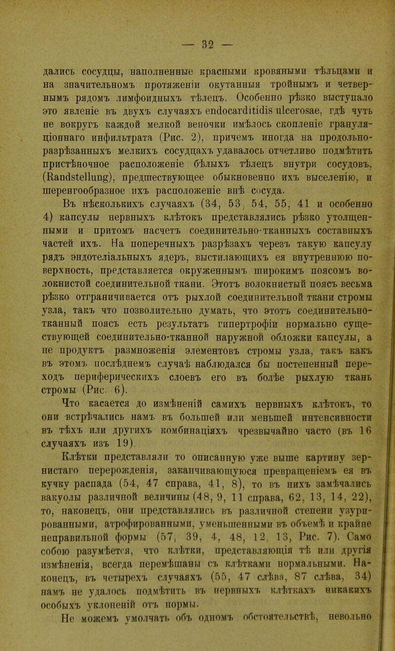 дались сосудцы, наполненные красными кровяными тѣльцами и на значительном^ протяженіи окутанный тройнымъ и четвер- нымъ рядомъ лимфоидныхъ тѣлецъ. Особенно рѣзко выступало это явленіе въ двухъ случаяхъ епсІосаг(Шіс1І8 иісегозае, гдѣ чуть не вокругъ каждой мелкой вевочки имѣлось скопленіе грануля- ціоинаго инфильтрата (Рис. 2), причемъ иногда на продольно- разрѣзанныхъ мелкихъ сосудцахъ удавалось отчетливо подмѣтить пристѣночное расположеніе бѣлыхъ тѣлецъ внутри сосудовъ. (Капдзіеііип^), предшествующее обыкновенно ихъ выселенію. и шеренгообразное ихъ расположеніе внѣ сосуда. Въ нѣсколькихъ случаяхъ (34, 53; 54, 55, 41 и особенно 4) капсулы нервныхъ клѣтокъ представлялись рѣзко утолщен- ными и притомъ насчетъ соединительно-тканныхъ составныхъ частей ихъ. На поперечныхъ разрѣзахъ черезъ такую капсулу рядъ эндотеліальныхъ ядеръ, выстилающихъ ея внутреннюю по- верхность, представляется окруженнымъ широкимъ поясомъ во- локнистой соединительной ткани. Этотъ волокнистый поясъ весьма рѣзко отграничивается отъ рыхлой соедивительной ткани стромы узла, такъ что позволительно думать, что этотъ соединительно- тканный поясъ есть результатъ гипертрофіи нормально суще- ствующей соединительно-тканной наружной обложки капсулы, а не продуктъ размноженія элементовъ стромы узла, такъ какъ въ этомъ послѣднемъ случаѣ наблюдался бы постепенный пере- ходъ периферическихъ слоевъ его въ болѣе рыхлую ткань стромы (Рис. 6). Что касается до измѣненій самихъ нервныхъ клѣтокъ, то они встрѣчались намъ въ большей или меньшей интенсивности въ тѣхъ или другихъ комбинаціяхъ чрезвычайно часто (въ 16 случаяхъ изъ 19). Клѣтви представляли то описанную уже выше картину зер- нистаго перерожденія, закапчивающуюся превращеніемъ ея въ кучку распада (54, 47 справа, 41, 8), то въ нихъ замѣчались вакуолы различной величины (48, 9, 11 справа, 62, 13, 14, 22), то, наконецъ, они представлялись въ различной степени узури- рованными, атрофированными, уменьшенными въ объемѣ и крайне неправильной формы (57, 39, 4, 48, 12, 13, Рис. 7). Само собою разумѣется, что клѣтки, представляющія тѣ или другія измѣненія, всегда перемѣшаны съ клѣтками нормальными. На- конецъ, въ четырехъ случаяхъ (55, 47 слѣва, 87 слѣва, 34) намъ не удалось нодмѣтить въ нервныхъ клѣткахъ никакихъ особыхъ уклоненій отъ нормы. Не можемъ умолчать объ одномъ обстоятельствѣ, невольно