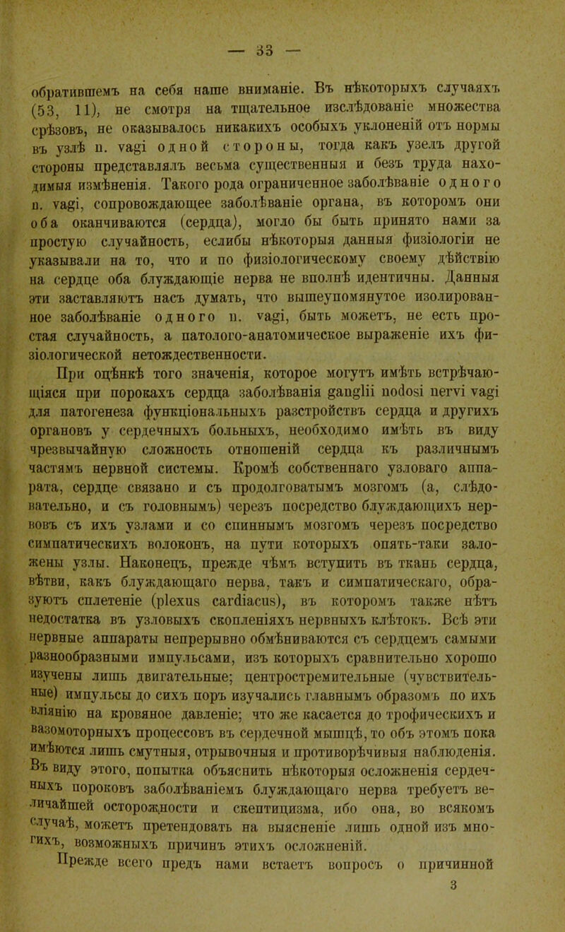 обратиптемъ на себя наше вниманіе. Въ нѣкоторыхъ случаях?. (53, 11), не смотря на тщательное изслѣдованіе множества срѣзовъ, не оказывалось никакихъ особыхъ уклоненій отъ нормы въ узлѣ н. ѵа§і одной стороны, тогда какъ узелъ другой стороны представлялъ весьма существенныя и безъ труда нахо- димая измѣненія. Такого рода ограниченное заболѣвавіе одного и. ѵа^і, сопровождающее заболѣваніе органа, въ которомъ они оба оканчиваются (сердца), могло бы быть принято нами за простую случайность, еслибы нѣкоторыя данныя физіологіи не указывали на то, что и по физіологическому своему дѣйствію на сердце оба блуждающіе нерва не вполнѣ идентичны. Данныя эти заставляютъ насъ думать, что вышеупомянутое изолирован- ное заболѣваніе одного п. ѵа§і, быть можетъ, не есть про- стая случайность, а патолого-анатомическое выраженіе ихъ фи- зіологической нетождественности. При оцѣнкѣ того значенія, которое могутъ имѣть встрѣчаю- щіяся при порокахъ сердца заболѣванія §ап§1іі посіозі пегѵі ѵа§і для патогенеза функціональныхъ разстройствъ сердца и другихъ органовъ у сердечныхъ больныхъ, необходимо имѣть въ виду чрезвычайную сложность отношеній сердца къ различнымъ частямъ нервной системы. Кромѣ собственнаго узловаго аппа- рата, сердце связано и съ продолговатымъ мозгомъ (а, слѣдо- вательно, и съ головнымъ) черезъ посредство блуждающихъ нер- вовъ съ ихъ узлами и со спиннымъ мозгомъ черезъ посредство симпатическихъ волоконъ, на пути которыхъ опять-таки зало- жены узлы. Наконецъ, прежде чѣмъ вступить въ ткань сердца, вѣтви, какъ блуждающаго нерва, такъ и симпатическаго, обра- зуютъ сплетете (ріехиз сагсііасив), въ которомъ также нѣтъ недостатка въ узловыхъ скопленіяхъ нервныхъ клѣтокъ. Всѣ эти нервные аппараты непрерывно обмѣниваются съ сердцемъ самыми разнообразными импульсами, изъ которыхъ сравнительно хорошо изучены лишь двигательные; центростремительные (чувствитель- ные) импульсы до сихъ поръ изучались главнымъ образомъ по ихъ вліяеію на кровяное давленіе; что же касается до трофическихъ и вазомоторныхъ процессовъ въ сердечной мышцѣ, то объ этомъ пока имѣются лишь смутныя, отрывочныя и противорѣчивыя наблюденія. Въ виду этого, попытка объяснить нѣкоторыя осложненія сердеч- ныхъ іюроковъ заболѣваніемъ блуждающаго нерва требуетъ ве- личайшей осторожности и скептицизма, ибо она, во всякомъ случаѣ, можетъ претендовать на выясненіе лишь одной изъ мно- рихъ, возможныхъ причинъ этихъ осложненій. Прежде всего предъ нами встаетъ вопросъ о причинной 3