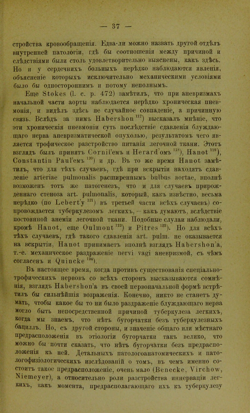 стройства кровообращенія. Едва-л и можно назвать другой отдѣлъ внутренней патологіи, гдѣ бы соотношенія между причиной и слѣдствіями были столь удовлетворительно выяснены, какъ здѣсь. Но и у сердечнихъ больныхъ нерѣдко наблюдаются явленія, объясненіе которыхъ исключительно механическими условіями было бы односторонним* и потому неполнымъ. Еще 8іоке§ (1. с. р. 472) замѣтилъ, что при аневризмахъ начальной части аорты наблюдается нерѣдко хроническая пнев- монія, и видѣлъ здѣсь не случайное совпадете, а причинную связь. Вслѣдъ за нимъ НаЬегзЬопш) высказалъ мнѣніе, что эти хроническія пневмоніи суть послѣдствіе сдавленія блуждаю- щаго нерва аневризматической опухолью, результатом* чего яв- ляется трофическое разстройство питанія легочной ткани. Этотъ взглядъ былъ принять СогпіГемъ и НегагД'омъ 118), Наио* 119), Сопвіапііи РаиГемъ 12°) и др. Въ то же время Напоі замѣ- тилъ, что для тѣхъ случаевъ, гдѣ при вскрытіи находятъ сдав- леніе агіегіае ро1шопа1І8 расширеннымь ЬйІЪпб аогіае, вполнѣ возможенъ тотъ же патогенезъ, что и для случаев* прирож- деннаго стеноза агі. риІпіоиаКз. который, какъ извѣстно, весьма нерѣдко (по ЬеЪегі'у т) въ третьей части всѣхъ случаевъ) со- провождается туберкулезомъ легкихъ, - какъ думаютъ. вслѣдствіе постоянной анеміи легочной ткани. Подобные слулаи наблюдали, кромѣ Напоі, еще Оиітопі 122) и Ріігей І28). Но для всѣхъ тѣхъ случаевъ, гдѣ такого сдавленія агі. риіт. не оказывается на вскрытіи, Наиоі принимаетъ вполнѣ взглядъ НаЪегзпоп'а, т.-е. механическое раздраженіе пегѵі ѵа^і аневризмой, съ чѣмъ согласенъ и (^иіпске ш). Въ настоящее время, когда противъ существованія спеціально- трофическихъ нервовъ со всѣхъ сторонъ высказываются сомнѣ- нія, взглядъ НаЬег8Іюп'а въ своей первоначальной формѣ встрѣ- тилъ бы сильнѣйшія возраженія. Конечно, никто не станетъ ду- мать, чтобы какое бы то ни было раздраженіе блуждающаго нерва могло быть непосредственной причиной туберкулеза легкихъ, когда мы знаемъ. что нѣтъ бугорчатки безъ туберкулезныхъ бациллъ. Но, съ другой стороны, и значеніе общаго или мѣстнаго предрасположенія въ этіологіи бугорчатки такъ велико, что можно бы почти сказать, что нѣтъ бугорчатки безъ предраспо- ложенія къ ней. Детальныхъ патологоанатомическихъ и пато- логофизіологическихъ изслѣдованій о томъ, въ чемъ именно со- стоитъ такое предрасположеніе, очень мало (Вепеске. Ѵігс1іо\ѵ, Шетеуег), а относительно роли разстройства иннерваціи лег- кихъ, какъ момента, предрасполагающаго ихъ къ туберкулезу