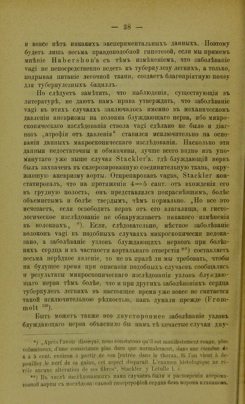 и вовсе нѣтъ никакихъ экспериментальныхъ давныхъ. Поэтому будетъ лишь весьма правдоподобной гипотезой, если мы примемъ мнѣніе НаЪегзиоп'а съ тѣмъ измѣненіемъ, что заболѣваніе ѵа§і не непосредственно ведетъ къ туберкулезу легкихъ, а только, подрывая питаніе легочной ткани, создаетъ благопріятную почнѵ для туберкулезныхъ бациллъ. Но слѣдуетъ замѣтить, что наблюденія, существующія въ лптературѣ, не даютъ намъ права утверждать, что заболѣваніе ѵа&і въ этихъ случаяхъ заключалось именно въ механическомъ давленіи аневризмы на волокна блуждающаго нерва, ибо микр<>- скопическаго изслѣдованія ствола ѵа&і сдѣлано не было и діаг- нозъ „атрофіи отъ давленія ставился исключительно на осно- ваніи данеыхъ макроскопического изслѣдованія. Насколько эти данныя недостаточны и обманчивы, лучше всего видно изъ упо- мянутаго уже выше случая 8іаск1ег'а. гдѣ блуждающій нервъ былъ захваченъ въ склерозированную соединительную ткань, окру- жавшую аневризму аорты. Отпрепаровавъ ѵа^из, 8іаск1ег кон- статировалъ, что на протяженіи 4—5 сант. отъ вхожденія его въ грудную полость, онъ представлялся покраснѣвшимъ, болѣе объемистымъ и болѣе твердымъ, чѣмъ нормально. „Но все это исчезаетъ, если освободить нервъ отъ его влагалища, и гисто- логическое изслѣдованіе не обнаруживаетъ никакого измѣненія въ волокнахъ,, *). Если, слѣдовательно, мѣстное заболѣваніе волоконъ ѵа§і въ подобныхъ случаяхъ микроскопически недока- зано, а заболѣваніе узловъ блуждающихъ нервовъ при болѣз- няхъ сердца и въ частности аортальнаго отверстія **) составляетъ весьма нерѣдкое явленіе, то не въ правѣ ли мы требовать, чтобы на будущее время при описаніи подобныхъ случаевъ сообщались и результаты микроскопическаго изслѣдованія узловъ блуждаю- щаго нерва тѣмъ болѣе, что и при другихъ заболѣваніяхъ сердца туберкулезъ легкихъ въ настоящее время уже вовсе не считается такой исключительною рѣдкостыо, какъ думали прежде (Ггот- тоН т). Быть можетъ также это двустороннее заболѣваніе узловъ блуждающаго нерва объяснило бы намъ тѣ нечастые случаи дву- *) „Лргі'яГлѵпіг сИяеедие, пои.ч сопяШопя (рпі еяі тапИЫетпспігоике, ріия ѵоіитіпепх, (Типе сопяЫапсс ріик Лиге щіе шшоаіѳщепі, <1апя ипе ёіепгіие «1с 4 15 сепК епѵігоп а рагііг (Іо *оп [епігёе сіапч 1е Шогах. 8і Гон ѵіепі а (1с- роиШсг 1е псгГ де ?а яаіпе, сеі азресі (Ііярагаіі. ЬѴхатсп 1іі*іо1о#і<ріе пе іч - уеіе аисипс аіісгаііоп »1с зез ЯЬге.ч. ЗЬаскІег у Ьсіиііе 1. с **) Въ чнслЬ ішслѣдоваітыхъ нам» случаевъ были н растиренія атсрома- тозноіі аорты съ послѣдоваѵельноП гішортрофіей сердца беяъ порока клапанов»..