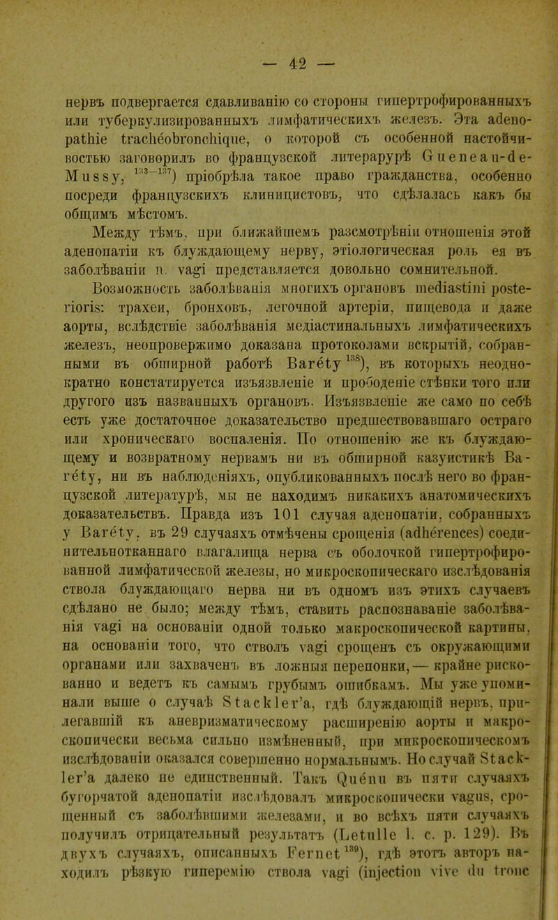 первъ подвергается сдавливанію со стороны гипертрофированных!, или туберкулизированныхъ лимфатическихъ железъ. Эта агіепо- раіиіе ігасЬёоЪгопсІ^пе, о которой съ особенной настойчи- востью заговорилъ во французской литерарурѣ Ѳиепеаи-сіе- Мивзу, 1:,3_ш) пріобрѣла такое право гражданства, особенно посреди французскихъ клиницистовъ, что сдѣлалась какъ бы общимъ мѣстомъ. Между тѣмъ. при ближайшемъ разсмотрѣніи отношенія этой аденопатіи къ блуждающему нерву, этіологическая роль ея въ заболѣваніи п. ѵа&і представляется довольно сомнительной. Возможность заболѣванія мпогихъ органовъ тесііазііш ро§іе- гіогіз: трахеи, бронховъ, легочной артеріи, пищевода и даже аорты, вслѣдствіе заболѣванія медіастинальныхъ лимфатическихъ железъ, неопровержимо доказана протоколами вскрытій. собран- ными въ обширной работѣ Вагёіуш), въ которыхъ неодно- кратно констатируется изъязвленіе и прободеніе стѣнки того или другого изъ назваиныхъ органовъ. Изъязвленіе же само по себѣ есть уже достаточное доказательство предшествовавшаго остра го или хроническаго воспаленія. По отношенію же къ блуждаю- щему и возвратному нервамъ ни въ обширной казуистикѣ Ба- гету, ни въ наблюденіяхъ, опубликованныхъ послѣ него во фран- цузской литературѣ, мы не находимъ пикакпхъ анатомическихъ доказательствъ. Правда изъ 101 случая аденопатіи. собранНыхъ у Вагёіу. въ 29 случаяхъ отмѣчены срощенія (агіпёгепсез) соеди- нительнотканнаго влагалища нерва съ оболочкой гипертрофиро- ванной лимфатической железы, но микроскопическаго изслѣдованія ствола блуждающаго нерва ни въ одномъ изъ этнхъ случаевъ сдѣлано не было; между тѣмъ, ставить распознаваніе заболѣва- нія ѵа&і на основаніи одной только макроскопической картины, на основаніи того, что стволъ ѵа^і срощенъ съ окружающими органами или захвачена, въ ложныя перепонки,— крайне риско- ванно и ведетъ къ самымъ грубымъ ошибкамъ. Мы уже упоми- нали выше о случаѣ 8*аск1ег'а, гдѣ блуждающій нервъ. прн- легавшій къ аневризматическому расширенію аорты и макро- скопически весьма сильно измѣненныГг, при микроскопнческомъ изслѣдовапіи оказался совершенно нормальнымъ. Но случай 8іаск- 1ег'а далеко не единственный. Такъ (^иёіш въ пяти случаяхъ бугорчатой аденопатіи изслѣдовалъ микроскопически ѵа^ия, тро- щенный съ заболѣвшими железами, и во всѣхъ пяти случаям, получилъ отрицательный результата (Ьеіиііе 1. с. р. 129). Въ двухъ случаяхъ, описанныхъ Еегпеі;139), гдѣ этотъ авторъ па- ходилъ рѣвкую гиперемію ствола ѵа^і (щіесііон ѵіѵе <1н Ігоис