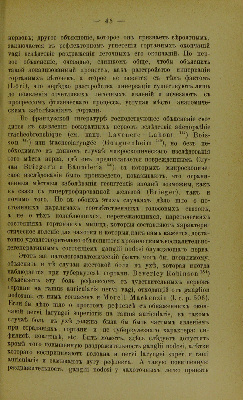 нервовъ; другое объясненіе, которое оеъ признаетъ вѣроятнымъ, заключается въ рефлекторном* угнетеніи гортанныхъ окоечаній ѵа#і вслѣдствіе раздраженія легочныхъ его окончаній. Но пер- вое объясненіе, очевидно, слшикомъ обще, чтобы объяснить такой локализованный процессъ, кагсъ разстройство иннерваціи гортанныхъ вѣточекъ, а второе ие вяжется съ тѣмъ фактомъ (Ьогі), что нерѣдко разстройства инеерваціи существуютъ лишь до ноявленія отчетливыхъ легочныхъ явленій и исчезаютъ съ прогрессомъ фтизическаго процесса, уступая мѣсто анатомиче- скимъ заболѣваніямъ гортани. Во французской лнгературѣ господствующее объясненіе сво- дится къ сдавленію возвратныхъ нервовъ вслѣдствіе асІепораШіе ІгасЬеоЪгопсІ^ие (см. напр. Ьаѵепеге - ЬаЬопь 147) Воіз- 80п ш) или Ігасііеоіагуп^ёе (О-ои^и епЪеіш М9), но безъ не- обходимаго въ данномъ случаѣ микроскопическаго изслѣдованія того мѣста нерва, гдѣ онъ предполагается поврежденнымъ. Слу- чаи Вгіе&ег'а и Ваит1ег'а 1Б0). въ которыхъ микроскопиче- ское изслѣдованіе было произведено, показываютъ, что ограни- ченныя мѣстныя заболѣванія гесиггепііз вполнѣ возможны, какъ въ связи съ гипертрофированной железой (Вгіе^ег), такъ и помимо того. Но въ обоихъ этихъ случаяхъ дѣло шло о по- стоянныхъ параличахъ соотвѣтственныхъ голосовыхъ связокъ, а не о тѣхъ колеблющихся, перемежающихся, паретическихъ состояніяхъ гортанныхъ мышцъ, которыя составляютъ характери- стическое явленіе для чахотки и которыя.какъ намъ кажется, доста- точно удовлетворительно объясняются хроническимъвоспалительно- дегенеративнымъ состояніемъ §ап§1й посіозі блуждающаго нерва. Этотъ же патологоанатом и ческій фактъ могъ бы, повидимому, объяснить и тѣ случаи жестокой боли въ ухѣ, которая иногда наблюдается при туберкулезѣ гортани. Веѵегіеу КоЬіпзоп 151) объясняетъ эту боль рефлексомъ съ чувствительныхъ нервовъ гортани на гашиз аигісиіагіз пегѵі ѵа^і, отходящій отъ ^ап^ііоп пойозшп; съ нимъ согласенъ и Могеіі Маскепгіе (1. с. р. 506). Ьсли бы дѣло шло о простомъ рефлексѣ съ обнаженныхъ окон- чаній пегѵі Іагуп^еі зирегіогіз на гатиз аигісиіагіз, въ такомъ с.іучаѣ боль въ ухѣ должна была бы быть частымъ явленіемъ при страданіяхъ гортани и не туберкулезнаго характера: си- филисѣ, коклюшѣ, еіс. Быть можетъ, здѣсь слѣдуетъ допустить кромѣ того повышенную раздражительность ^ап^ііі посіозі, клѣтки котораго воспринимают волокна и пегѵі Іагуп&еі зирег. и гаиіі аипсиіагіз и замыкаютъ дугу рефлекса. А такую повышенную раздражительность &ащ*1іі посіозі у чахоточныхъ легко принять