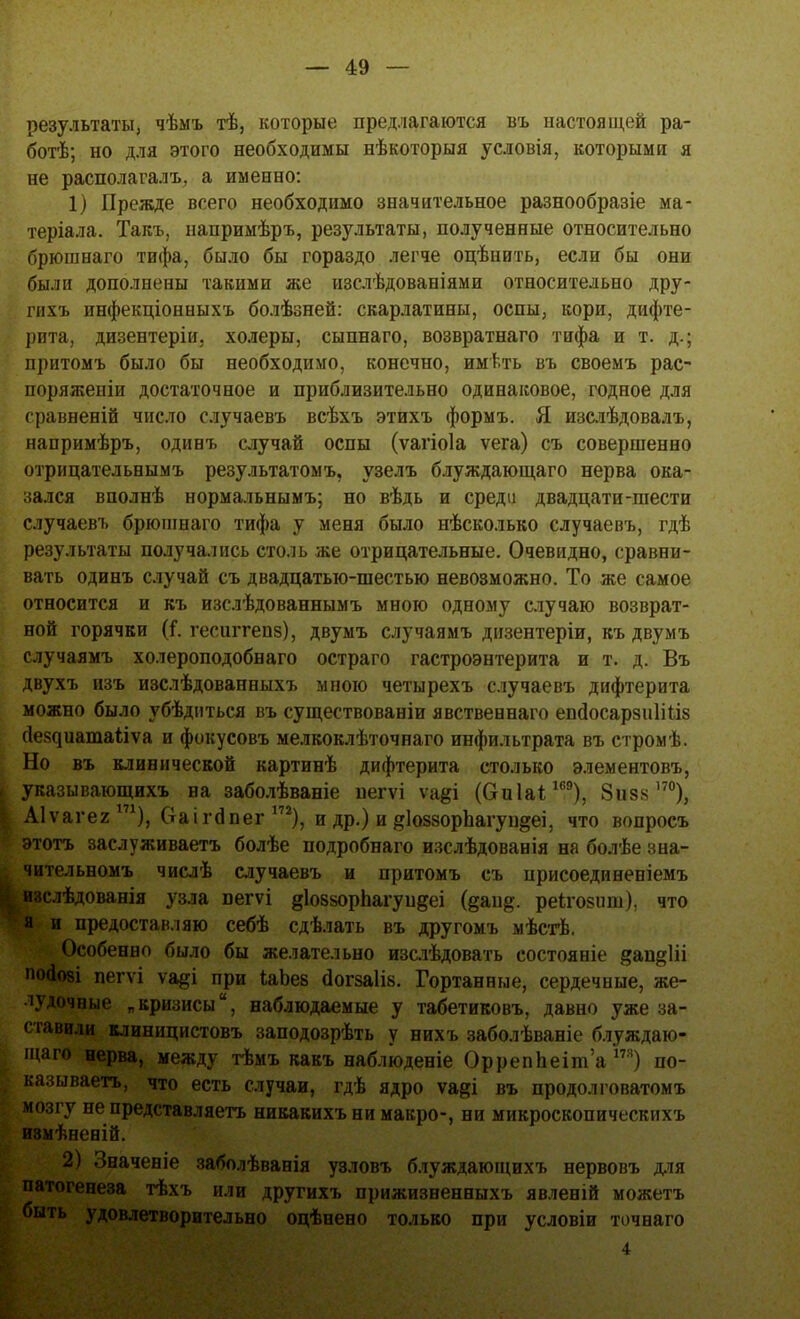результаты, чѣмъ тѣ, которые предлагаются въ настоящей ра- ботѣ; но для этого необходимы нѣкоторыя условія, которыми я не располагала а именно: 1) Прежде всего необходимо значительное разнообразіе ма- теріала. Такъ, напримѣръ, результаты, полученные относительно брюшнаго тифа, было бы гораздо легче оцѣнить, если бы они были дополнены такими же изслѣдованіями относительно дру- шхъ инфекціонныхъ болѣзней: скарлатины, оспы, кори, дифте- рита, дизентеріи. холеры, сыпнаго, возвратнаго тифа и т. д.; притомъ было бы необходимо, конечно, имѣть въ своемъ рас- поряженіи достаточное и приблизительно одинаковое, годное для сравненій число случаевъ всѣхъ этихъ формъ. Я изслѣдовалъ, напримѣръ, одинъ случай оспы (ѵагіоіа ѵега) съ совершенно отрицательнымъ результатомъ, узелъ блуждающаго нерва ока- зался вполнѣ нормальнымъ; но вѣдь и среди двадцати-шести случаевъ брюшнаго тифа у меня было нѣсколько случаевъ, гдѣ результаты получались столь же отрицательные. Очевидно, сравни- вать одинъ случай съ двадцатью-шестью невозможно. То же самое относится и къ изслѣдованнымъ мною одному случаю возврат- ной горячки (і. гесштепз), двумъ случаямъ дизентеріи, къ двумъ случаямъ холероподобнаго остраго гастроэнтерита и т. д. Въ двухъ изъ изслѣдованныхъ мною четырехъ случаевъ дифтерита можно было убѣдиться въ существованіи явственнаго епсіосарзиііііз (^е8^иатаііѵа и фокусовъ мелкоклѣточнаго инфильтрата въ стромѣ. Но въ клинической картинѣ дифтерита столько элементовъ, указывающихъ на заболѣваніе негѵі ѵа§і (Оиіаі169), Зизз170), Аіѵагег171), Оаігбпег 172), и др.) и ^ІоззорЬагун^еі, что вопросъ этотъ заслуживаетъ болѣе подробнаго изслѣдованія на болѣе зна- чительномъ числѣ случаевъ и притомъ съ ирисоединеніемъ изслѣдованія узла пегѵі діоззорпагупдеі реіго8ііш), что я и предоставляю себѣ сделать въ другомъ мѣстѣ. Особенно было бы желательно изслѣдовать состояніе 8ащ*1іі Ю(іо8І пегѵі \щі при ІаЬев (Іогзаіів. Гортанные, сердечные, же- лудочные „кризисы, наблюдаемые у табетиковъ, давно уже за- ставили клиницистовъ заподозрѣть у нихъ заболѣваніе блуждаю- щаго нерва, между тѣмъ какъ наблюденіе Орреппеіша т) по- казываешь, что есть случаи, гдѣ ядро ѵа§і въ продол говатомъ мозгу не представляешь никакихъни макро-, ни микроскопическихъ измѣненій. 2) Значеніе заболѣванія узловъ блуждающихъ нервовъ для патогенеза тѣхъ или другихъ прижизненныхъ явленій можетъ быть удовлетворительно оцѣнено только при условіи точнаго 4