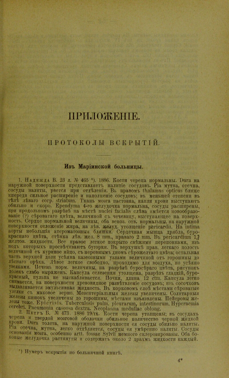 ІІРИЛОЖЕШЕ. ПРОТОКОЛЫ ВС К 1' ы т г й. Изъ Маріинской больницы. 1. Надежда В. 23 л. Л» 465 1886. Кости черепа нормальны. 1)ига на наружной поверхности представляете налнтіе сосудовъ. Ріа мутна, отечна, сосуды налиты, рвется при отяѣленіи. Вь правомъ іпаіатпй оріісиз ближе кпереди сильное расширеніе и наполненіе сосудовъ; въ меньшей степени въ тѣлт. .іѣваго согр. чігіаіит. Ткань мозга пастоэна, капли крови выступаютъ обильно и скоро. Ерепйута 4-го желудочка пормальна, сосуды расширены, при продольном!, разрѣэѣ на мѣстѣ писіеі г*асіа1І8 слѣва нмѣётся новообразо- ваніе (?) сѣроватаго цвѣта, величиной съ чечевицу, выступающее на поверх- ность. Сердце нормальной величины, оба веноз. отв. нормальны, на наружной поверхности отложеніе жира, на лѣв. желуд. утолщеніе рвгісагйіі. На іпііта аорты небольшая атероматозныя бляшки. Сердечная мышца дрябла, буро- краспаго цвѣта, стѣнка лѣв. жел. 8 тт., праваго 2 тт. Въ регісагсііит 1$ жслтов. жидкости. Все правое легкое покрыто свѣжимн перепонками, изъ нодъ которыхъ просвѣчиваютъ бугорки. Въ верхушкѣ прав, легкаго полость величиной съ куриное яйцо, съ неровнымъ дномъ сѣрожелтаго цвѣта; остальная часть верхней доли усѣяна казеозными узлами величиной отъ горошины до іѣснаго орѣха. Лѣвое легкое свободно, проходимо для воздуха, но усѣяно узелками. Печень порм. величины, па раврѣвѣ буросѣраго цвѣта, рисунокъ до.іекъ слабо выраженъ. Капсула селеэенки утолщена, раэрѣзъ гладкій, буро- красный, пульпа не выскабливается. Почки, длина 12 сіт. Капсула легко « пинается, на поверхности древовидное развѣтвленіе сосудовъ; изъ сосочковъ выдавливается эмульснвная жидкость. Въ корковомъ слоѣ мѣстами сѣроватые Ѵ'лки съ маковое верно. Мезептеріальпыя желеэы увеличены. Солитарпыя железы кишокъ увеличены до горошины, мѣстамн изъязвлены. Пейеровы же- •тзы тоже. Ерісгікіь. ТиЬегсиІокія риіпі. ріоигагаш, іпіезііпогит. Нурсгаетіа сегеоп. Рпеитопіа савеоча йехіга. Кеоріахта тейпЦае оЫопе. - Петръ Б. № 473. 1886 19/іх. Кости черепа утолщены; въ сосудахъ черепа и твердой мозговой оболочки обильное количество черной жидкой крови. Ілгга толста, на наружной поверхности ея сосуды обильно налиты. іа отечна, мутна, легко отдѣляется, сосуды ея умѣрепно наіиты. Сосуды основашн мозга, особенно агМ. іоззае Вуіѵіі немного склеровированы. Оба бо- ковые желудочка растянуты и содержать около 2 драхмъ жидкости каждый. ') Нумерь вскрытіи но больничной книгѣ. 4*