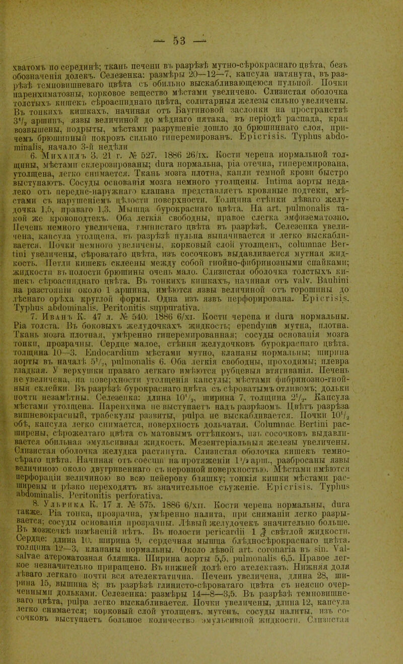 хватомъ по серединѣ; ткань печени въ раврѣзѣ мутно-сѣрокраснаго цвѣта, безъ обозначен™ долекъ. Селезенка: размѣры 20—12—7, капсула натянута, въраз- рѣзѣ темновншпеваго цвѣта съ обильно выскабливающеюся пульной. Почки наренхнматозпы, корковое вещество мѣстамп увеличено. Слизистая оболочка толстыхь кишекъ сѣроасннднаго двѣта, солитарння железы сильно увеличены. Въ тонкнхъ кишкахъ. начиная отъ Баугнновой заслонки на пространств!; З'/а аршннъ, язвы величиной до мѣднаго пятака, въ періодѣ распада, крап возвышены, подрыты, мѣстамн разрушеніе дошло до брюшннпаго слоя, нрп- чемъ брюшинным нокровъ сильно гпііеремированъ. Ерісгізік. Турішз аЪсіо- тіпаііз, начало 3-й недѣли 6. Мнхлнлъ 3. 21 г. № 627. 1886 26/іх. Кости черепа нормальной тол- щины, мѣстамн склерозированы; <Ніга нормальна, ріа отечна, гнперемирована, утолщена, легко снимается. Ткань мозга плотна, капли темной крови быстро выстѵпаютъ. Сосуды основанія мозга немного утолщены. Інііта аорты неда- леко отъ передне-наружнаіѵ) клапана представллетъ кровяные подтеки, мѣ- стами сь нарѵшеніемъ цѣлостн поверхности. Толщина стънки лѣваго желу- дочка 1.5, праваго 1,3. Мышца Гіурокраснаго цві.та. На агг. риітопаііз та- • кон же кровоподтекъ. Оба легкія свободны, правое слегка эмфнзематозно. Печень немного увеличена, г.нгннстаго цві.та въ разрѣзѣ. Селезенка увелн- ; чена, капсула утолщена, въ разрѣзѣ пульна выпячивается и легко выскабли- вается. Ночки немного увеличены, корковый слоіі утолщенъ, соішпиае Веі- тіпі увеличены, сѣроватаго цвѣта, изъ сосочковъ выдавливается мутная жид- кость. Петли кишекъ склеены между собой гнойно-фибринозными спайками; жидкости въ полости брюшины очень мало. Слизистая оболочка толстыхъ ки- шекъ сТ.роаснпднаго цвѣта. Въ тонкихъ кншкахъ, начиная отъ ѵаіѵ. ВаиЬіпі на раастолпіп около 1 аршнна, имѣютсл язвы величиной отъ горошины до лѣснаго орѣха круглой формы. Одна изъ язвъ перфорирована. Ерісгізі.з. ТурЬпз аМошіпаІін. Регііопіиз зпррпгаііѵа. 7. Ивлнъ К. 47 л. № 540. 1886 6/хі. Кости черепа и Лига нормальны. Ріа толста. Въ боковыхъ жслудочкахъ жидкость; ерешіѵіпп мутна, плотна. Ткань мозга плотная, умѣренно гиперемнрованнал; сосуды основанія мозга тонки, прозрачны. Сердце малое, стѣнкп желудочковъ бурокраспаго цвѣта. толщина 10—о. Імкіосапііит мѣстами мутно, клапаны пормалыіы; ширина аорты въ начал!. 6УЛ рпІтоіщИв 6. Оба .іегкія свободны, проходимы; плевра гладкая. У верхушки нраваго легкаго имѣютсн рубцевыя втягиваніл. Печень не увеличена, на поверхности утоліценія капсулы; мѣстами фнбрпнозно-гной- ныя склейки. і^ь разрьзь бурокраснаго цвѣта съ сѣроватымъ отлпвомъ; дольки почти незамі.тны. Селезенка: длина 10'/а, ширина 7, толщина 2Ѵь» Капсула мѣстамн утолщена. Паренхима невыступаеп. надъ разрѣзомь. Цвѣтъ разрѣза вншневокраеиый, трабскулы развиты, риіра не выскабливается. Почки 10'/а об!., капсула легко снимается, поверхность дольчатая. Соішшіае Веггіні рас- ширены, сг.рожелтаго цвѣта съ матовымт. оттѣнкомъ, изъ сосочковъ выдавли- вается обильная эмульсігвная жидкость. Мезеитсріальиыя железы увеличены. Слизистая оболочка желудка растянута. Слнвистал оболочка кишекъ темно- сѣраго цвѣта. Начиная отъсоесшп на иротяженіи 1>/аарш., разбросаны язвы величиною около двугривеннаго съиеровнойповерхностью. Мѣстами нмѣютеи черфораціи величиною во всю пенерову бляшку; тонкія кишки мѣстамн рас- вчірены и рѣзко нереходятъ въ значительное съуженіе. Ерісгіяіз. Туріш* аЪаопііпаІі*. Рсгііотііз регіогаііѵа. 8. Ульрнка К. 17 л. № 575. 1886 6/хн. Кости черепа нормальны, аига также. Ріа тонка, прозрачна, умі.ренно налита, при ениманін легко разры- вается; сосуды основанія прозрачны. Лѣвын жс.іудочекъ значительно больше. Въ моажечкѣ пзмѣнснін нѣтъ. Въ полости рсгісапііі 1 $ свѣтлой жидкости. Сердце: длина 10, ширина 9, сердечная мышца блѣдносѣрокраснаго цві.та. толщина 1У—3. клапаны нормальны. Около лѣвон агЬ. согопагіа въ вш. Ѵаі- ^ііѵае атероматознал бляшка. Ширина аорты 5,5. риітопаіік 6,5. Правое лег- кое незначительно приращено. Въ нижней долѣ его ателектазъ. Нижняя доля лі.ваго легкаго почти вся ателектатнчна. Печень увеличена, длина 28, ши- рина 15, вышина 8; въ разрѣзѣ глиннсто-сѣроватаго цвѣта съ неясно очер- ченными дольками. Селезенка: размѣры 14—8—3,5. Въ разрѣзѣ темновипше- ваго цвѣта, риіра легко выскабливается. Почки увеличены, длина 12, капсула легко снимается; корковый слой утолщенъ. мутенъ. сосуды налнты. изъ со- сочковъ выстунаетъ большое количеству .».мульсивнон жидкости. Слизистая