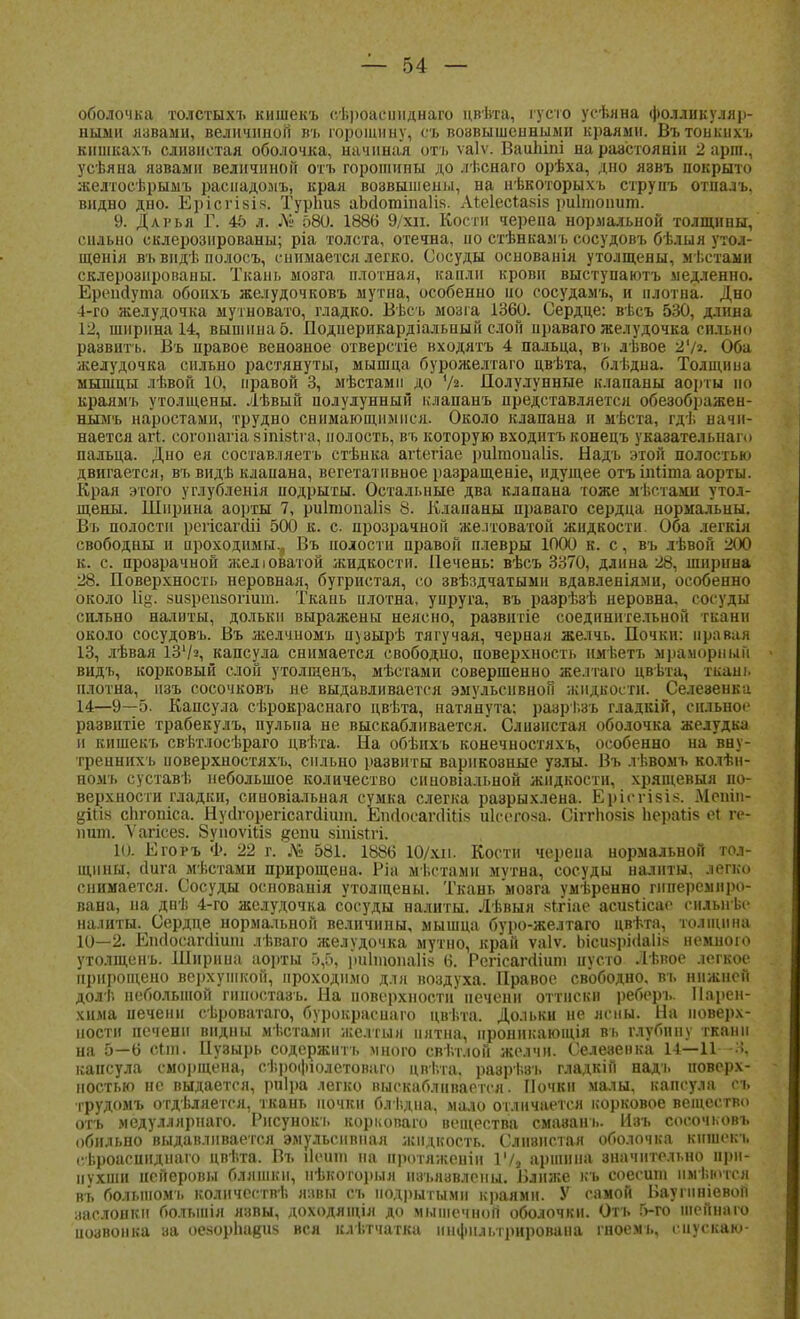 оболочка толстыхъ кишекъ сѣроаеннднаго цвѣта, густо усѣяна фолликуляр- ными язвами, величиной въ горошину, съ возвышенными краями. Въ тонкихъ кншкахъ сливнстая оболочка, начиная охъ ѵаіѵ. Ваипіпі нараастояніи 2 арпл., усѣяна язвами величиной отъ горошины до лѣснаго орѣха, дно язвъ покрыто желтосѣрымъ расиадомъ, края возвышены, на нѣкоторыхъ струпъ отналъ, видно дно. Бріогіаів. Турішз аЪсІотіпаІік. Аіеіесьазіз риітоішт. 9. Дарья Г. 45 л. № 580. 1886 9/хіі. Кости черепа нормальной толщины, сильно склерозированы; ріа толста, отечна, ио стѣнкал ь сосудовъ бѣлыя утол- щенія въ видѣ полосъ, снимается легко. Сосуды основанія утолщены, мѣстамн склерозированы. Ткань моэга плотная, капли крови выступаютъ медленно. Ерепйута обонхъ желудочковъ мутна, особенно но сосудамъ, и плотна. Дно 4-го желудочка мутновато, гладко. Вѣсъ мозга 1360. Сердце: вѣсъ 530, длина 12, ширина 14, вышина 5. Подиерикардіальный слон ираваго желудочка сильно развить. Въ правое венозное отверстіе входятъ 4 пальца, въ лѣвое 2'/». Оба желудочка сильно растянуты, мышца бурожелтаго цвѣта, блѣдна. Толщина мышцы лѣвой 10, правой 3, мѣстамп до % Полулунные клапаны аорты но краямъ утолщены. Лѣвый полулунный клапанъ представляется обезображен- нымъ наростами, трудно снимающимися. Около клапана и мѣста, гдѣ начи- нается аіт. согопагіа зіпізіга, полость, въ которую входить конецъ указателыіаю пальца. Дно ея составляетъ стѣнка агіегіае риігпопаііз. Надь этой полостью двигается, въ видѣ клапана, вегетативное разращеніе, идущее отъ іпііта аорты. Края этого углубленія подрыты. Остальные два клапана тоже мѣстами утол- щены. Ширина аорты 7, риіінопаііз 8. Клапаны праваго сердца нормальны. Въ полости регісагсііі 500 к. с прозрачной желтоватой жидкости. Оба легкія свободны и проходимы.^ Въ полости правой плевры 1000 к. с, въ лѣвон 200 к. с. прозрачной желюватой жидкости. Печень: вѣсъ 3370, длина 28, ширина 28. Поверхность неровная, бугристая, со звѣздчатыми вдавленіями, особенно около 1%. зизрепзогіит. Ткань плотна, упруга, въ разрѣзѣ неровна, сосуды сильно налиты, дольки выражены неясно, развитіе соединительной ткани около сосудовъ. Въ желчномъ пузырѣ тягучая, черная желчь. Почки: правая 13, лѣвая 131/а, капсула снимается свободно, поверхность нмѣетъ мраморный видъ, корковый слой утолщенъ, мѣстами совершенно желтаго цвѣта, ткань плотна, изъ сосочковъ не выдавливается эмульснвной жидкости. Селевенка 14—9—5. Капсула сѣрокраснаго цвѣта, натянута; разрі.зъ гладкій, сильное развнтіе трабекулъ, пульпа не выскабливается. Слизистая оболочка желудка и кишекъ свѣтлосѣраго цвѣта. На обѣихъ конечностяхъ, особенно на вну- тренннхъ поверхностяхъ, сильно развиты варнкоэные узлы. Въ лѣвомъ колѣн- номъ суставѣ небольшое количество снновіальной жидкости, хрящевыя по- верхности гладки, синовіальная сумка слегка разрыхлена. Ерісгізі*. Мрнііі- ціпз спгопіса. Нуолорегісагалшп. ЕпсІосагсШім иіеогоза. Сіггпозіз Ьераыз сі ге- ншп. \'агісез. ЗуноѵШз #епи зтізіхі. 10. Егоръ Ф. 22 г. № 581. 1886 10/хіі. Кости черепа нормальной тол- щины, йига мѣстами прирощеиа. Ріа мъстамн мѵтна, сосуды налиты, легко снимается. Сосуды основанія утолщены. Ткань моэга умѣренно гиперемнро- вана, на днѣ 4-го желудочка сосуды налиты. Лѣвыя якгіае асизіісае силыгьс налиты. Сердце нормальной величины, мышца буро-желтаго цвѣта, толщина 10—2. Епсіосапііши лѣваго желудочка мутно, край ѵаіѵ. ЫсизрМаІія немною утолщенъ. Ширина аорты 5,5, риітопаііз 6. Регісаггііипі пусто Лѣвое легкое ирирощено верхушкой, проходимо для воздуха. Правое свободно, въ нижней долѣ небольшой пшостазъ. На поверхности' печени оттиски реберъ. Парен- хима печени сѣроватаго, бурокрасиаго цвѣта. Дольки не ясны. На поверх- ности цсченн видны мѣстамп желтым пятна, нроннкающія въ глубину ткани на 5—6 сын. Пузырь содержит-!, много свѣт.юй желчи. Селевенка 14—11 капсула сморщена, сѣрофюлетоваго цвѣта, раэрѣвъ гладкій надъ поверх- ностью не выдается, риіра легко выскабливается. Почки малы, капсула се трудомъ отдаляется, ткань почки блі.дна, мало отличается норковое вещество отъ медуллярнаго. Рисунокъ корковаго вещества смавань. Изъ сооочков* обильно выдавливается эмульсивная жидкость. Слнвистан оболочка кишекъ еѣроаспндиаго цвѣта. Въ Цѳшп на протяжеиіи 17» аршина значительно при- пухши иейеровы бляшки, нѣкоторыя изъязвлены. Влнже къ соесши пмѣютса въ болыном'1. количеств!; павы съ подрытыми краями. У самой Иаупініевон заслонки большія яэвы, доходящія до мышечной оболочки. Отъ 5-го шейнаю иозвонка за оезорЬадиз вся клѣтчатка инфильтрирована гноемь, спускаю-