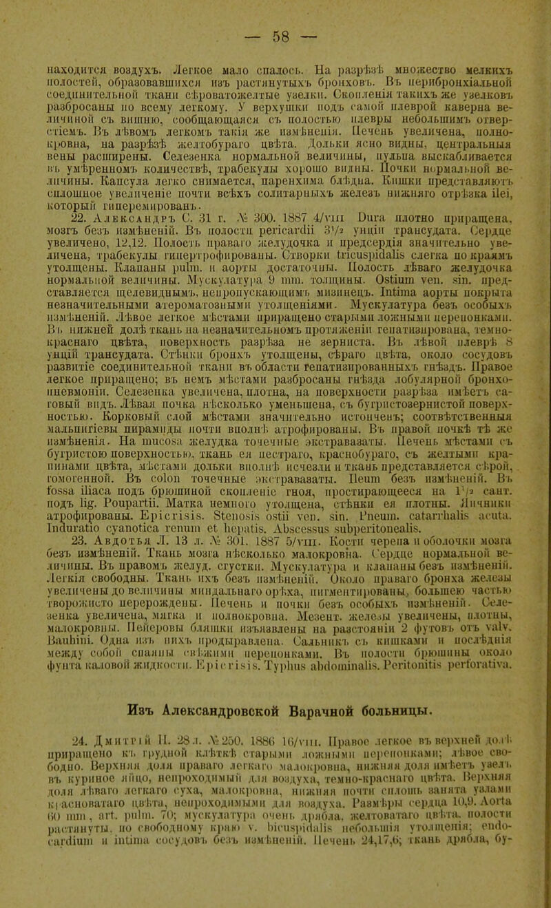 находится воадухъ. Легкое мало спалось. На разрѣзѣ множество мелкихъ полостей, образовавшихся изъ растянутыхъ бронховъ. Вт. перибронхіальной соединительной ткани сѣроватожелтые уаелкн. Скоилеиія такнхъ же узелковъ разбросаны но всему легкому. У верхушки подъ самой илеврой каверна ве- .11!чином съ вишню, сообщающаяся съ полостью плевры небольшим!, отвер- с.тіемъ. Въ лѣвомъ легкомъ такія же измѣнепія. Печень увеличена, полно- кровна, на разрѣзѣ желтобураго цвѣта. Дольки ясно видны, центральный вены расширены. Селезенка нормальной величины, иульиа выскабливается въ умѣренномъ колнчествѣ, трабекулы хорошо видны. Почки нормальной ве- личины. Капсула легко снимается, паренхима блѣдна. Кишки представляют-!, сплошное увелпченіе почти всѣхъ солнтарныхъ железъ ннжняго отрѣэкя ііеі, который гнперемированъ. 22. Александръ С. 31 г. ДІ' 300. 1887 4/ѵш Вига плотно приращена, мозгъ безъ нзмѣненій. Въ полости регісаѵсііі 3?/з унцін трансудата. Сердце увеличено, 12,12. Полость ираваго желудочка и прёдсердія значительно уве- личена, трабекулы гипертрофированы. Створки Ьгісибріааііз слегка покраямі, утолщены. Клапаны риЬп. н аорты достаточны. Полость лѣваго желудочка нормальной величины. Мускулатура 9 тт. толщины. Обіішп ѵеп. зіп. пред- ставляется щелевидиымъ, неироііускаюіцнмь мизннецъ. Іпгіта аорты покрыта незначительными атероматознымп утолщеніями. Мускулатура безъ особыхь измѣненій. Лѣвое легкое мѣстамп нрнращено старыми ложными переионкамн. Въ нижней долѣ ткаиьна незначнтельномъ протяженін гепатизирована, темно- краснаго цвѣта, поверхность разрѣза не зерниста. Въ лѣвой илевръ 8 унціп трансудата. Стѣщш бронхъ утолщены, сѣраго цвѣта, около сосудовъ развитіе соединительной ткани въ области гепатизированныхъ гнѣздъ. Правое легкое приращено; въ немъ мѣетами разбросаны гнѣзда лобулярной бронхо- пневмонии Селезенка увеличена, плотна, на поверхности разрѣза имѣетъ са- говый видь. Лѣвая почка несколько уменьшена, съ бугрнстозернистой поверх- ностью. Корковый слой мѣстамн значительно нстонченъ; соотвѣтственныя ма.іьпигіевы пирамиды почти вполні. атрофированы. Въ правой почкѣ тѣ ;і;г измѣненія. На тисоза желудка точечные экстравазаты. Печень мѣстамн еъ бугристою поверхностью, ткань ея пестраго, краснобураго, съ желтыми кра- пинами цвѣта, дѣстамн дольки внолнѣ исчезли и ткань представляется сі.рой, гомогенной. Въ соіоп точечные экстравазаты. Пеиш безъ И8мьненій. Въ Гозна Шаса подъ брюшиной скоиленіс гноя, простирающееся на 1'/а сант. подъ 1щ. РоирагШ. Матка немного утолщена, стѣнки ея плотны. Яичники атрофированы. Ерісгізів. 8іепо>>і* озШ ѵеп. зіп. Впешп. сагаггііаіік асща. Іпаигаію суапоііса гепит еі Нераііз. АЬзсевзиз «иЪрегіІопеаІіз. 23. Авдотья Л. 13 л. Лі 301. 1887 5/ѵш. Кости черепа н оболочки мозга безъ иэмѣненій. Ткань мозга нѣсколько малокровна. Сердце иормальиой ве- личины. Въ нравомъ желуд. сгустки. Мускулатура и клапаны беэъ нзмѣненін. Легкія свободны. Ткань нхъ безъ нзмѣнеиіп. Около праваго бронха железы увеличены до величины мнндальнаго орѣха, пигментированы, большею частью творожисто перерождены. Печень и почки безъ особыхъ измѣненій. Селе- зенка увеличена, мягка и полнокровна. Мезент. железы увеличены, плотны, малокровны. Пейеровы бляшки изъязвлены на разстояніи 2 футовъ отъ ѵаіу. Ваиіііпі. Одна нзъ пихъ нродыі)авлена. Сальнпкъ съ кишками и иослѣднія между собой спаяны піі.жпми перепонками. Въ полости брюшины около фунта каловой жидкости. Ерісгізів. Туріш.ч аініоіпіпаііз. РсгіІопііЫ регіогайѵа. йэъ Александровской Варачной больницы. 24. Дмитічй И. 28л. .Ѵ»250. 188(5 16/ѵш« Правое легкое въ верхней юіі приращено къ грудной клѣткѣ старыми ложными перепонками; лѣвое сво- бодно. Верхняя доля праваго легкаго малокровна, нижняя доля имѣетъ увелъ въ куриное яйцо, непроходимый для воздуха, темно-красна го цвѣта. Верхняя доля лѣваго легкаго суха, малокровна, нижняя почти сплошь занята узлами кі асноватаго цвѣта, непроходимыми для воздуха. Размѣры сердца 10,У. Аогта тпі, агг. ршт. 70; мускулатура очень дрябла, желтоватаго цвѣта. полости растянуты, но свободному краю ѵ. Ьісизріааііз неболынія утолщенія; еініо- сапІіиш и іпііпіа сосудовъ безъ нзмьненій. Печень 24,17,0; ткань дрябла, бу-