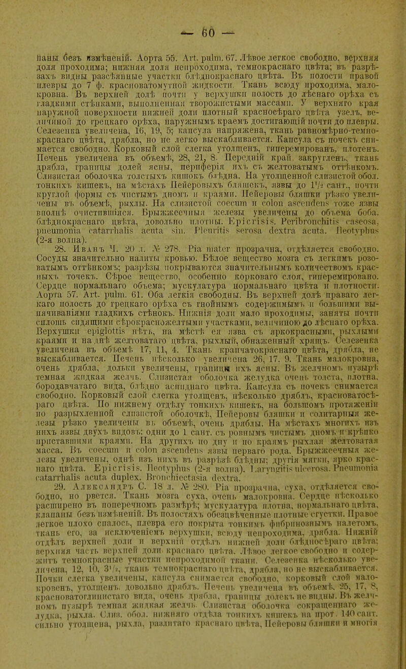 Ііаны беаъ яэмѣненій. Аорта 55. Агі риіиі. 67. Лѣвое легкое свободно, верхняя доля проходима; нижняя доля непроходима, темнокраснаго цвѣта; въ разрѣ- захъ видны разсѣянные участки бл і.днокраспаго цвѣта. Въ полости правой плевры до 7 ф. красноватомутной жидкости. Ткань всюду проходима, мало- кровна. Въ верхней долѣ почти у верхушки полость до лѣснаго орѣха съ гладкими стѣнкамн, выполненная творожистыми массами. У верхняго края наружной поверхности нижней доли плотный красносѣраго цвѣта узелъ. ве- личиной до грецкаго орѣха, паружнымъ краемъ достнгающій почти до илеврьі. Селезенка увеличена, 16, 19, 5; капсула напряжена, ткань равномѣрно-темно- краснаго цвѣта, дрябла, но не легко выскабливается. Капсула съ почекъ сни- мается свободно. Корковый слой слегка утолщенъ, гинеремированъ, н.тотенъ. Печень увеличена въ объемѣ, 28, 21, 8. Передній край закругленъ, ткань дрябла, грапшш долей лепы, пернферія йхъ съ желтоватымъ оттѣнкомъ. Слизистая оболочка толстыхъ киніогсъ олѣдна. На утолщенной слизистой обол, тонкнхт. кишекъ, на мѣстахъ Пейеропыхъ блишекъ, язвы до ІЦі сайт., почти круглой формы съ чпетымъ дномъ и краями. Пейероны бляіпкп рѣзко увели- чены в'ь объемѣ, рыхлы. На слизистой соесшп и соіоп а^СейЙепй гоже язвы вполнѣ очнстпвшіяся. Брыжжссчпыи железы увеличены до объема боба, блѣднокраснаго цвѣта, довольно плотны. Ері'сгівІ8. РеттЬгойсШйЗ еазеоза, рнеитопіа ЬаШгІіаІіЗ асига зін. РІспгтМз негоза сіехтга асига. ПЫЙурЬЪб (2-я волна). 28. Ивлнъ Ч. 20 л: Л» 278. Ріа шаіег прозрачна, отдѣллется свободпо. Сосуды значительно налиты кровью. Бѣлое вещество мозга съ легкпмъ розо- ватымъ оттѣнкомъ; разрѣзы покрываются значнтелыіымъ колпчествомъ крас- ных-!, точекъ. Сѣрое вещество, особенно корковаго слоя, гинеремпровано. Сердце нормальнаго объема; мускулатура нормальнаго цвѣта н плотности. Аорта 57. Агг,. риіт. 61. Оба легкія свободны. Въ верхпей долѣ праваго лег- каго иолость до грецкаго орѢха съ гнойнымъ содержимым-!, и большими вы- нячнваніями гладкихъ стѣнокъ. Нижнія доли мало проходимы, заняты почти сплошь сидящими сѣрокрасиоліслтыми участками, величиною до лѣснаго орѣха. Верхушки ерійІоШз нѣть, на мѣстѣ ея язва съ яркокраснымн, рыхлыми краями и наднѣ желтоватаго цвѣта, рыхлый, обнаженный хрящъ. Селезенка увеличена въ объемѣ 17, 11, 4. Ткань краичатокраенаго цвѣта, дрло.іа, не выскабливается. Печепь пі.сколько увеличена 26, 17. 9. Ткань малокровна, очень дрябла, дольки увеличены, границн нхъ ясны. Въ Жблчномъ иузырі. темная жидкая желчь. Слизистая оболочка желудка очень толста, плотна, бородавчатаго вида, блі.дно аеннднаго цвѣта. Капсула съ почекъ снимается свободно. Корковый слой слегка утолщенъ, нѣсколько дряблъ, краеноватосѣ- раго цвѣта. По нижнему отдѣлу топкнхъ кишекъ, на большомъ нротяженін но разрыхленной слизистой оболочкѣ, Пейсровы бляшки и солнтарныя же- лезы рѣзко увеличены ві. объемѣ, очень дряблы. На мѣстахъ многихъ нзъ нпхъ язвы двухъ видов!,: одни до 1 сант. съ ровнымъ чнетымъ дномъ ШВрѣпЛо приставшими краями. На другпхъ по дпу и но краямъ рыхлая желтоватан масса. Въ соесшп и соіоп азеепсіепк язвы перваго рода. Врыжжсечным же- лезы увеличены, однѣ нзъ нпхъ въ разрѣвѣ блѣдны; другія мягки, ярко крас- наго цві.та. Ерісгізіз. Иес4ур1шз (2-я волна). ЬагѵнігіНл ніеегоза. Рнеитопіа саіаітпаііз асига (Іиріех. Вгонеіііестазіа ііехтга. 29. АлЕкелндръ С. 18 л. Л6 280. Ріа прозрачна, суха, отдѣляется сво- бодпо, но рвется. Ткань мозга суха, очень малокровна. Сердце нѣскоіМсЬ расширено въ понеречномъ размѣрѣ; мускулатура плотна, нормальнаго цвѣта, клапаны безънзмѣнепій. Въполостяхъ обезцввчепные плотные сгустки. Правое легкое плохо спалось, плевра его покрыта тоикнмъ фнбрннознымъ налетомъ. ткапь его, за нсключеніемъ верхушки, всюду непроходима, дрябла. Нижнііі отдѣлъ верхпеіі доли и верхнігі отдѣлъ нижней доли блѣдносѣраго цві.та: верхняя часть верхпей доли, краснаго цві.та. Лѣвое легкое свободно и еодер- житъ тёмнокрасные участки непроходимой ткани. Селезенка несколько уве- личена, 12, 10, 3'/і, ткань темнокраснаго цпі.та, дрябла, но не выскабливается. Почки слегка увеличены, капсула снимается свободно, корковый слои ма.іо- кровенъ, утолщенъ. довольно дряблъ. Печень увеличена въ обьемѣ. 25, 17. 8, красноватоглиннстаго видя, очень дряблп, границы долекъ ие видны. Въ жс.іч- номъ пѵзырѣ темная жидкая желчь. Слизистая оболочка сокращеннаго же- лудка, рыхла. С л из. обол, ннжняго отдѣла тонкнхъ кишекъ на нрот. 140 сайт, сильно утолщена, рыхла, ранлитаго краснаго цвѣта, Пейеровы бляшки и многія
