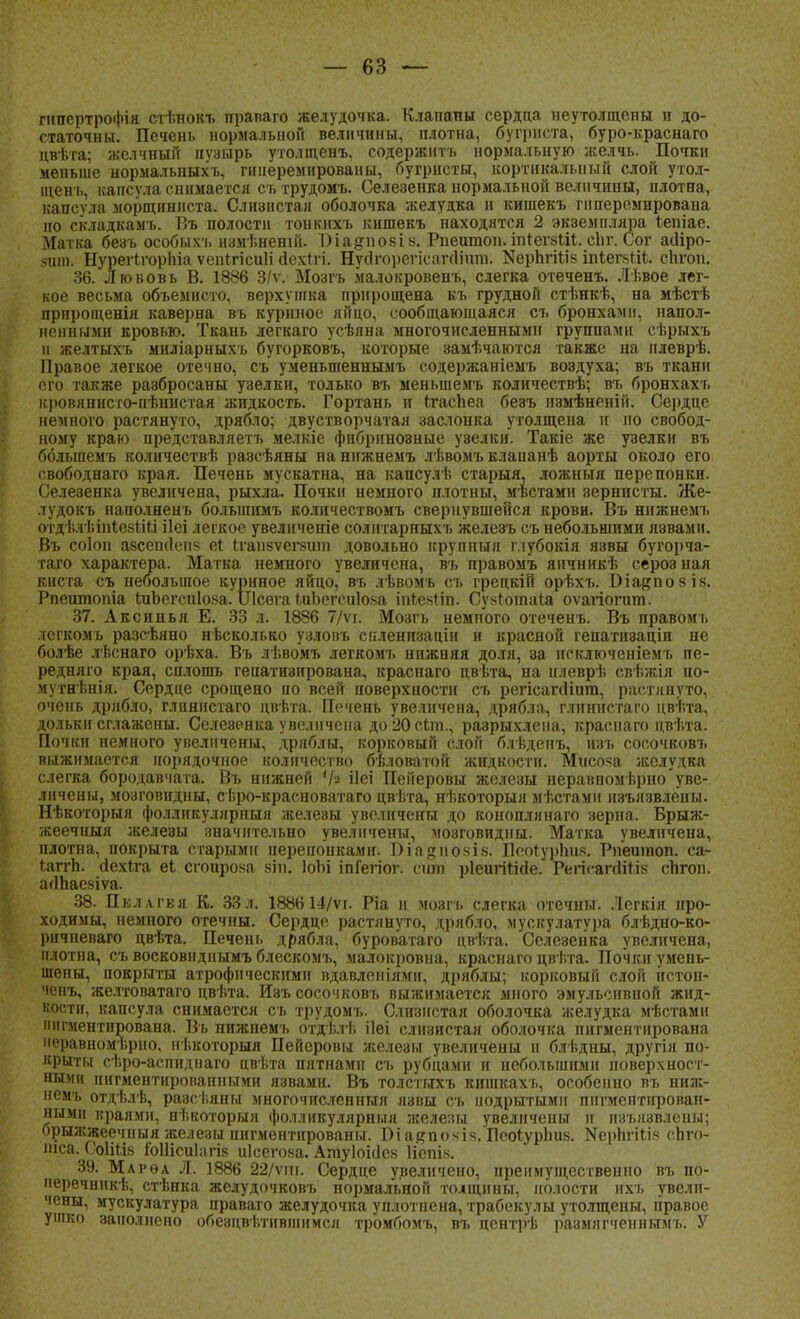 гнпертрофія стѣнокъ праваго желудочка. Клапаны сердца неутолщены и до- статочны. Печень нормальной величины, плотна, бугриста, буро-краснаго цвѣта; желчный нѵзырь утолщенъ, содержнтъ нормальную желчь. Почки меньше нормальныхъ, пшеремированы, бугристы, кортикальный слой утол- щен!., капсула снимается сътрудомъ. Селезенка нормальной величины, плотна, капсѵла морщиниста. Слизистая оболочка желудка и кишекъ гнперемпрована но складкамъ. Въ полости тонкмхъ кишекъ находятся 2 экземпляра іепіае. Матка безъ особыхъ измѣнешй. 1)іа§но8І8. Рпеитои. іпгегзШ. сііг. Сог аіііро- 8шп. Нурегігорпіа ѵепігісиіі Дехггі. Нусігорегісагсіішп. КерЬгіЬіз іпІегвгИ. сЬгоп. 36. Любовь В. 1886 3/ѵ. Мозгъ малокровенъ, слегка отеченъ. Лѣвое лег- кое весьма объемисто, верхушка прирощена къ грудной стѣнкѣ, на мѣстѣ прирощенія каверна въ куриное яйцо, сообщающаяся съ бронхами, напол- ненными кровью. Ткань легкаго усѣяна многочисленными группами сѣрыхъ и желтыхъ миліарныхъ бугорковъ, которые замѣчаются также на нлеврѣ. Правое легкое отечно, съ уменыпеннымъ содержаніемъ воздуха; въ ткани его также раэбросаны узелки, только въ меньшемъ количествѣ; въ бронхахъ кровянисго-нѣнистая жидкость. Гортань и ггаспеа беэъ измѣненін. Сердце немного растянуто, дрябло; двустворчатая заслонка утолщена и но свобод- ному краю представляетъ мелкіе фибринозные узелки. Такіе же узелки въ большемъ количествѣ разсѣяны нанижнемъ лѣвомъ клапанѣ аорты около его свободнаго края. Печень мускатна, на капсулѣ старыя, ложныя перепонки. Селезенка увеличена, рыхла. Почки немного плотны, местами зернпсты. Же- лудокъ наполненъ бо.іыішмъ количествомъ свернувшейся крови. Въ нижнемъ отдѣлѣіпіевгли ііеі легкое увеличеніе солитарныхъ железъ съ небольшими язвами. Въ соіоп аясеініеп'; еі {.гапзѵегзит довольно крупный глубокія язвы бугорча- таго характера. Матка немного увеличена, въ правомъ яичникѣ сероз нал киста съ небольшое куриное яйцо, въ лѣвомъ съ грецкій орѣхъ. Біайпозів. Рпешпопіа ІиЬегсиІояа. ІЛсѳга іиЬегсиІо.ча іпІекНп. Сукготаіа оѵагіогит. 37. Аксинья Е. 33 л. 1886 7/ѵі. Мозгъ немного отеченъ. Въ правомъ лсгкомъ разсѣяно несколько узловъ спленизаціи и красной гепатизаціи не болѣе лѣенаго орѣха. Въ лѣвомъ легкомъ нижняя доля, за исключеніемъ пе- редняго края, сплошь геиатизирована, краснаго цвѣта, на илеврѣ свѣжія ио- мутнѣнія. Сердце срощено по всей поверхности съ регісапііпт, растянуто, очень дрябло, глинистаго цвѣта. Печень увеличена, дрябла, глпинстаго цвѣта, дольки сглажены. Селезенка увеличена до20смп., разрыхлена, краснаго цвѣта. Почки пемного увеличены, дряблы, корковый слой блѣдепъ, изъ сосочковъ выжимается порядочное количество бѣловатой жидкости. Мисока желудка слегка бородавчата. Въ нижней '/« ііеі Пейеровы железы неравномерно уве- личены, мозговндны, с Г.ро-красноватаго цвѣта, нѣкоторыя мѣстамн изъязвлены. Нѣкоторыя фолликуллрпыя желеэы увеличены до коноплянаго зерна. Брыж- жеечныя железы значительно увеличены, мозговидны. Матка увеличена, плотна, покрыта старыми перепонками. Ша$;по8І8. ПооГурІш*. Рпешпоп. са- гаггп. сіехіга еі сгоирояа віп. ІоЬі іпГегіог. сит ріеигігігіе. Гегігапіііі? сіігоп. агІЬаевіѵа. 38. Пкллгкя К. 33л. 1886 14/ѵі. Ріа н мозп. слегка отечны. Легкія про- ходимы, немного отечны. Сердце растянуто, дрябло, мускулатура блѣдно-ко- ричпеваго цвѣта. Печень дрябла, буровагаго цвѣта. Селезенка увеличена, плотна, съ восковнднымъ блескомъ, малокровна, краснаго цвѣта. Почки умень- шены, покрыты атрофическими вдавленіями, дряблы; корковый слой пстон- ченъ, желтоватаго цвѣта. Изъ сосочковъ выжимается много эмульсивной жид- востн, капсула снимается съ трудомъ. Слизистая оболочка желудка мѣстамн пигментирована. Въ нижнемъ отдѣлі. ііеі слизистая оболочка пигментирована 'Чпівномѣрно. кѣкоторыя Пейеровы железы увеличены и блѣдны, другія по- крыты сѣро-асниднаго цвѣта пятнами съ рубцами и небольшими поверхност- ными пигментированными язвами. Въ толстыхъ кишкахъ, особенно въ ниж- немъ отдѣлѣ, разсѣяпы многочисленный язвы съ подрытыми пигментирован- ными краями, нѣкоторыя фолликулярный железы увеличены и изъязвлены; орыжжеечныя железы пигментированы. Оіа#покія. Пеоіурішв. Керпгііік сЬго- мса. СбІіЙв іоШсиІагіз иісегова. Агауіоісісй Нспіз. 39. Марѳа Л. 1886 22/ѵмі. Сердце увеличено, преимущественно въ по- перечник^, стѣнка желудочковъ нормальной толцины, полости ихъ увели- чены, мускулатура праваго желудочка уплотнена, трабекулы утолщепы, правое ушко заполнено обезцвѣтнвшимся тромбомъ, въ нентрѣ размлгченнымъ. У