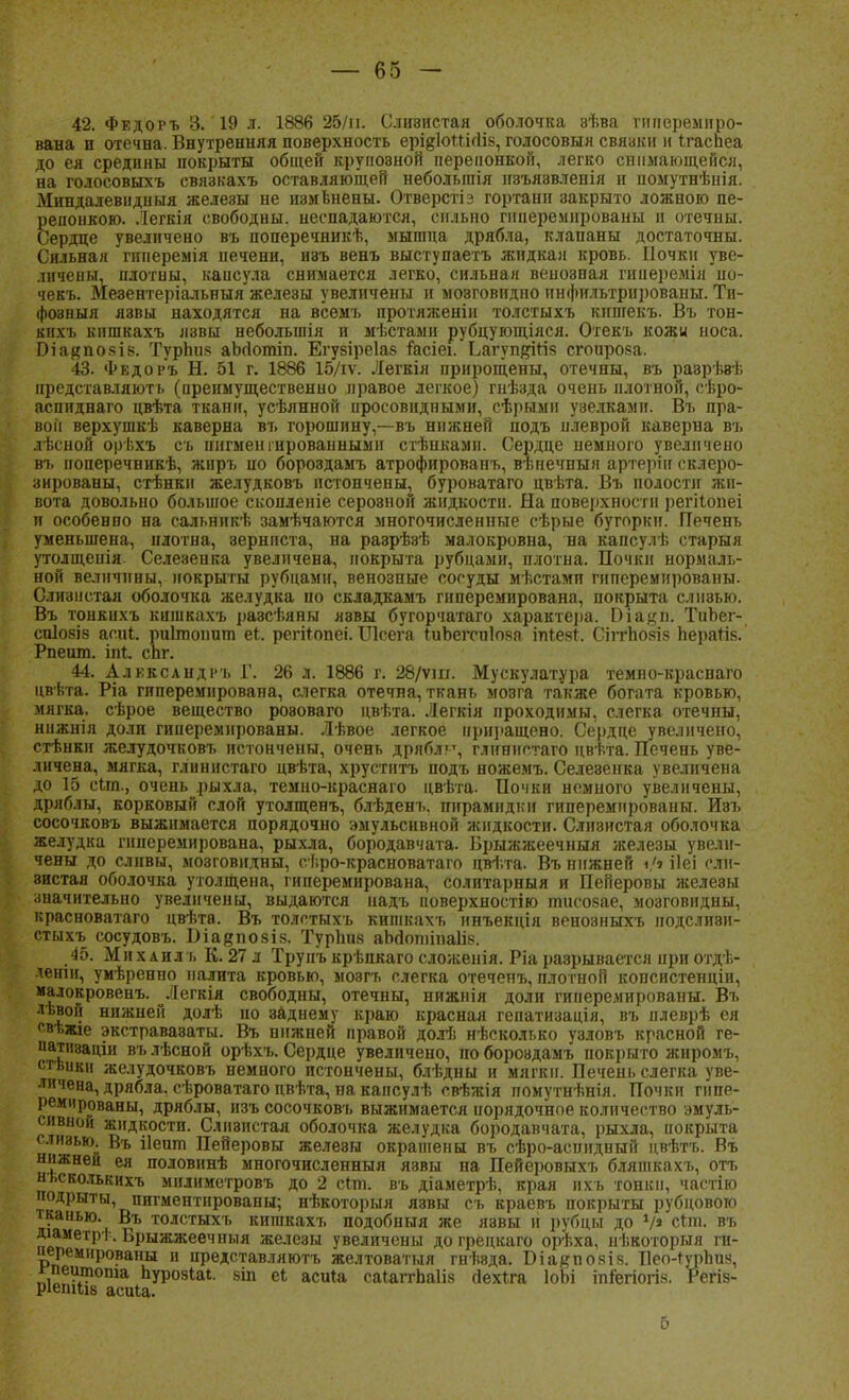 42. Федоръ 3. 19 л. 1886 25/п. Слиэистая оболочка зѣва гиперемиро- вана п отечна. Внутренняя поверхность ері^ІоШгіів, голосовыя свяаки и Ігаспеа до ея средины покрыты общей круиовной перепонкой, легко снимающейся, на голосовыхъ связкахъ оставляющей неболыпія нзъя8вленія и помутнѣнія. Миндалевидный железы не измвнены. Отверстіз гортани закрыто ложною пе- репонкою. Легкія свободны, неспадаются, сильно гииеремированы и отечны. Сердце увеличено въ поперечникѣ, мышца дрябла, клапаны достаточны. Сильная гинеремія печени, ивъ венъ выступаетъ жидкая кровь. Почки уве- личены, плотны, капсула снимается легко, сильная венозная гиперемія ио- чекъ. Мезентеріальныя железы увеличены и мозговидпо инфильтрированы. Ти- фозный язвьі находятся на всѳмъ протлженіи толстыхъ кипгекъ. Въ тон- кихъ кишкахъ язвы небольшія и мѣстами рубцующіяся. Отекъ кожи носа. Біаяпояів. Турпіі8 аЬсІотіп. Егувіреіав іасіеі. Ьагуп^Шв сгоирова. 43. Федоръ Н. 51 г. 1886 15/іѵ. Легкія прирощены, отечны, въ разрѣзѣ представляють (преимущественно правое легкое) гнѣзда очень плотной, сѣро- аспиднаго двѣта ткани, усѣяннон иросовндными, сѣрыми узелками. Въ пра- вой верхушкѣ каверна въ горошину,—въ нижней подъ плеврой каверна въ лѣсной орѣхъ съ пигментированными стѣнкамн. Сердце немного увеличено въ ноперечникѣ, жиръ ио бороздамъ атрофирован^ вѣпечныя артеріи склеро- зированы, стѣнкн желудковъ истончены, буроватаго цвѣта. Въ полости жи- вота довольно большое скопленіе серозной жидкости. На поверхности регііопеі и особенно на сальннкѣ замѣчаются многочисленные сѣрые бугорки. Печень уменьшена, плотна, зернпста, на разрѣзѣ малокровна, на капсулѣ старыя утолщенія. Селезенка увеличена, покрыта рубцами, плотна. Почки нормаль- ной величины, покрыты рубцами, венозные сосуды мѣстамп гиперемированы. Слизистая оболочка желудка по складкамъ гнперемирована, покрыта сліі8ью. Въ тонкнхъ кишкахъ разсѣяны яэвы бугорчатаго характера. Эіацп. ТиЪег- СПІ08І8 асиі. риітопит еі. регігопеі. Шсега ІиЬегси1о.ча іпгев*. Сіітповіз Ьератік. Рпеит. іпг. сЬг. 44. Александр!. Г. 26 л. 1886 г. 28/ѵш. Мускулатура темно-краснаго цвѣта. Ріа гипереміірована, слегка отечна, ткань мозга также богата кровью, мягка, сѣрое вещество розоваго цвѣта. Легкія проходимы, слегка отечны, нижнія доли гииеремированы. Лѣвое легкое приращено. Сердце увеличено, стѣнкн желудочковъ истончены, очень дрябл?', глннистаго цвѣта. Печень уве- личена, мягка, глннистаго цвѣта, хрустнтъ подъ ножемъ. Селезенка увеличена до 15 сіт., очень .рыхла, темно-краснаго цвѣта. Почки немного увеличены, дряблы, корковый слой утолщенъ, блѣденъ. пирамидки гиперемированы. Иэъ сосочковъ выжимается порядочно эмульсивной жидкости. Слизистая оболочка желудка гнперемирована, рыхла, бородавчата. Брыжжеечныя железы увели- чены до сливы, мозговидны, еѣро-красноватаго цвѣта. Въ нижней «/» ііеі сли- зистая оболочка утолщена, гиперемирована, солитарныя и Пейеровы желеэы значительно увеличены, выдаются надъ поверхностію тисозае, мозговидны, красноватаго цвѣта. Въ толстыхъ кишкахъ ннъекція венозныхъ нодсливн- стыхъ сосудовъ. Шаяпозів. ТурЬи8 аМоиіінаІів. 45. М и х а ил ъ К. 27 л Трунъ крѣпяаго сложенія. Ріа разрывается при отдѣ- леніи, умѣренио налита кровью, мозгъ слегка отечепъ, плотной копснстенціи, малокровенъ. ^Легкія свободны, отечны, нижнія доли гииеремированы. Въ лѣвой нижней долѣ но заднему краю красная гепатизація, въ нлеврѣ ея свѣжіе экстраваэаты. Въ нижней правой долг, нѣсколько узловъ красной ге- иатішаціи въ лѣсной орѣхъ. Сердце увеличено, по бороздамъ покрыто жиромъ, спиши желудочковъ немного истончены, блѣдны и мягки. Печень слегка уве- личена, дрябла, сѣроватаго цвѣта, на капсулѣ свѣжія помутнѣнія. Почки гипе- ремированы, дряблы, изъ сосочковъ выжимается порядочное количество эмуль- сивной жидкости. Слизистая оболочка желудка бородавчата, рыхла, покрыта слизью Въ ііешп Пейеровы желевы окрашены въ сѣро-аспидный цвѣтъ. Въ нижней ея половинѣ многочисленный язвы па Пейеровыхъ бляшкахъ, отъ нъеколькихъ мнлиметровъ до 2 сігл. въ діаметрѣ, края нхъ тонки, частію подрыты, пигментированы; нѣкоторыя язвы съ краевъ покрыты рубцовою тканью. Въ толстыхъ кишкахъ подобныя же язвы и рубцы до V» сіт. въ ДіамегрІ . Брыжжеечныя железы увеличены до грецкаго орѣха, нѣкоторыя ги- перемированы и представляютъ желтоватыл гнѣвда. Біакповів. Пео-гурЬиз, гпеитопіа ЪурозЫ. 8Іп еЬ асиіа саІаггпа1І8 йехіга ІоЬі іпгегіогів. Регіз- ріетіів асиіа. 5