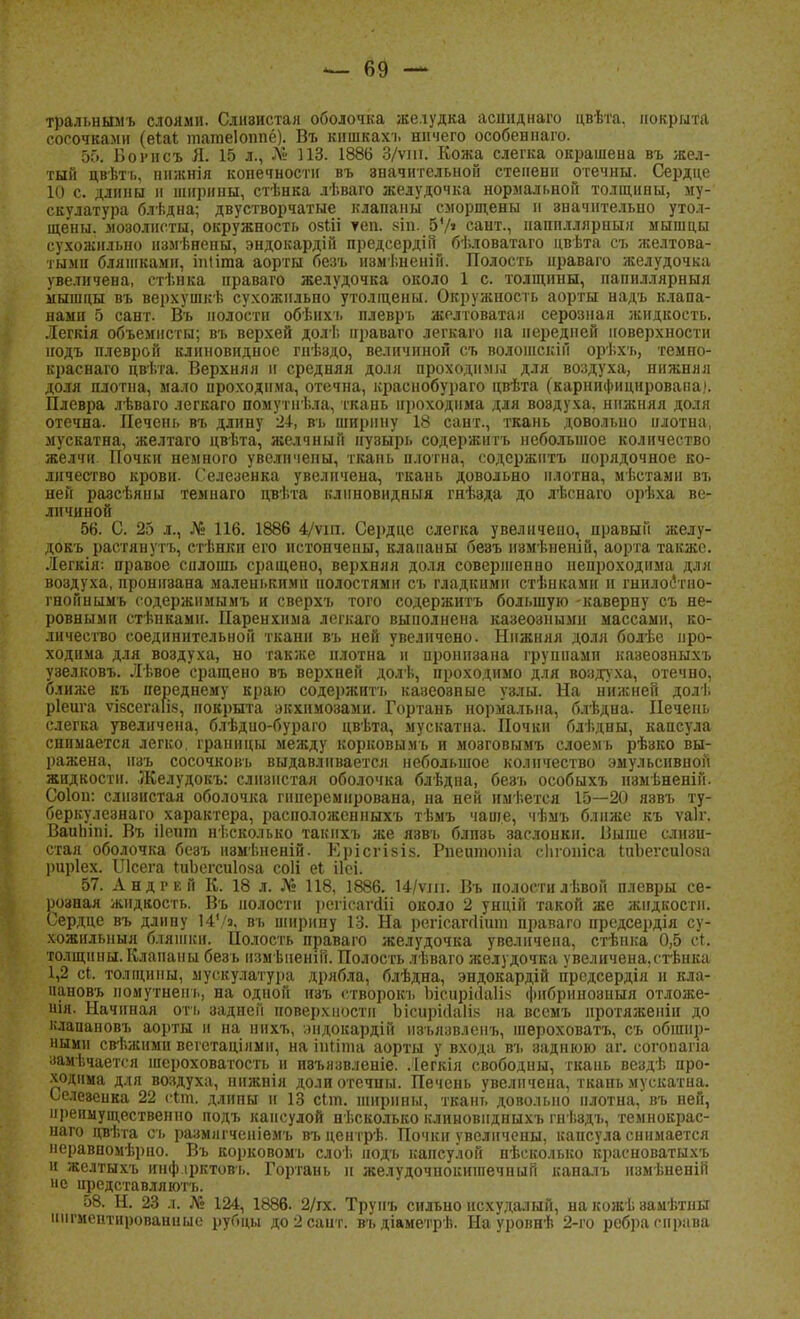 тральнымъ слоями. Слиэистая оболочка желудка асшіднаго цвѣта, покрыта сосочками (еіаі татеіошіё). Въ кишкахъ ничего особеннаго. 5Г>. Борнсъ Я. 15 л., Л» 113. 1886 3/ѵш. Кожа слегка окрашена въ жел- тый цвѣтъ, ннжнія конечности въ значительной степени отечны. Сердце 10 с. длины и ширины, стѣнка лѣваго желудочка нормальной толщины, му- скулатура блѣдна; двустворчатые клапаны сморщены и значительно утол- щены, мозолисты, окружность озііі теп. 8Іо. 57» сант., наппллярныя мышцы сухожильно измѣнены, эндокардій предсердііі бѣловатаго цвѣта съ желтова- тыми бляшками, іпііта аорты безъ измі.неній. Полость нраваго желудочка увеличена, стѣнка праваго желудочка около 1 с. толщины, папиллярныя мышцы въ верхушкѣ сухожильно утолщены. Окружность аорты надъ клапа- нами 5 сант. Въ полости обѣихъ плеврь желтоватая серозная жидкость. Легкія объемисты; въ верхей долѣ праваго легкаго па передней поверхности нодъ плеврой клиновидное гнѣздо, величиной съ волошскій орѣхъ, темпо- краснаго цвѣта. Верхняя и средняя доля проходнмьі для воздуха, нижняя доля плотна, мало проходима, отечна, краснобураго цвѣта (карнпфицировапа). Плевра лѣваго легкаго помутнѣла, ткань проходима для воздуха, нижняя доля отечна. Печень въ длину 2І, въ ширину 18 сант., ткань довольно илотна, мускатна, желтаго цвѣта, желчный пузырь содержитъ небольшое количество желчи Почки немного увеличены, ткань плотна, содержитъ порядочное ко- личество крови. Селезенка увеличена, ткань довольно плотна, мѣстами въ ней разсѣяны темнаго цвѣта клиновидный гнѣзда до гіснаго орѣха ве- личиной 56. С. 25 л., № 116. 1886 4/ѵш. Сердце слегка увеличено, правый желу- докъ растянуть, стѣнкп его истончены, клапаны безъ нзмѣненій, аорта также. Легкія: правое силошь сращено, верхняя доля совершенно непроходима для воздуха, пронизана маленькими полостями съ гладкими стѣнками и гнилоётно- гнойнымъ оодержимымъ и сверхъ того содержитъ большую -каверну съ не- ровными стѣнкамн. Паренхима легкаго выполнена казеозными массами, ко- личество соединительной ткани въ ней увеличено. Нижняя доля болѣе про- ходима для воздуха, но также плотна и пронизана группами казео8ныхъ узелковъ. Лѣвое сращено въ верхней долѣ, проходимо для воздуха, отечно, ближе къ переднему краю содержитъ казеозные узлы. На нижней долѣ ріеига ѵізсегаіш, покрыта экхпмозами. Гортань нормальна, блѣдна. Печень слегка увеличена, блѣдио-бураго цвѣта, мускатна. Почки блѣдны, капсула снимается легко, границы между корковымъ и мозговымъ слоемь рѣзко вы- ражена, нзъ сосочловъ выдавливается небольшое количество эмульсивной жидкости. Желудокъ: слизистая оболочка блѣдна, безъ особыхъ іі8мѣненій. Соіоп: слизистая оболочка гиперемирована, на ней имѣется 15—20 яввъ ту- беркулезнаго характера, расположенныхъ тѣмъ чаше, чѣмъ ближе къ ѵаіг. Ваипіпі. Въ ііепт несколько такнхъ же язвъ блп8ь заслонки. Выше слизи- стая оболочка безъ измѣненій. Ерісгізіз. Рпешіюпіа сіігопіса ІиЬегсиІова рцріех. ІЛсега гнЪегсиІоза соіі еі іісі. 57. Андрей К. 18 л. № 118, 1886. 14/ѵш. Въ полостилѣвой плевры се- розная жидкость. Въ полости регісапііі около 2 унцій такой же жидкости. Сердце въ длину 147», въ ширину 13. На регісапіішп праваго предсердія су- хожильный бляшки. Полость праваго желудочка увеличена, стѣнка 0,5 ст. толщины. Клапаны безъ измѣненін. Полость лѣваго желудочка увеличена,стѣнка 1,2 сі. толщины, мускулатура дрябла, блѣдна, эндокардій предсердія и кла- пановъ иомутнень, на одной нзъ створокъ Ьісиріііаіі» фибринозный отложе- іия. Начиная огь задней поверхности Ьісирійаіів на всемъ нротяженіи до клапаповъ аорты н на нихъ, .иідокардій нзъязвленъ, шероховатъ, съ обшир- ными свѣжпми вегетаціями, на штата аорты у входа въ заднюю аг. согопапа аамѣчается шероховатость и ивъязвленіе. Легкія свободны, ткань вездѣ про- ходима для воздуха, нижнія доли отечны. Печень увеличена, ткань мускатна. Ьелезенка 22 с*т. длины и 13 сіт. ширины, ткань довольно плотна, въ ней, преимущественно подъ капсулой нѣсколько клиновндныхъ гнѣздъ, темнокрас- паго цвѣта съ размягченіемъ въцентрѣ. Почки увеличены, капсула снимается неравномѣрно. Въ корковомъ слоѣ подъ капсулой нѣсколько краеноватыхъ п желтыхъ инф ірктовъ. Гортань и желудочнокніпечный каналъ нзмѣненій и с нредставллютъ. 58. Н. 23 л. № 124, 1886. 2/гх. Трупъ сильно исхудалый, на кожь замѣтны пигментированные рубцы до 2 сайт, въ діаметрѣ. На уровнѣ 2-го ребра справа