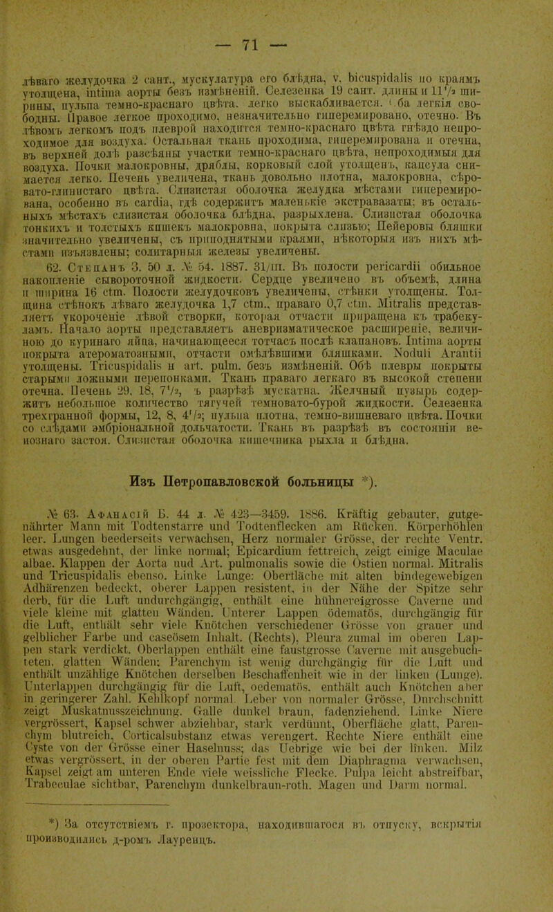 лѣваго желудочка 2 сант., мускулатура его блѣдна, ѵ. Ьісизркіаііз но краямъ утолщена, іпйта аорты безъ пзмѣненій. Селезенка 19 сант. длины и 11V' ши- рины, пульпа темно-краснаго цвѣта. легко выскабливается, <ба легкія сво- бодны. Правое легкое проходимо, незначительно пшеремнровано, отечно. Въ іѣвомъ легкомъ подъ плеврой находится темно-краснаго цвѣта гиѣздо непро- ходимое для воздуха. Остальная ткань нроходима, гнперемнрована и отечна, въ верхней долѣ разсѣяны участки темно-краснаго цвѣта, непроходимыя для воздуха. Почки малокровны, дряблы, корковый слой утолщенъ, капсула сни- мается легко. Печень увеличена, ткань довольно плотна, малокровна, сѣро- вато-глинпстаго цвѣта. Слизистая оболочка желудка мѣстамн гинеремиро- вана, особенно въ сапііа, гдъ- содержись маленькіе экстравазаты; въ осталь- ныхъ мѣетахъ слизистая оболочка блѣдна, разрыхлена. Слизистая оболочка гонкихъ и толстыхъ кпшекъ малокровна, покрыта слизью; Дейеровы бляшки значительно увеличены, съ приподнятыми краями, нѣкоторыя изъ нихъ мѣ- (тамн изъязвлены; солнтарныя железы увеличены. 62. Стенанъ 3. 50 л. Л? 54. 1887. 31/ш. Въ полости регісапііі обильное накопленіе сывороточной жидкости. Сердце увеличено въ объемѣ, длина и ширина 16 сгт. Полости желудочковъ увелнчеиы, стѣнки утолщены. Тол- щина стѣнокъ лѣваго желудочка 1,7 сгтп., праваго 0,7 сщ. Мкгаііз представ- ляет!, укороченіе лѣвой створки, которая отчасти приращена къ трабеку- ламъ. Начало аорты нредставляетъ аневризматическое расширеніе, величи- ною до курннаго яйца, начинающееся тотчасъ послѣ клапановъ. Іпііша аорты покрыта атероматознымп, отчасти омѣлѣвшіши бляшками. >іо(ІиІі Агапііі утолщены. Тгісизркіаііз н вМ. риіт. безъ измѣненій. Обѣ плевры покрыты старыми ложными перепонками. Ткань праваго легкаго въ высокой степени отечна. Печень 29, 18, 7Ѵ», ъ разрѣзѣ муокатна. Желчный пузырь содер- жнтъ небольшое количество тягучей темновато-бурой жидкости. Селезенка трехгранной формы, 12, 8, 4'/»; пульпа плотна, темно-вншневаго цвѣта. Почки со сіъдами эмбріональной дольчатости. Ткань въ разрѣзѣ въ состояніи ве- нознаго застоя. Слизистая оболочка ііишечника рыхла и блѣдна. Изъ Петропавловской больницы *). .V 63- Афанасій Б. 44 л. Л!' 423—3459. 1886. Кгаііш ^еЬаиІег, ірАее- папітег Мапп ініі Тосііепягапе игні 'ЬкІІепЯескеп аш Кйскеп. КогрегЬбЬІеп Іеег. Ьип^еп ЬееЛегзеіІз ѵепѵасіізеп, Негг ногтаіег Сгбязе, сіег гесЫе Ѵепіг. еі\ѵа- аиз&есіеііиі, дѳг Пике погтаі; Ерісагсііит іеМгеісІі, у.ъщі еіпіде Масиіае аІЬае. Кіарреп сіег Аогга иигі Агі. риітопаііз зо\ѵіе Ше Озііеп поппаі. Шігаіія ипсі ТгісизрМаІі.ч еЬспзо. Ьіпко Бипде: ОЪегтІйспе тіі аііеп Ъіп<1е§е\ѵеЪі#еп Л<1пагеті/еп Ьедескі, оЬегег Ьарреп гезізіепг, іп Йѳг ШЬе йег Врііге зепг сІегЬ, іііг іііе Ьий, иікІигсп#ап#ір;, епНіак еіпе ЫіЪпеѵеі&гозяс Саѵегпе ипсі ѵіеіе кіеіпе ші4 «Іагіеп ѴѴаікІеп. Гпгогег Ьарреп ойешаток, (ІигсЬуап^ід ійг сііе ЬиЙ, епііііііг зеЬг ѵіеіо Кпбгсііеп ѵегзспіеДепег (}гб.чк<> ѵоп ^гаиег ипсі КеІЫіспег Р'агЬе ипй сазебает Іиііаіі. (КесМз), Ріеига /ипіаі іт оЬегеи Ьар- реп аіагк ѵеггііскі. ОЬегІаррен епіііаіг еіпе гаизіцгоззе Гаѵсгпе піі( аиз^еоисп- іеіеп, ціаііеп \Ѵапйеп: Рагепспут ізі \ѵепік сІигсЬдап^і^ ійг (Но Ьиіі шкі смЫік иішіііііде Кпбісііеп (Іегзеіоеп ВезсИаЙспІіеіЬ \ѵіе іп гіег Нпкеи (Ьип^е). 1'піегіарреп аЧігсп^апкік ійг сИе ЬиЙ, оесіетагбз. епгіііііг аисіі Кпбісііен аіюг іп дегіпеегег Хаііі. КеЫкорі' погтаі. ЬеЬег ѵоп погтаіог бтбззе, ОпгспзсЬтМ уліф. МизкаІішззгеісЬпииі;. Саііе (Іипкоі Ьгаип, гаЛеішепепсІ. Ідпке N161-6 ѵегягйздегі, Карзеі зспдѵег аоиіеІіЬаг, згагк ѵегсіишіі, ОЪегЯйсЬе Рагеп- сЬут Ыиггеісп, СогисаІзиЬзіапг еілѵаз ѵегеи^егЬ КесМе Кіеге епіЬаН еіие < у8То ѵоп йег Сго85е еіпег Назеіпизв; (Іав йеЬгіде лѵіе Ьсі гіег Нпксп. Мііх <'і\\а> ѵег^го88еі1, ін сіег оЬегеп РагНо ГезІ іпіі йеш Ьіаріігацпіа ѵеілѵасііуен, Карзеі ■тціа.т ипіегеп Епгіо ѵіеіе \ѵоі88ІісЬе Песке. Риіра Іеісііг аЬзІгеіПіаг, ТгаЪесиІае зісЫЪаг, РагепсЬут (ІипкоІЬгаин-гоіЬ. Ма^ен шні Оагт іюгтаі. *) За отсутствіемъ г. прозектора, находившагося въ отпуску, вскрнтія производились д-ромъ Лауренцъ.
