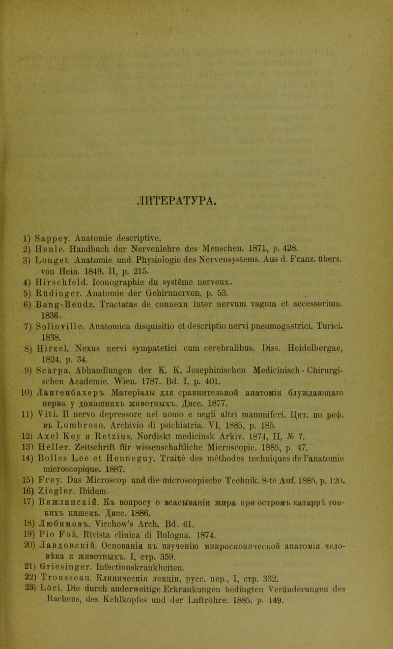 ЛИТЕРАТУРА. 1) Зарреу. Апаіотіе (Іезсгірйѵе. 2) Непіе. НаийЬисЬ Лег Кегѵепіепге Лез Мепзспеп. 1871, р. 428. 3) Ьопдеі. Апаіотіе шні Рііузіоіодіе Лез Кегѵепзузіетз. Аиз Л. Ргапг. ІіЬегз. ѵоп Неіа. 1849. II, р. 215. 4) НігзсМеІЛ. ІсоподгарЬіе <Іи зузібте пегѵеих. 5) КйЛіпдег. Апаіотіе Лег Сгепіптеіѵеп, р. 53. 6) Вап§-ВеисІ2. Тгасіаіиз сіе соппехи іпіег пегѵипі ѵа^иш еі ассеззогіит. 1836. 7) Зоііпѵіііе. Апаіотіса ЛізциізШо еі Лезсгірііо пегѵі рпеитоёазігісі. Тигіс.і. 1838. 8) Ніггеі. Кехиз иегѵі зутраіекісі сига сегеЪгаШэиз. І)івз. НеіЛе1Ъег#ае, 1824, р. 34. 9) Зсагра. АЫіапЛІипдеп Лег К. К. .Гозерштзепеп МеіісіпізсЬ - Сііігиг^і- зсЬеп АсаЛетіе. \Ѵіеп. 1787. В(1. I, р. 401. 10) Лангенбахеръ. Матеріалы для сравнительной апатоміи блуждающаго нерва у домашннхъ животныхъ. Дисс. 1877. 11) ѴШ. II пегѵо Лергеззоге пеі иогао е пе^И аІЬгі татгаіГеіі. Цнт. ио реф. въ ЬотЪгозо. АгсЬіѵіо (іі рзісЬіаІгіа. VI, 1885, р. 185. 12) Ахеі Кеу и Кеігіиз. І^огЛізкІ теЛісіпзк Агкіѵ. 1874, II, Л» 7. 13) Неііег. 2еіІзсЬгій Йіг \ѵіззепзспай1іспе Місгозсоріе. 1885, р. 47. 14) Воііез Ьее еі Неппе^иу. Тгаіѣё Лез тёШоЛез іеспга^иез Ле Гапаіотіе тісгозсорідие. 1887. 15) Ргеу. Ваз Місгозсор ипЛ Ліе тісгозсорізсЬе Тесппік. 8-Іе АиГ. 1885, р. 120. 16) 2іе#1ег. ІЬіЛепь 17) Вяжлинскій. Къ вопросу о всасываніи жира при остромъ катаррі. іон- енхъ кишекъ. Дисс. 1886. 18) Любимовъ. Ѵігспо\ѵ'з АгсЬ. ВЛ. 61. 19) Ріо Роа. Віѵізіа сііпіса сіі Воіовпа. 1874. 20) Лавдовскій. Основанія къ ивученію микроскопической анатоміи чело- вѣка и животныхъ. I, стр. 359. 21) вгіезіпдег. ІпіесйопзкгапкЬеііеп. 22) Тгоиззеаи. Клиннческія лекціи, русс, пер., I, стр. 332. 23) Ьбгі. Віе ЛигсЬ апЛепѵеШее Егкгапкип^еп ЬеЛіпдІеп Ѵегііік1егиіі#еп Лез КасЬепз, Лез КеЫкоріез ипіі Лег Ідійгйпге. 1885, р. 149.