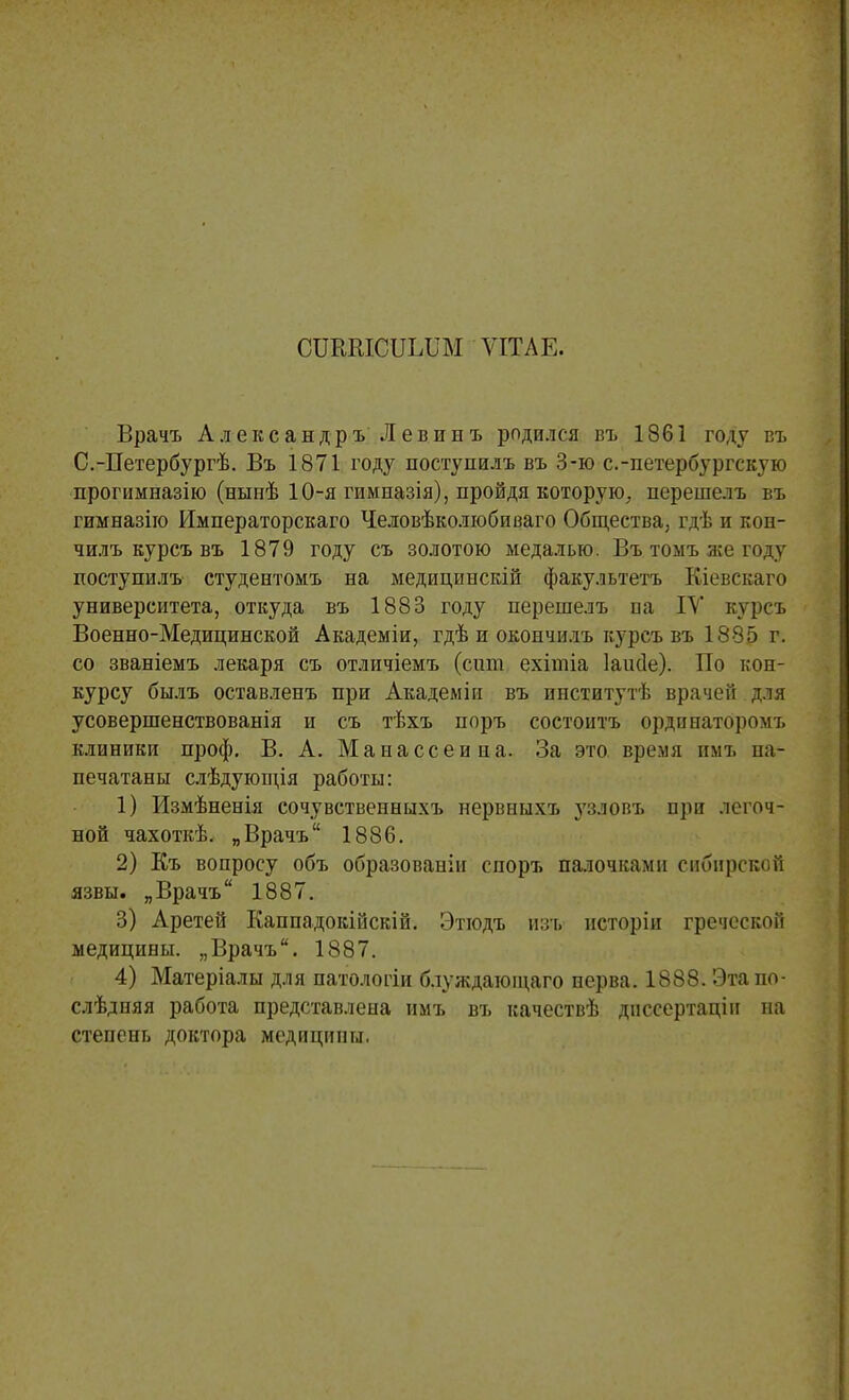 СІЖШСІІЪІІМ ѴІТАЕ. Врачъ АлександръЛевинъ родился въ 1861 году въ С.-Петербургѣ. Въ 1871 году поступилъ въ 3-ю с.-петербургскую прогимназію (нынѣ 10-я гимпазія), пройдя которую, перешелъ въ гимназіго Императорскаго Человѣколюбиваго Общества, гдѣ и коп- чилъ курсъ въ 1879 году съ золотою медалью. Въ тоыъ же году поступилъ студентомъ на медицинскій факультета Кіевскаго университета, откуда въ 1883 году перешелъ па IV курсъ Военно-Медицинской Академіи, гдѣ и окончилъ курсъ въ 1885 г. со званіемъ лекаря съ отличіемъ (сит ехітіа Іаисіе). По кон- курсу былъ оставленъ при Академін въ институт!, врачей для усовершенствованія и съ тѣхъ поръ состонтъ ординаторомъ клиники проф. В. А. Маиассеииа. За это время нмъ на- печатаны слѣдующія работы: 1) Измѣненія сочувственныхъ нервныхъ }7злопъ при легоч- ной чахоткѣ. „Врачъ 1886. 2) Къ вопросу объ образовании спорт, палочками сибирской язвы. „Врачъ 1887. 3) Аретей Каппадокійскій. Этюдъ изъ исторіи греческой медицины. „Врачъ. 1887. 4) Матеріалы для патологіи блуждающаго нерва. 1888. Этапо- слѣдняя работа представлена имъ въ качествѣ днссертацін на степень доктора медицины.