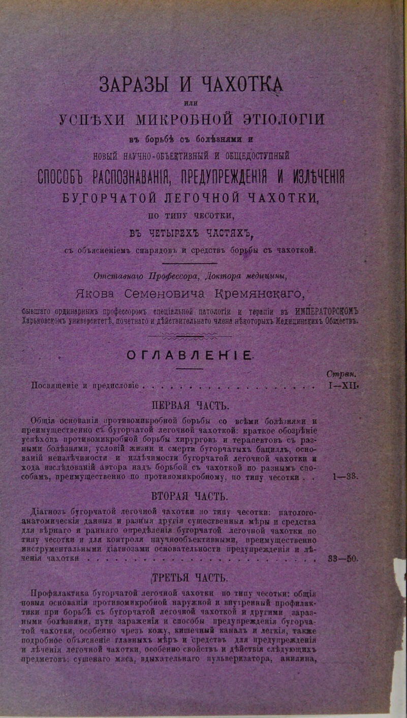 ЗАРАЗЫ И ЧАХОТКА или УСПѢХИ МИКРОБНОЙ ЭТІОЛОГІЙ въ борьбѣ оъ болѣвнянн Е новый НАУЧНО-ОБЪЕКТИВНЫЙ И ОБЩЕДОСТУПНЫЙ СІ10С0Б1) РАСПОЗНАВАНІЙ, ПРЕДУПРЕЩНІЯ И ШНЕНІЯ БУГОРЧАТОЙ ЯЕГОЧНОЙ ЧАХОТКИ, по ТИПУ ЧЕСОТКИ, БЪ ЧЕТЫРЕХ! ЧАСТЯХЪ, съ объясненіемъ сварядопь и средствъ бор^ы съ чахоткой. Отставнаю Профессора, Доктора медицины, Якова Семеновича Кремянскаго, Сывшзго ордннарннмъ профессоромъ спеціальной патологіи и терапіи въ ИМІІЕРАТОРСКОМЪ Харьковскомъ университет^, почетнаго и дѣйшительнаго члена нѣкоторыхъ Медвцинскихг Обществъ. ОГЛАВЛЕКІЕ. Стряп. Посвященіе и преднсловіе I—XII» ПЕРВАЯ ЧАСТЬ. Общія оснрванія ііротивомикробной борьбы со всѣми болѣ;іая.ѵи и преимущественно сі бугорчатой легочной чахоткой: краткое обозрѣніе усііѣховъ противомикробиой борьбы хирурговъ и терапевтовъ съ раз- ными болѣзнями, условій жнани и смерти бугорчатыхъ бацнллъ, осно- ваній неизлѣчимости и излѣчпмости бугорчатой легочной чахотки и хода изслѣдованін автора надъ борьбой съ чахоткой по разнымъ спо- собамъ, преимущественно по противомнкробному, по типу чесотки . . 1—33. ВТОРАЯ ЧАСТЬ. Діагнозь бугорчатой легочной чахотки ііо типу чесотки: патохого- анатомическія данная и разйыя другія супіественныя мѣры и средства для вѣрнаго и ранилго огфедѣленія бугорчатой легочной чахотки но тину чесотки и для контроля ііаучиообъектпвными, мреимуществепно инструментальными діагноаами основательности предупрежден!)! п лѣ- яенія чахотки 33—50. (ТРЕТЬЯ ЧАСТЬ. Профилактика бугорчатой легочной чахотки по типу чесотки: общія повыя освованія противомикробиой наружной и внуіренный профилак- тики при борьбѣ съ бугорчатой легочной чахоткой и другими зара:ѵ ными боіѣзнями, пути зараженія и способы предупрежденія бугорча той чахотки, особенно чрезъ кожу, кишечный каналъ и лсгкія, также подробное объясневіе главныхъ мѣръ и средствъ для прсдупрежденія и лѣченія легочной чахотки, особенно свонствъ и дѣйствія слѣдующихъ лредметовъ: сушеяаго мяса, вдыхательнаго пульверизатора, анилина,