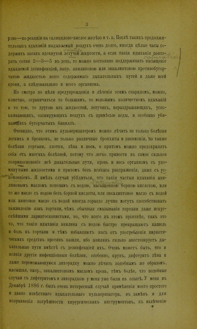 р^во—по реакціи на салицилово-кислое желѣзо и т. п, Послѣ такихъ продоллси- телыіыхъ вдыхаяій выдыхаемый воздухъ очень долго, иногда цѣлые часы со- держитъ запахъ вдохнутой летучей жидкости, а если такія вдыханія иовто-. рять сотни 2—3—5 въ день, то можно постоянно поддерясивать насыщеніе вдыхаемой дезинфекціей, напр. анилииовою или эвкалиптовою противобугор- чатою жидкостью всего содержииаго дыхательпыхъ путей и даже всей крови, а слѣдовательно и всего организма. Но смотря по цѣли предупрежденія и лѣченія этииъ спарядомъ, можно, конечно, ограничиться то большимъ, то меньшимъ количествоыъ вдыханій н то тою, то другою изъ жидкостей, летучихъ, нераздражающихъ, успо- каивающихъ, озонируюпціхъ воздухъ съ примѣсью воды, и особенно уби- вамШ^ихъ бугорчатыхъ бациллъ. Очевидно, что этимъ пульверизаторомъ можно лѣчпть не только болѣзни легкихъ и бронховъ, не только различные бронхиты и пневмоніи, во также болѣзни гортани, глотки, зѣва и носа, и нритомъ можно предохранять себя (ітъ многихъ бо.аѣзней, потому что легко привести въ самое сильное соприкосновеніе всѣ дыхательные пути, кровь и весь организмъ съ упо- мянутыми жидкостями и нритомъ безъ всякаго раздраженія, даже съ ус- ііокоеніемъ. Я имѣлъ случай убѣдиться, что такія частыя вдыханія ани- линовымъ масломъ пополамъ съ водою, насыщенною борною кислотою, или то же масло съ водою безъ борной кислоты, или эвкалиптовое масло дъ водой или анисовое масло съ водой иногда гораздо лучше могутъ способствовать заживленію язвъ гортани, чѣмъ обычный смазыванія гортани даже искус- снѣйшими ларингоскопистами, но, что всего въ этомъ пріятнѣе, такъ это то, что такія вдыханія анилина съ водою быстро прекращаютъ кашель и боль въ гортани и тѣмъ избавляютъ насъ отъ употреблен!я наркоти- ческихъ средствъ противъ кашля, ибо анилинъ сильно аиестезируетъ ды- хательные пути вмѣстѣ съ дезинфекціей ихъ. Очень можетъ быть, что и всякія другія инфекціонныя болѣзни, особенно, крупъ, дифтеритъ зѣва и даже перемежающуюся лихорадку можно лѣчить подобнымъ же образомъ, насыщая, напр., эвкалиптовымъ масломъ кровь, тѣмъ болѣе, что подобные случаи съ дифтеритомъ и лихорадкою у меня уже были на опытѣ. У меня въ Декабрѣ 1886 г. былъ очень интересный случай примѣненія моего простого и давно извѣстнаго вдыхательиаго пульверизатора, въ замѣнъ и для исправленія погрѣшности хирургическихъ ипструиентовъ, къ излѣченію «