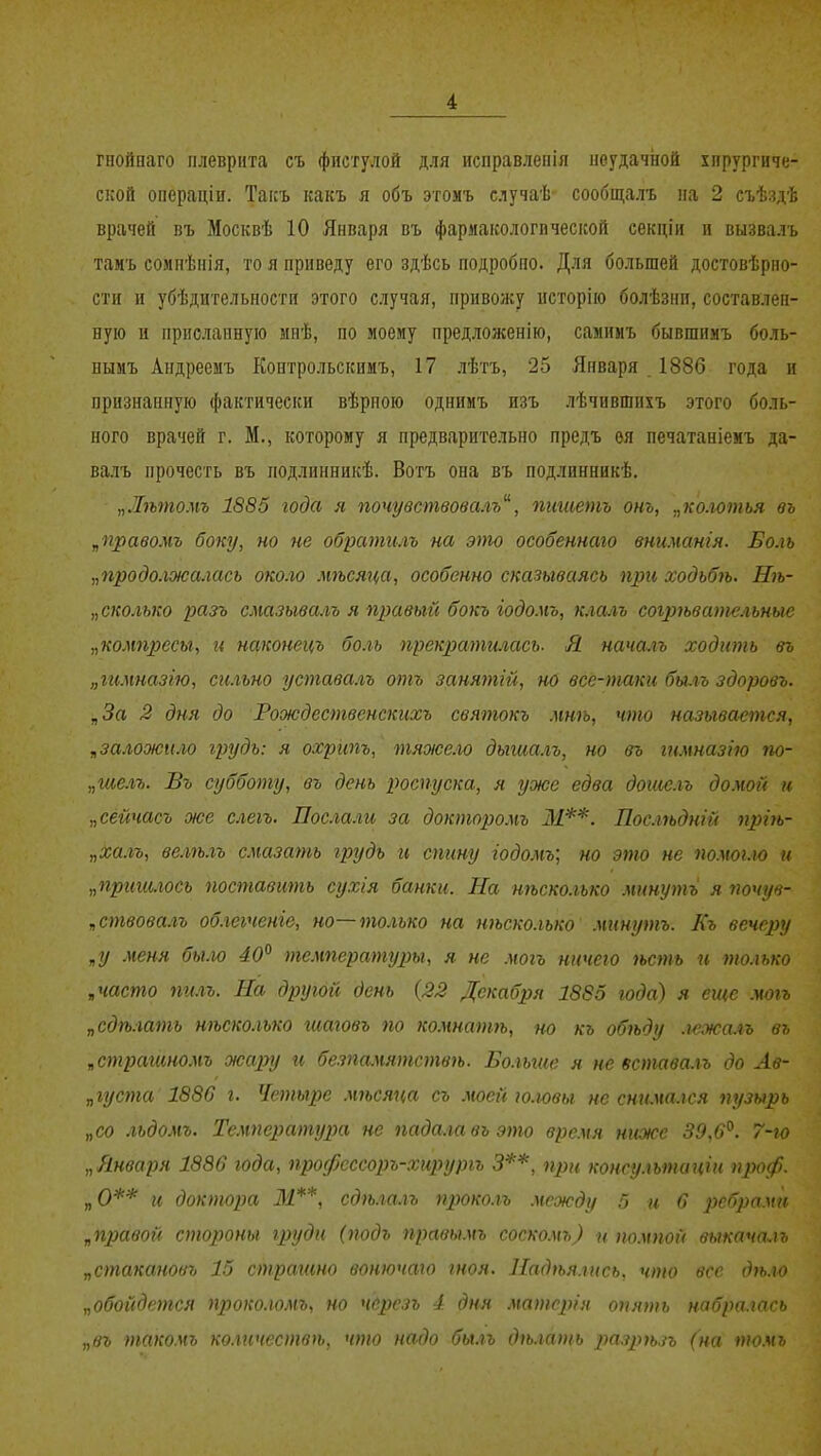 гнойааго плеврита съ фистулой для исправлепія неудачиой хирургиче- ской операціи. Такъ какъ я объ этомъ случаѣ сообщалъ на 2 съѣздѣ врачей въ Москвѣ 10 Января въ фармакологической секціи и вызвалъ тамъ сомпѣнія, то я приведу его здѣсь подробно. Для большей достовѣрно- стн и убѣдительности этого случая, привожу исторію болѣзнп,составлен- ную и присланную вінѣ, по моему предложенію, самимъ бывшияъ боль- нымъ Андреемъ Контрольскииъ, 17 лѣгь, 25 Января . 1886 года и признанную фактически вѣрпою однимъ изъ лѣчившихъ этого боль- ного врачей г. М., которому я предварительно предъ ѳя печатаніемъ да- валъ прочесть въ подлинникѣ. Вогъ она въ подлинникѣ. „Лѣтомъ 1885 года я почувствовалъ, пишешь от, „колотья въ „правомъ боку, но не обратгиъ на эш особеннаго внимангя. Боль „продолжалась около мѣсяца, особенно сказываясь при ходьбѣ. Нѣ- „сколько разъ смазывалъ я правый бокъ іодомъ, клалъ согрѣвательные „компресы, и наконецъ боль прекратшасъ- Я началъ ходить въ „гимназію, сильно уставалъ отъ занятій, но все-таки бшъ здоровъ. „За 2 дня до Рождественскихъ святокъ мнѣ, что называется, „заложим грудь: я охрит, тяжем дыгиалъ, но въ гимназію по- „шелъ. Въ субботу, въ день роспуска, я уже едва дошелъ домой и „сейчасъ же слегъ. Послали за докторо.чъ М**. Послѣдній пргѣ- „халъ, велѣлъ смазать грудь и спину годомъ; но это не помогло и „пригилосъ поставить сухія банки. На нѣсколько минуть я поиув- „ствовалъ облеіченіе, но—только на нѣсколько минуть. Къ вечеру „у меня было 40° температуры, я не .чогь ничего ѣсть и только „часто ті.п. На другой день {22 Декабря 1885 года) я еще могъ „сдѣ.іать нѣсколько гиаговъ по ко.чнатѣ, но къ обѣду .и'жа.гъ въ „страгиномъ жару и безпамятствѣ. Бо.іыие я не встава.гь до Ав- „густа 1886 г. Четыре мѣсяца съ тей ю.ювы не сшша.іся пузырь „со льдомъ. Температі/2Ш не пада.іавъэто время ниже 39,6°. 7-іо „Января 1886 года, профсссоръ-хируріъ 3**, при консу.ѣтаціи проф. „О** и доктора 31**, сдгь.іа.іъ проко.гъ .между 5 и 6 ребрами „правой стороны груди (подъ правьтъ соско.мъ) и т.мпой выкача-.п, „стакановъ 15 страгто вонючаго гноя. Надѣя.гись, что все дѣ.ю „обойдется проко.гомъ, но чсрезь 4 дня матсрін опять набралась „въ ттоѵъ ко.тчествѣ. что надо бы.гь дѣ.шіпь рпзрѣп (на то.мь