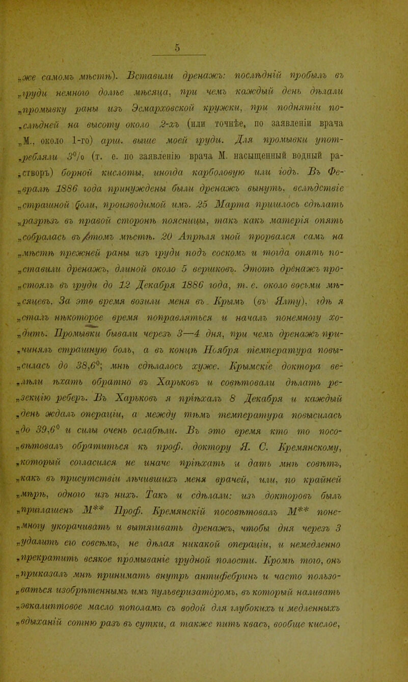 ^же самомъ мѣстѣ). Вставили дренажъ: послѣдній пробылъ въ г груд и немного долѣе мѣсяца. при чемъ каоісдыіі день дѣлали ^промывку раны изъ Эсмарховской кружки, при поднятіи по- „слѣдней на высоту около 2-лъ (или точнѣе, по заявленіи врача „М., около 1-го) арш. выше моей груди. Для промывки упот- ,ребляли 3°/о (т. е. по заявлепію врача М. насыщенный водный ра- ^створъ) Состой кислоты, иногда кар)боловую или годъ. Въ Фе- „в2шлѣ 1886 года принуждены были дренажь вынуть, всшдствге „страгиной ^оли, производимой имъ. 25 Марта пришлось сдѣлать у,р)азрѣзъ въ правой сторонѣ поясницы, такъ какь матергя опять „собралась въ/6томъ мгьстіь. 20 Апрѣля гной прорва.гся самъ на „МѢС7ПѢ прежней раны изъ груди подъ соскомъ и тогда опять по- дставили дренажь, д.гиной около 5 вершковъ. Этотъ дрёнажь про- „стоя-гъ въ гх)уди до 12 Декабря 1886 года, т. е. около восьми мѣ- „сяцевъ. За это время возили меня въ. Кріымъ {вѵ Я.гту), гдгь я „сіпа.гъ нѣкоторое время поправ.іяться и началъ понемногу хо- „дить. Промывки бывали черезъ 3—4 дня, при чемъ дренажь при- „чинялъ страганую боль, а въ концѣ Ноября температура повы- „си.гась до 38,6°; мнѣ сдѣлалосъ хуже. КрымскІе доктора ве- .лѣлгі ѣхать обратно въ Харьковъ и совѣтовали дѣлать ре- „зекиію ребер о. Въ Харьковъ я пргѣхалъ 8 Декабря и каждый „день ждалъ опсрагт, а между тѣмъ темпер>атура повысилась „до 39,6° гі силы очень осгабѣли. Въ это в2)емя кто то посо- увѣтовалъ обратиться къ проф. доктору Я. С. Кремянскому, „который согласіися не гтачс пріѣхать и дать мнѣ совѣтъ, „какъ въ присутствіи лѣчившихъ меня врачей, и.ги, по крайней г,м7Ь2)7ь, одного изъ нихъ. Такъ и сдѣла.ш: изъ докторювъ былъ „пртлагиенъ М** Л^юф. Кремянскій посовѣтова.гъ М** понс- V многу укорачгівать и вытягивать дренажъ, чтобы дня черезъ 3 „удалшпь ею совсѣмъ, не дѣ.гая никакой оперсщги, и немедленно „прекратить всякое промьгваніе грудной полости. Еромѣ того, онъ „приказалъ мть пргти.чагпь внутрь антифебринъ гі часто полъзо- г.ваться изобрѣтеннымъ гімъ пульвергізатдромъ, въ который наливать „эвкалиптовое масло пополамъ съ водой для глубокихъ и медленныхъ „вдыханій сотнюразъ въ сутки, а также пить квасъ, вообгце кислое,