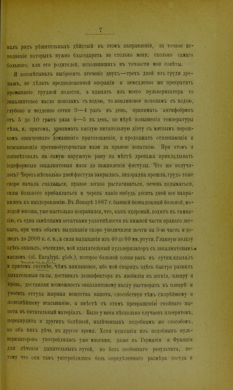 валъ рядъ рѣшнтельныхъ дѣйствій въ этоиъ направленіи, за точпое ис- полненіе которыхъ нужно благодарить не столько меня, сколько самаго больного, или его родителей, исполнившихъ въ точности мои совѣты. Я посовѣтывалъ выбросить втеченіе двухъ—трехъ дней изъ груди дре- пажъ, не дѣлать предположенной операціи и немедленно же прекратить прошваніе, грудной полости, а вдыхать изъ моего пульверизатора то эвкалиптовое ыасло пополамъ съ водою, то анилиновое поноламъ съ водою, іубоко и медленно сотни 3—4 разъ въ день, принимать антифебринъ отъ 5 до 10 гранъ раза 4—5 въ день, по мѣрѣ повышепія температуры тѣла, и, прнтомъ, ^иппмать кислую питательную діэту съ мяіепымъ порога- комъ означенпаго домашняго приготовленія, и продолжать отзлекающія и всасывающія противобугорчатыя мази за правою лопаткою. При этомъ я иосовѣтовалъ на самую наружную рану на мѣстѣ дренаяса прикладывать іодоформныя эвкалпптовыя мази до заживленія фистулы. Что же получи- лось? Черезънѣсколько днейфнсту.ча закрылась,.іихорадка прош.ча,грудь тоже скоро начала спадахься, правое легкое растягиваться, печень подыматься, силы больного прибавляться и черезъ какіе нибудь десять дней все напра- вилось къ выздоровленію. Въ Япварѣ 1887 г. бывшій безнадежный больной,мо- лодой юноша, уже настолько поправился, что, какъ здоровый, ходитъ въ гнмна- зію, съ едва замѣтными остатками уплотнѣлостп въ нижней части праваго лег- каго, при чемъ объемъ выдыханія скоро увеличи.іся почти на .3-ю часть и до- гаелъ до 2000 к. с. в., а сила выдыханія изъ 40 до80 мм.ртути. Главную пользу здѣсь оказалъ, очевидно, мой вдыхательный пульверизаторъ съ эвкалиптовымъ» иасломъ (о1. Еисаіурі. §1оЬ.), которое больной сотни разъ въ сутки.вдыхалъ и притомъ охотнѣе, *іѣмъ анилиновое, ибо мой снарядъ здѣсь быстро развплъ 'ыхательныя силы, доставилъ дезинфектора въ изобиліи вълегкія, плевру и кровь, доставляя возможность эвкалиптовому маслу растворять въ плеврѣ и уносить оттуда жнрныя вещества выпота, способствуя тѣмъ скорѣйтему и полезнѣйшему всасыванію, а вмѣстѣ съ этнмъ превраиіенію гпоппаго вы- пота въ питательный матеріалъ. Было у меня нѣсколько случаевъ плевритовъ, перекардита и другихъ болѣзней, излѣченныхъ подобнымъ же способомъ, но объ пихъ рѣчь въ другое время. Хотя вдыханія изъ подобныхъ пуль- веризаторовъ употреблялись уже многими, даже въ Германіи и Франціи для лѣченія дыхательныхъ путей, но безъ особеннаго результата,. по- тому что они тамъ употребля.тась безъ опредѣленнаго размѣра сосуда и