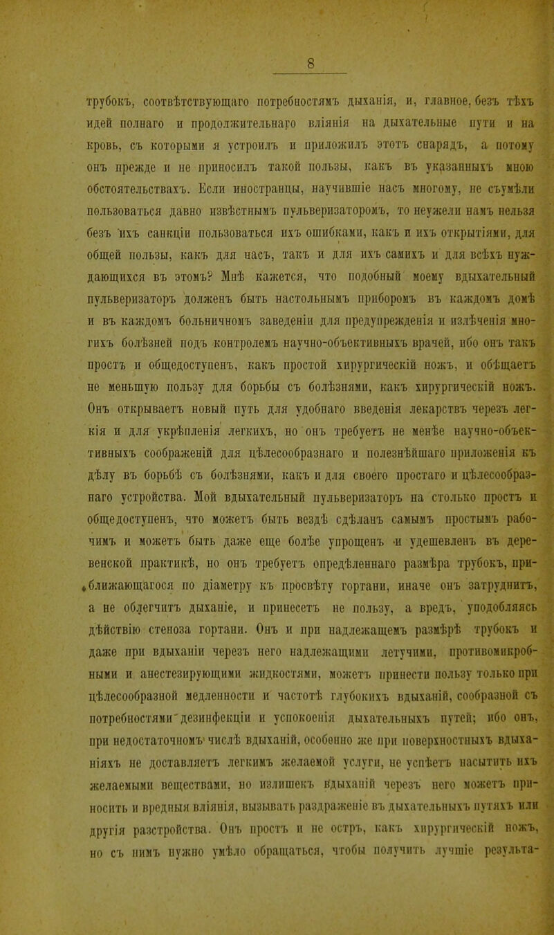 трубокъ, соотвѣтствующаго потребностямъ дыхаііія, и, главное, безъ тѣхъ идей полнаго и продолжительнаго вліянія на дыхательные пути и на кровь, съ которыми я устроилъ и приложилъ этотъ сварядъ, а потому онъ прежде и не прпносилъ такой пользы, какъ въ ук(ізанныхъ иною обстоятельствахъ. Если иностранцы, научившіе насъ многому, не съумѣли пользоваться давно пзвѣстнымъ пульверизаторомъ, то неужели намъ нельзя безъ ихъ санкціи пользоваться нхъ ошибками, какъ и ихъ открытіяни, для общей пользы, какъ для насъ, такъ и для ихъ самихъ и для всѣхъ нуж- дающихся въ этомъ? Мнѣ кажется, что подобный моему вдыхательный пульверизаторъ доллсенъ быть настольнымъ приборомъ въ каждомъ домѣ и въ каждомъ больничномъ заведеніи для предупрежденія и излѣчеиія мно- гихъ болѣзней подъ контролемъ научно-объективныхъ врачей, ибо онъ такъ простъ и общедоступенъ, какъ простой хирургическій нолсъ, и обѣщаетъ не меньшую пользу для борьбы съ болѣзнями, какъ хпрургнческій ножъ. Онъ открываетъ новый путь для удобнаго введенія лекарствъ черезъ лег- кія и для укрѣпленія легкихъ, по онъ требуетъ не менѣе научно-объек- тивныхъ соображенШ для цѣлесообразнаго и полезнѣйшаго приложенія къ дѣлу въ борьбѣ съ болѣзнями, какъ и для своего простаго и цѣлесообраз- наго устройства. Мой вдыхательный пульверизаторъ на столько простъ и общедоступенъ, что можетъ быть вездѣ сдѣланъ саыымъ простымъ рабо- чимъ и можетъ быть даже еще болѣе упрощенъ -и удешевленъ въ дере- венской практикѣ, но онъ требуетъ опредѣленнаго размѣра трубокъ, при- фближающагося по діаметру къ просвѣту гортани, иначе онъ затруднитъ, а не облегчитъ дыханіе, и принесетъ не пользу, а вредъ, уподобляясь дѣйствію стеноза гортани. Онъ и при надлежащемъ размѣрѣ трубокъ и даже при вдыханіп черезъ него над.тежащпми летучими, противомикроб- ными и анестезирующими жидкостями, можетъ принести пользу только при цѣлесообразной медленности и частотѣ глубокихъ вдыханій, сообразной съ потребностями'дезинфекціи и успокоенія дыхательныхъ путей; ибо онъ, при недостагочномъ' числѣ вдыханій, особенно же при поверхностныхъ вдыха- иіяхъ не доставляетъ легкимъ желаемой услуги, не успѣетъ насытить ихъ желаемыми веществами, но излпшекъ вдыханій черезъ него можетъ при- носить и вредпыя вліянія, вызывать раздраженіе въ дыхательныхъ путяхъ или другія разстройства. Онъ простъ и не остръ, какъ хирургическій ножъ, но съ нимъ нужно умѣло обращаться, чтобы получить лучшіе рсзульта-