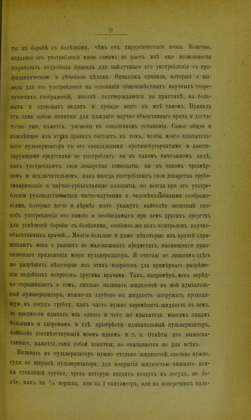 ты въ борьбѣ съ болѣзнлми, чѣиъ отъ хирургическаго ножа. Конечно, недавнее его употребленіе мною самимъ.не даетъ мнѣ еще возможности вгаработать ііодробныя правила для найлучшаго его употребленія съ про- филактическою и лѣчебною цѣлями. Однаісожъ правила, которыя я вы- велъ для его употребленія на основаніи общеизвѣстныхъ научныхъ теоре- тнческихъ соображений, вполнѣ подтверждаются на практикѣ, на боль- ныхъ и здоровыхъ людяхъ н. прежде всего на мнѣ самомъ. Правила эти сами собою понятны для каждаго научно-объективнаго врача и доста- точно уже, кажется, уяснены въ означенномъ сочиненін. Самое общее и важнѣйшее изъ эт^ъ правилъ состоитъ въ томъ, чтобы моего вдыхатель- наго пульверизатора съ его спеціальиымп противобугорчатымн и анесте- зирующими средствами не употреблять ни въ такомъ ничтожномъ видѣ, какъ употребляютъ свои лекарства гомеопаты, ни въ такомъ чрезмѣр- номъ и исключительномъ, какъ иногда употребляютъ свои лекарства грубо- .'мпирнческіе и научно-субъективные аллопаты, но всегда при его употре- бленіи руководствлаться чисто-научнымп н человѣколюбивыми соображе- піями, которыя легче и вѣрнѣе всего укажутъ найболѣе полезный спо- собъ употребленія его самого и необходимыхъ при немъ другихъ средствъ для успѣшаой борьбы съ болѣзнями, особенно же подъ контролемъ научно- объективныхъ врачей... Многіе больные и даже нѣкоторые изъ врачей'спра- гаиваютъ меня о разныхъ не маловажныхъ п^едметахъ, касающихся прак- тическаго приложенія моего пульверизатора. Я считаю не лишнимъ здѣсь же разрѣшить нѣкоторые изъ этихъ вопросовъ для примѣрнаго разрѣше- нія подобныхъ вопросовъ другими врачами. Такъ, напримѣръ, меня нерѣд- ко спрашиваютъ о томъ, сколько наливать жидкостей въ мой вдыхатель- ный пульверизаторъ, можно-ли глубоко въ жидкость погружать проходя- щую въ сосудъ трубку, какъ часто нужно перемѣнять жидкость въ немъ, не вредно-ли вдыхать изъ одного и того же вдыхателя многимъ лицамъ больнымъ и здоровымъ и гдѣ пріобрѣсти вдыхательный пульверизаторъ, найболѣе соотвѣтствующій монмъ идеямъ и т. п. Отвѣты изъ вышеска- заннаго, кажется, сами собой понятны; но оказывается не для всѣхъ. Наливать въ пульверизаторъ нужно столько жидкостей, сколько нужно, судя по ширинѣ пульверизатора, для покрытія жидкостью ііижияго кон- ца стекляной трубки, чрезъ которую входитъ воздухъ въ сосудъ, не бо- ■ Ье, какь на '/4 вершка, или на 1 сантиметръ, или на поперечникъ паль-