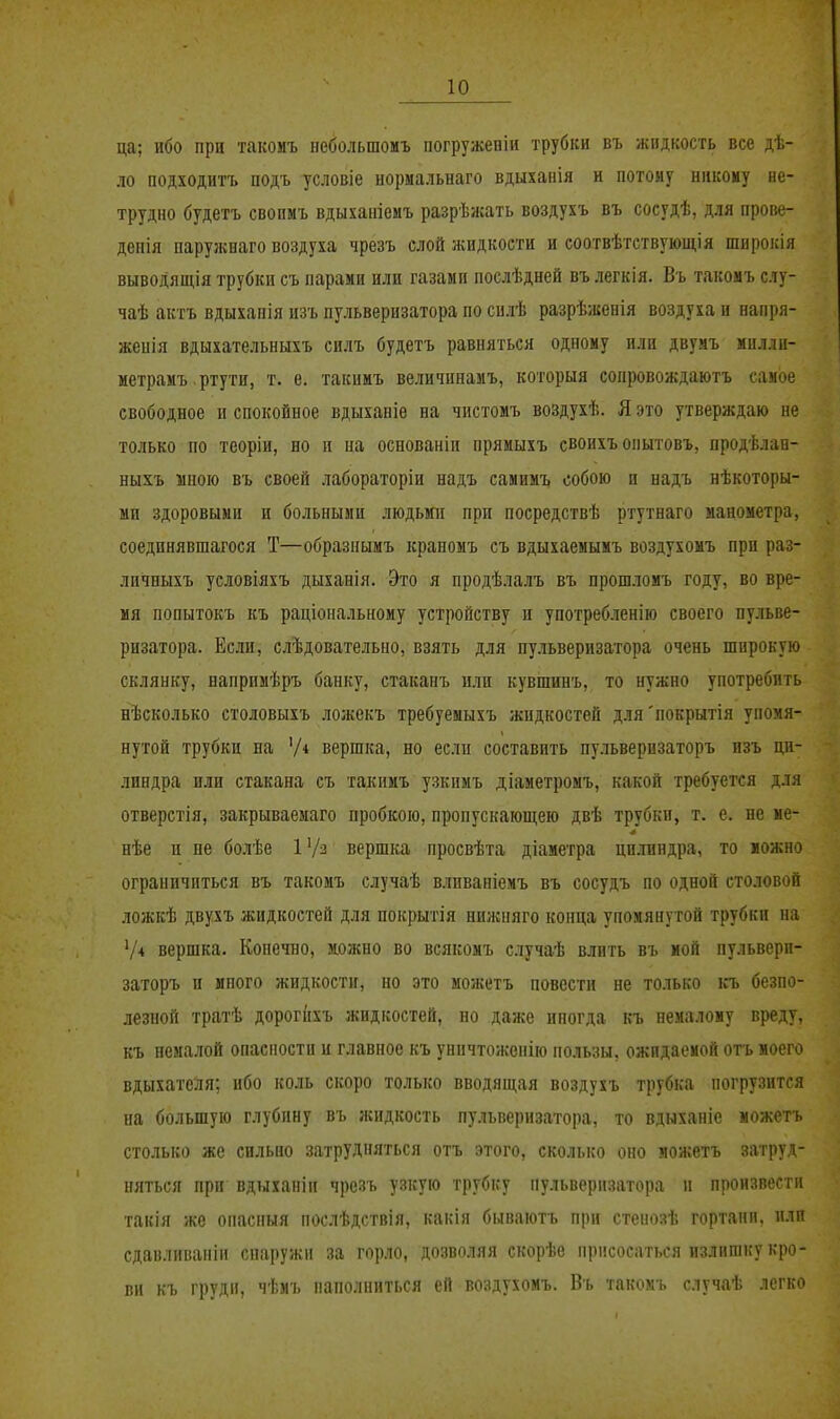 ца; ибо при такомъ небольшомъ погруженін трубки въ жидкость все дѣ- ло подходитъ подъ условіе нормальнаго вдыханія и потому никому не- трудно будетъ свопмъ вдыхаиіемъ разрѣжать воздухъ въ сосудѣ, для прове- деиія паружваго воздуха чрезъ слой жидкости и соотвѣтствующія широкія выводящія трубки съ парами или газами послѣдней въ легкія. Въ такомъ слу- чаѣ актъ вдыхапія изъ пульверизатора по силѣ разрѣженія воздуха и наііря- женія вдыхательныхъ силъ будетъ равняться одному или двумъ милли- метрамъ. ртути, т. е. такимъ величинамъ, которыя сопровождаютъ самое свободное и спокойное вдыханіе на чистомъ воздухѣ. Я это утверждаю не только по теоріи, но п иа основаніп прямыхъ своихъ оііытовъ, продѣлан- ныхъ мною въ своей лабораторіи надъ самимъ собою и надъ нѣкоторы- ми здоровыми и больными людьми при посредствѣ ртутнаго манометра, соединявшагося Т—образнымъ краномъ съ вдыхаемымъ воздухомъ при раз- личныхъ условіяхъ дыханія. Это я продѣлалъ въ прошломъ году, во вре- мя попытокъ къ раціональноиу устройству и употребленію своего пульве- ризатора. Если, слѣдовательно, взять для пульверизатора очень широкую склянку, напримѣръ банку, стаканъ или кувшинъ, то нужно употребить нѣсколько столовыхъ ложекъ требуемыхъ жидкостей для'покрытія упомя- нутой трубки на '/■» вершка, но если составить пульверпзаторъ изъ ци- линдра или стакана съ такимъ узкимъ діаметромъ, какой требуется для отверстія, закрываемаго пробкою, пропускающею двѣ трубки, т. е. не ме- нѣе и ие болѣе 1 вершка просвѣта діаметра цилиндра, то можно ограничиться въ такомъ случаѣ вливаніемъ въ сосудъ по одной столовой ложкѣ двухъ жидкостей для покрытія нижпяго конца упомянутой трубки на Ѵ* вершка. Конечно, можно во всякомъ случаѣ влить въ мой пульверп- заторъ и иного жидкости, но это можетъ повести не только къ безпо- лезной тратѣ дорогііхъ жидкостей, но даже иногда въ немалому вреду, къ немалой опасности и главное къ уничтоженію пользы, ожидаемой отъ моего вдыхателя; ибо коль скоро только вводящая воздухъ трубка погрузится на большую глубину въ жидкость пульверизатора, то вдыханіе можетъ столько же сильно затрудняться отъ этого, сколько оно можетъ затруд- няться при вдыхапіи чрезъ узкую трубку пульверизатора и произвести такія же опасныя послѣдствія, какія бываютъ при стеиозѣ гортани, пли сдавливапіи снаружи за горло, дозволяя скорѣе присосаться излишку кро- ви къ груди, чѣмъ наполниться ей воздухомъ. Въ такомъ случаѣ легко