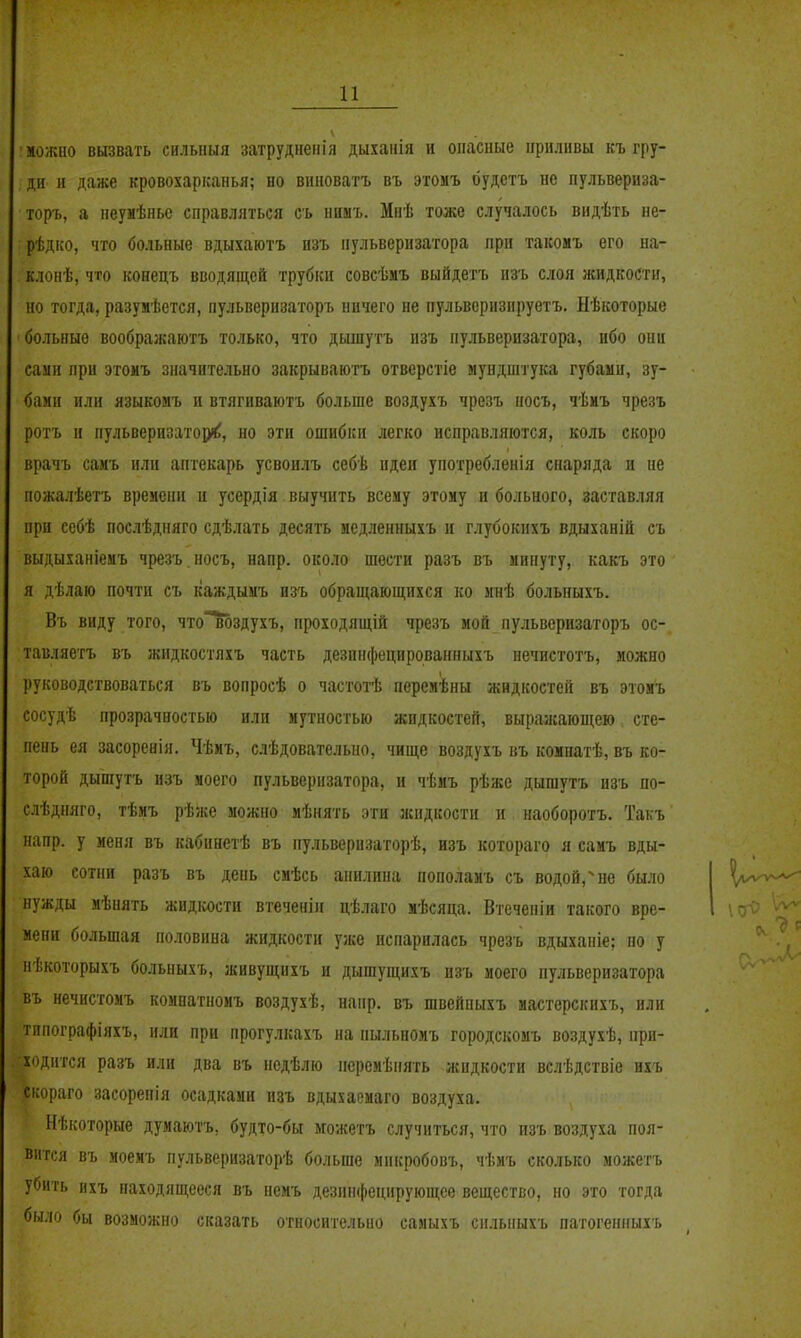 можно вызвать силыіыя затруднепіл дыханія н опасные приливы къ гру- ДИ' и даже кровохарканья; но виноватъ въ этомъ будетъ но пульвериза- торъ, а неумѣнье справляться сь нимъ. Мнѣ тоже случалось вндѣть не- рѣдко, что больные вдыхаютъ пзъ пульверизатора при такомъ его на- клонѣ, что конецъ вводящей трубки совсѣмъ выйдетъ изъ слоя жидкости, но тогда, разужѣется, пульвернзаторь ничего не пульверизируетъ. Нѣкоторые больные воображаютъ только, что дышутъ изъ пульверизатора, ибо они сами при этомъ значительно закрываютъ отверстіе мундштука губами, зу- бами или языкомъ и втягиваютъ больше воздухъ чрезъ носъ, чѣиъ чрезъ ротъ и пульверизаторе^, но эти ошибки легко исправляются, коль скоро врачъ самъ или аптекарь усвоилъ себѣ идеи употребленія снаряда и не пожалѣетъ времени и усердія выучить всему этому и больного, заставляя при себѣ послѣдняго сдѣлать десять медленныхъ и глубокпхъ вдыханій съ выдыханіемъ чрезъ. носъ, напр. около шести разъ въ минуту, какъ это я дѣлаю почти съ каждымъ изъ обращающихся ко мнѣ больныхъ. Въ виду того, что'мздухъ, проходящій чрезъ мой пульверизаторъ ос- тавляегъ въ жидкостяхъ часть дезпифецированныхъ нечистотъ, можно руководствоваться въ вопросѣ о частотѣ перемѣны жидкостей въ этомъ сосудѣ прозрачностью или мутностью жидкостей, выражающею сте- пень ея засоренія. Чѣмъ, слѣдователыіо, чище воздухъ въ комнатѣ, въ ко- торой дышутъ изъ моего пульверизатора, и чѣмъ рѣже дышутъ изъ по- слѣдпяго, тѣмъ рѣже можно мѣнять эти жидкости н наоборотъ, Такъ напр. у меня въ кабинетѣ въ нульверизаторѣ, изъ котораго я самъ вды- хаю сотни разъ въ день смѣсь анилина пополаиъ съ водой,^ не было нужды мѣнять жидкости втеченііі цѣлаго мѣсяца. Втеченіи такого вре- мени большая половина жидкости уже испарилась чрезъ вдыханіе; но у пѣкоторыхъ больныхъ, живущнхъ и дышущихъ изъ моего пульверизатора въ нечистомъ комнатномъ воздухѣ, напр. въ швейпыхъ мастерскнхъ, или тппографіяхъ, или при прогулкахъ на пыльномъ городскомъ воздухѣ, при- ходится разъ или два въ недѣлю перемѣнять жидкости вслѣдствіе ихъ скораго засоренія осадками изъ вдыхаемаго воздуха. Нѣкоторые думаютъ, будто-бы можетъ случиться, что изъ воздуха поя- вится въ моемъ пульверизаторѣ больше микробовъ, чѣмъ сколько можетъ убить ихъ паходящееся въ немъ дезинфецирующсе вещество, но это тогда было бы возможно сказать относительно самыхъ снлыіыхъ патогенныхъ