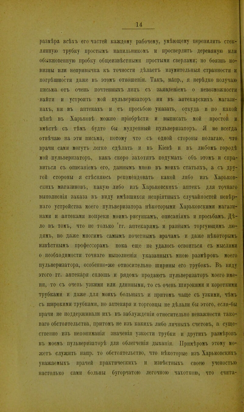 размѣра всѣхъ его частей каждому рабочему, умѣющему пе))еішлить стек- лянную трубку простьшъ напп.чьиикомъ и просверлить деревяную или обыкновенную пробку общеизвѣстными простыми сверлами; но боязнь но- визны или непривычка къ точности дѣлаетъ нзуиительныя странности и погрѣшности даже въ этомъ отношеніи. Такъ, напр., я нерѣдко получаю письма отъ очень почтенныхъ лнцъ съ заявленіемъ о невозможности •найти и устроить мой пульвериваторъ ни въ аптекарскихъ магази- нахъ, ни въ аптекахъ и съ просьбою указать, откуда н по какой цѣнѣ въ Харьковѣ можно пріобрѣсти и выписать мой простой н вмѣстѣ съ тѣмъ будто бы мудренный пульверизаторъ. Я не всегда отвѣчаю на эти письма, потому что съ одной стороны полагаю, что врачи сами могутъ легко сдѣлать н въ Кіевѣ и въ любомъ городѣ мой пульверизаторъ, какъ скоро захотятъ подумать ' объ этомъ и спра- виться съ описаніемъ его, даннымъ мною въ моихъ статьяхъ, а съ дру- гой стороны я стѣсняюсь рекомендовать какой либо изъ Харьков- скихъ магазиновъ, какую либо изъ Харьковскнхъ аптекъ для точнаго выполненія заказа въ ввду имѣвшихся ненріятныхъ случайностей невѣр- наго устройства моего пульверизатора нѣкоторыми Харьковскими магази- нами и аптеками вопреки моимъ рисункамъ, описаніямъ п просьбамъ. Дѣ- ло въ томъ, что не только 'гг. аптекарямъ и разнымъ торгующнмъ лю- дямъ, но даже многимъ самымъ почетнымъ врачамъ и даже нѣкоторымъ извѣстнымъ профессорамъ пока еще не удалось освоиться съ мыслями о необходимости точнаго вынолненія указанныхъ мною размѣровъ моего пульверизатора, особенно-же относительно ширины его трубокъ. Въ виду этого гг. аптекаря сплошь и рядомъ продаютъ пульверизаторъ моего име- ни, то съ очень узкими или длинными, то съ очень широкими и короткими трубками п даже для моихъ больныхъ и притомъ чаще съ узкими, чѣиъ съ широкими трубками, но аптекаря и торговцы не дѣлали бы этого, если-бы врачи пе подде])жнвали нхъ въ заблужденін относительно неважности тако- паго обстоятельства, притомъ не нзъ какихъ либо лнчныхъ счстовъ, а суще- ственно изъ ненонпманія значенія узкости трубки и другихъ размѣровъ въ моемъ пульверпзаторѣ для облегченія дыханія. ІІримѣромъ этому мо- жстъ слуи{ить напр. то обстоятельство, что иѣкоторые изъ Харьковскнхъ уважаеиыхъ врачей п])актическихъ и извІ5стныхъ своею ученостью настолько сами больны бугорчатою легочною чахоткою, что счита-