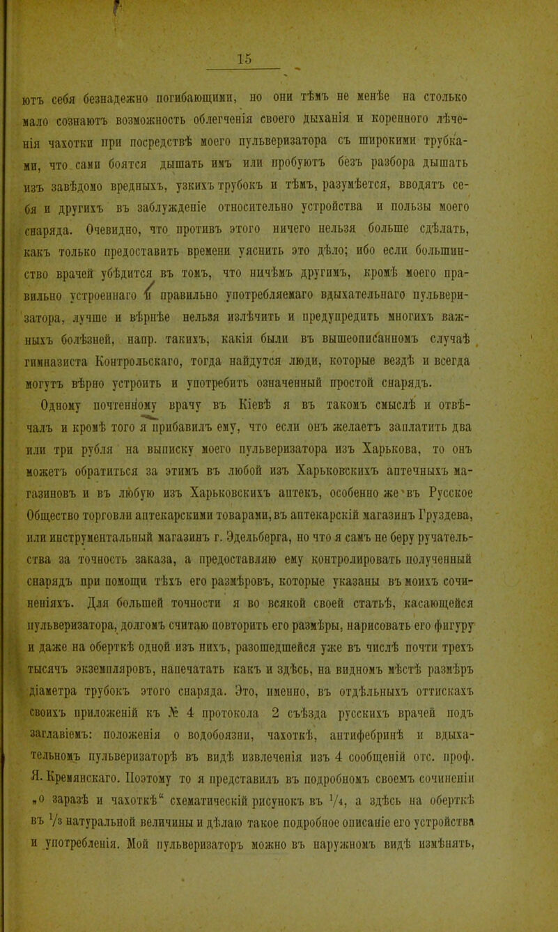 ютъ себя безнадежно погибающими, но они тѣмъ не менѣе на столько мало сознаютъ возможность облегченія своего дыханія н коренного лѣче- нія чахотки при посредствѣ моего пульверизатора съ широкими трубка- ми, что сами боятся дышать имъ или пробуютъ бёзъ разбора дышать изъ завѣдомо вредныхъ, узкихъ трубокъ и тѣмъ, разумѣется, вводятъ се- бя п другихъ въ заблужденіе относительно устройства и пользы моего снаряда. Очевидно, что противъ этого ничего нельзя больше сдѣлать, какъ только предоставить времени уяснить это дѣло; ибо если большин- ство врачей убѣдится въ томъ, что ннчѣмъ другимъ, кромѣ моего пра- вильно устроеннаго ^ правильно употребляемаго вдыхательнаго пульвери- затора, лучше и вѣрнѣе нельзя излѣчить и предупредить многихъ важ- ныхъ болѣзней, напр. такихъ, какія были въ вышеопис'анномъ случаѣ гимназиста Контрольскаго, тогда найдутся люди, которые вездѣ и всегда могутъ вѣрно устроить и употребить означенный простой спарядъ. Одному почтенному врачу въ Кіевѣ я въ такомъ смыслѣ и отвѣ- чалъ и кромѣ того я прибавилъ ему, что если онъ желаетъ заплатить два или три рубля на выписку моего пульверизатора изъ Харькова, то онъ можетъ обратиться за этимъ въ любой изъ Харьковскихъ аптечныхъ ма- газиновъ и въ любую изъ Харьковскихъ аптекъ, особенно же^въ Русское Общество торговли аптекарскими товарами, въ аптекарскій магазинъ Груздева, или инструментальный магазинъ г. Эдельберга, но что я самъ не беру ручатель- ства за точность заказа, а предоставляю ему контролировать полученный снарядъ при помощи тѣхъ его размѣровъ, которые указаны въ моихъ сочи- неніяхъ. Для большей точности я во всякой своей статьѣ, касающейся пульверизатора, долгомъ считаю повторить его размѣры, нарисовать его фигуру и даже на оберткѣ одной изъ пихъ, разошедшейся уже въ числѣ почти трехъ тысячъ экземпляровъ, напечатать какъ и здѣсь, на видномъ мѣстѣ размѣръ діаметра трубокъ этого снаряда. Это, именно, въ отдѣльныхъ оттискахъ своихъ приложеній къ № 4 протокола 2 съѣзда русскихъ врачей подъ заглавіемъ: положенія о водобоязни, чахоткѣ, антифебринѣ и вдыха- тельномъ пульверизаторѣ въ видѣ извлеченія изъ 4 сообщеній отс. проф. Я. Кремянскаго. Поэтому то я представилъ въ подробномъ своемъ сочинсніи я о заразѣ и чахоткѣ схематическій рисунокъ въ Ѵ^) а здѣсь на оберткѣ въ Ѵз натуральной величины и дѣлаю такое подробное описаніе его устройства и употребленія. Мой ііульверизаторъ можно въ нарулсномъ видѣ измѣнять.