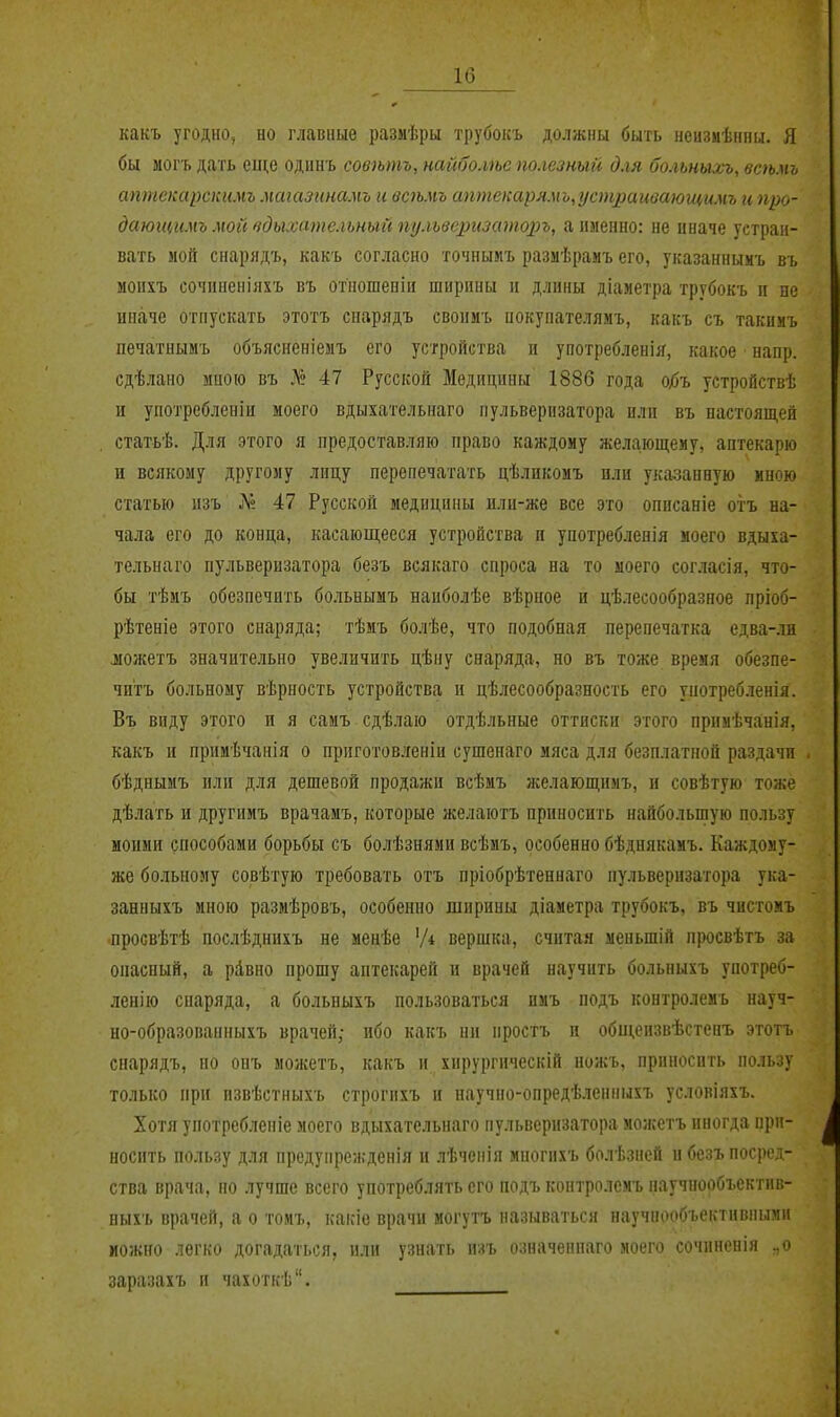 какъ угодно, но главные размѣры трубокъ должны быть неизмѣнпы. Я бы могъ дать еще одинъ совѣтъ, найболѣе полезный для больныхъ, всѣмь аптекарскгімъ магазинамъ и всіьмъ аптекарямь,устраивающимъ и про- даюгцимъ мой вдыхательный пульверизаторъ, а именно: не иначе устраи- вать мой сиарядъ, как'ь согласно точнымъ разаѣрамъ его, указанныиъ въ моихъ сочиненіяхъ въ отцошеніи ширины п длины діаметра трубокъ п не иначе отпускать этотъ снарядъ своимъ нокупателямъ, какъ съ такимъ печатнымъ объясненіемъ его устройства и употребленія, какое напр. сдѣлано мною въ .Т? 47 Русской Медицины 1886 года о/>ъ устройствѣ и употребленіи моего вдыхательнаго пульверизатора или въ настоящей статьѣ. Для этого я предоставляю право каждому желающему, аптекарю и всякому другому лицу перепечатать цѣликомъ или указанную мною статью нзъ Л» 47 Русской медицины нли-же все это описаніе отъ на- чала его до конца, касающееся устройства и употребленія моего вдыха- тельнаго пульверизатора безъ всякаго спроса на то моего согласія, что- бы тѣмъ обезпечить больнымъ наиболѣе вѣрное и цѣлесообразное лріоб- рѣтеніе этого снаряда; тѣмъ болѣе, что подобная перепечатка едва-лн ложетъ значительно увеличить цѣиу снаряда, но въ тоже время обезпе- читъ больному вѣрность устройства и цѣлесообразность его употребленія. Въ виду этого и я самъ сдѣлаю отдѣльные оттиски этого примѣчанія, какъ и примѣчанія о приготовленіи сушенаго мяса для безплатной раздачи бѣднымъ или для дешевой продажи всѣмъ аселающимъ, и совѣтую тоже дѣлать и другииъ врачамъ, которые желаютъ приносить найбольшую пользу моими способами борьбы съ болѣзняии всѣмъ, особенно бѣднякамъ. Каждому- же больному совѣтую требовать отъ пріобрѣтеннаго пульверизатора ука- занныхъ мною разиѣровъ, особенно ширины діаметра трубокъ, въ чистомъ просвѣтѣ послѣднихъ не менѣе 'Д вершка, считая меньшій просвѣтъ за опасный, а рівно прошу аптекарей и врачей научить больныхъ употреб- ленію снаряда, а больныхъ пользоваться нмъ подъ контролемъ науч- но-образованныхъ врачей; ибо какъ ни простъ и общензвѣстенъ этотъ снарядъ, но опъ можетъ, какъ и хирургическій ножъ, приносить пользу только при пзвѣстныхъ строгихъ и научно-опредѣленныхъ условіяхъ. Хотя употребленіе моего вдыхательнаго пульверизатора можетъ иногда при- носить пользу для предупрежденія и лѣченія многпхъ болѣзпей и безъ посред- ства врача, но лучше всего употреблять его подъ контролемъ паучнообъектив- ныхъ врачей, а о тоиъ, какіе врачи могутъ называться научнообъективными можно легко догадаться, или узнать изъ означеннаго моего сочиненія .,о заразахъ и чахоткѣ.