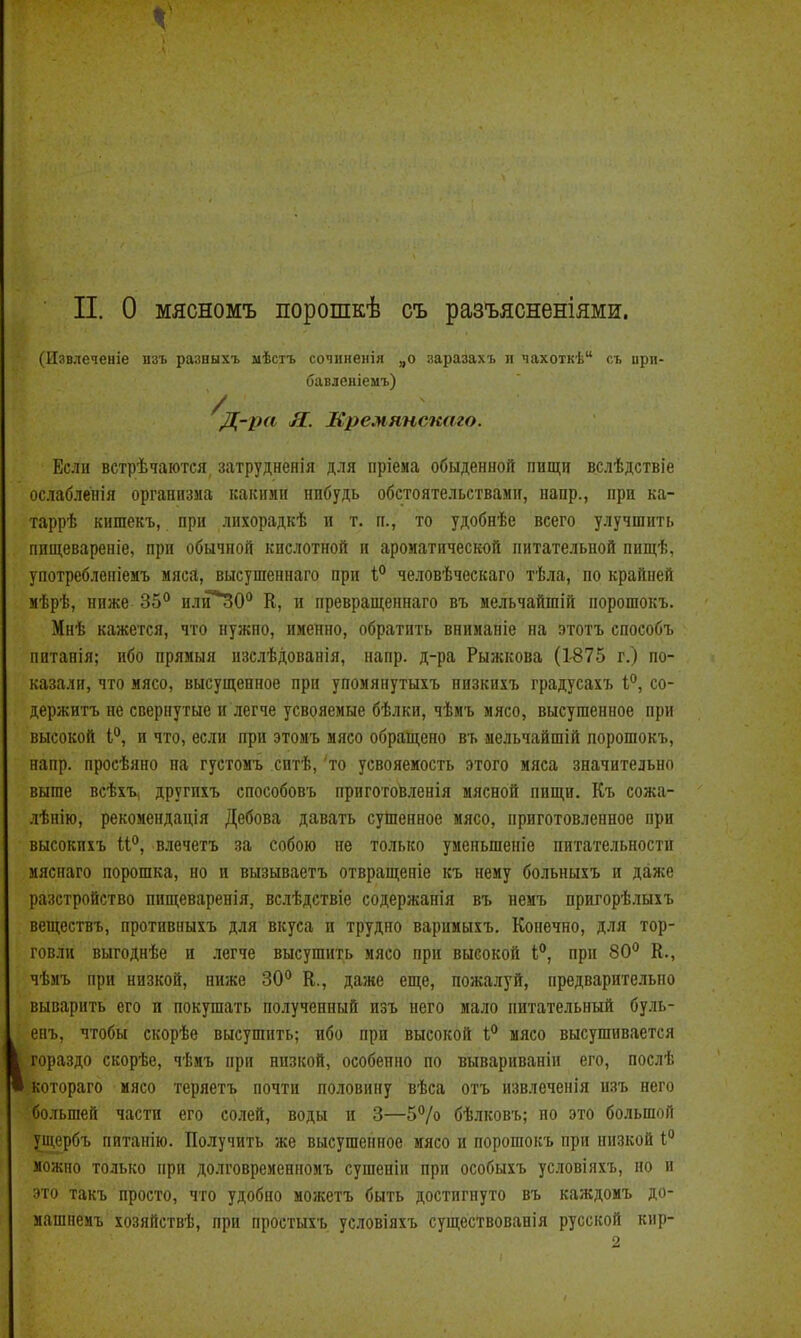 п. о мясномъ порошкѣ съ разъясненіями. (Извлеченіе нзъ разныхъ мѣстъ сочинеиія „о заразахъ и чахоткѣ съ прп- бавленіемъ) ^Д-ра Я. Мремянскаго. Если встрѣчаются затрудненія для пріема обыденной пищи вслѣдствіе ослаблепія организма какими нибудь обстоятельствами, напр., при ка- таррѣ кишекъ, при лихорадкѣ и т. п., то удобнѣе всего улучшить пищевареніе, при обычной кислотной и ароматической питательной пищѣ, употребленіемъ мяса, высушеннаго при 1° человѣчѳскаго тѣла, по крайней мѣрѣ, ниже 35^ нли*30*' К, п превращеннаго въ мельчайшій порошокъ. Мнѣ кажется, что нужно, именно, обратить внимапіе на этотъ способъ нитанія; ибо прямыя изслѣдованія, напр. д-ра Рыжкова (1-875 г.) по- казали, что мясо, высущенное при упомянутыхъ низкихъ градусахъ і, со- держитъ не свернутые и легче усвояемые бѣлки, чѣмъ мясо, высушенное при высокой 1°, и что, если при этомъ мясо обращено въ мельчайшій порошокъ, напр. просѣяно па густомъ сптѣ, то усвояемость этого мяса значительно выше всѣхъ, другихъ способовъ пригото^ленія мясной пищи. Къ сожа- .іѣнію, рекомендація Дебова давать суЩенное мясо, приготовленное при высокихъ и'', в.іечетъ за собою не только уменьшеніе питательности ияснаго порошка, но и вызываетъ отвращеніе къ нему больныхъ и даже разстройство пищеваренія, вслѣдствіе содержанія въ неиъ пригорѣлыхъ веществъ, противныхъ для вкуса и трудно варииыхъ. Конечно, для тор- говли выгоднѣе и легче высушить мясо при высокой І, при 80*' Е., чѣмъ при низкой, ниже 30° К., даже еще, пожалуй, предварительно выварить его и покушать полученный изъ него мало питательный буль- енъ, чтобы скорѣе высушить; ибо при высокой І,* мясо высушивается гораздо скорѣе, чѣмъ при низкой, особенно по вывариваніи его, послѣ котораго мясо теряетъ почти половину вѣса отъ извлечения изъ него большей части его солей, воды н 3—5% бѣлковъ; по это большой ущербъ питанію. Получить же высушенное мясо и порошокъ при низкой 1° можно только при долговреиенномъ сушеніи при особыхъ условіяхъ, но и это такъ просто, что удобно можетъ быть достигнуто въ каждомъ до- машнемъ хозяйствѣ, при простыхъ условіяхъ существованія русской кир-