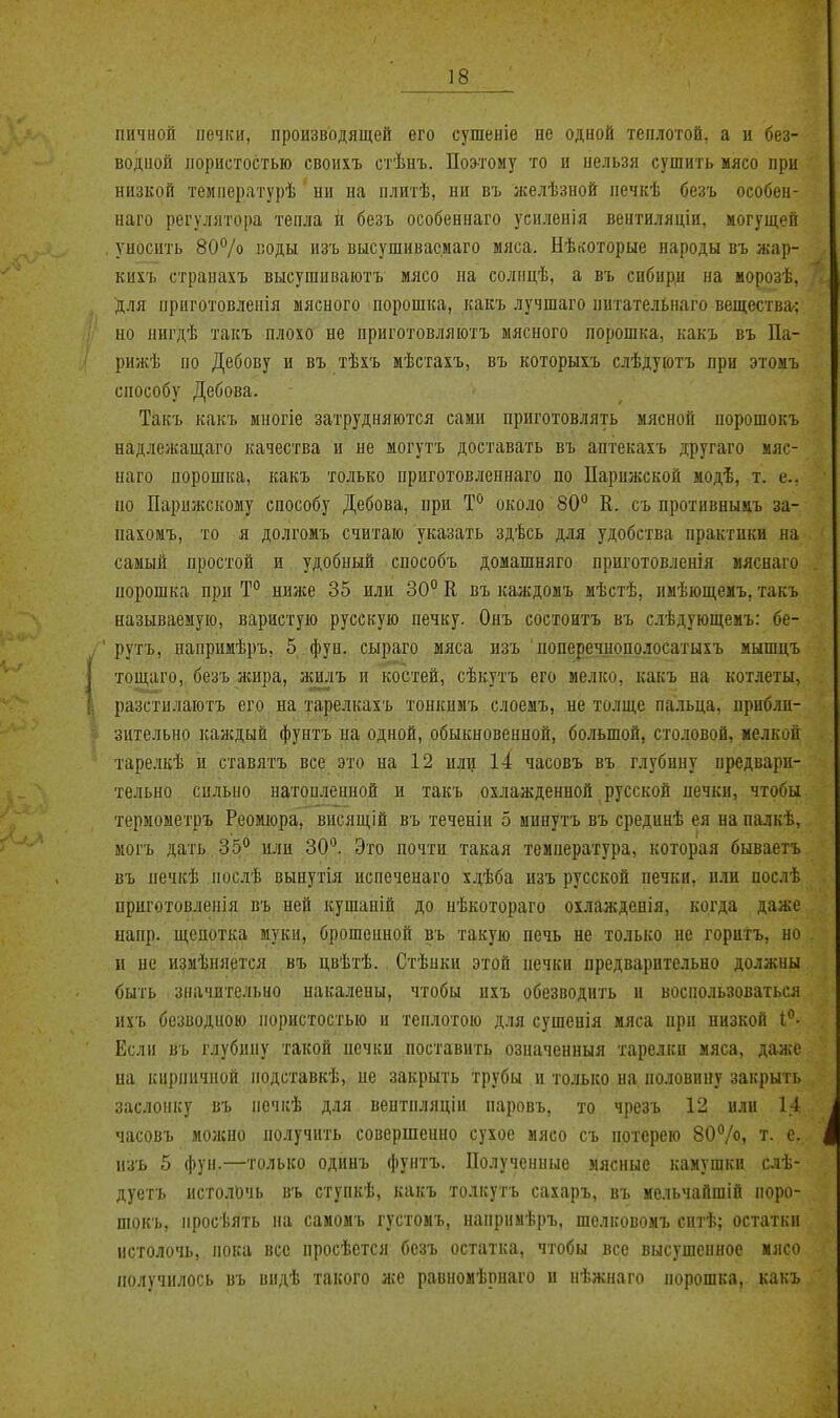 гіичной печки, производящей его сушеніе не одной теплотой, а и без- водной пористостью своихъ стѣнъ. Поэтому то и нельзя сушить мясо при низкой температурѣ ни на плитѣ, ни въ желѣзной печкѣ безъ особен- наго регулятора тепла іі безъ особениаго усиленія вентиляцін, могущей уносить ВОѴо коды изъ высушивасмаго мяса. Нѣйоторые народы въ жар- кигь страпахъ высушиваютъ мясо на солнцѣ, а въ сибир^1 на морозѣ. для приготовлепія мясного порошка, какъ лучшаго питательнаго вещества-: но нигдѣ такъ плохо не приготовляютъ мясного порошка, какъ въ Па- рижѣ по Дебову и въ тѣхъ мѣетахъ, въ которыхъ слѣдуютъ при этомъ способу Дебова. Такъ какъ миогіе затрудняются сами приготовлять мясной порошокъ надлежащаго качества и не могутъ доставать въ аптекахъ другаго мяс- наго порошка, какъ только приготовленнаго по Парижской модѣ, т. е.. по Парижскому способу Дебова, при Т° около 80 К. съ противнымъ за- пахомъ, то я долгомъ считаю указать здѣсь для удобства практики на самый простой и удобный способъ домашняго приготовленія мясиаго порошка при Т° нилсе 35 или 30° К въ кал;домъ мѣстѣ, имѣющемъ, такъ называемую, варистую русскую печку. Онъ состоитъ въ сіѣдующеиъ: бе- рутъ, напримѣръ, 5 фун. сыраго мяса изъ поперечнополосатыхъ мышцъ тощаго, безъ жира, жшіъ и костей, сѣкутъ его мелко, какъ на котлеты, разстилаютъ его на тарелкахъ тонкимъ слоеыъ, не толще пальца, прибли- зительно каждый фунтъ на одной, обыкновенной, большой, столовой, мелкой тарелкѣ и ставятъ все это на 12 или і4 часовъ въ глубину предвари- тельно сильно натопленной и такъ охлажденной русской ыечки, чтобы териометръ Реомюра, висящій въ теченіи 5 минутъ въ срединѣ ея на палкѣ, могъ дать Зб'' или 30. Это почти такая температура, которая бываетъ въ печкѣ посіѣ вынутія испеченаго хдѣба изъ русской печки, или послѣ приготовленія въ ней кушаній до пѣкотораго охлажденія, когда даже иапр. щепотка муки, брошенной въ такую печь не только не горитъ, но и не измѣняется въ цвѣтѣ. Стѣнки этой печки предварительно должны быть значительно накалены, чтобы ихъ обезводить и воспользоваться ихъ безводною пористостью и теплотою для сушенія мяса при низкой 1°- Если въ глубину такой печки поставить означенныя тарелки мяса, даже на кирпичной иодставкѣ, ие закрыть трубы и только на половину закрыть заслонку въ печкѣ для вептпляціи паровъ, то чрезъ 12 или 14 часовъ молено получить совершенно сухое мясо съ потерею ВОѴо, т. е. изъ 5 фун.—голько одинъ фунтъ. Полученные мясные камушки слѣ- дуетъ истолочь въ ступкѣ, какъ толкутъ сахаръ, въ мельчайшій поро- шокъ, просѣять на самомъ густомъ, напримѣръ, шолковомъ ситѣ; остатки истолочь, пока все проеѣется безъ остатка, чтобы все высушенное ияоо получилось въ видѣ такого же равномѣрнаго и нѣжнаго порошка, какъ