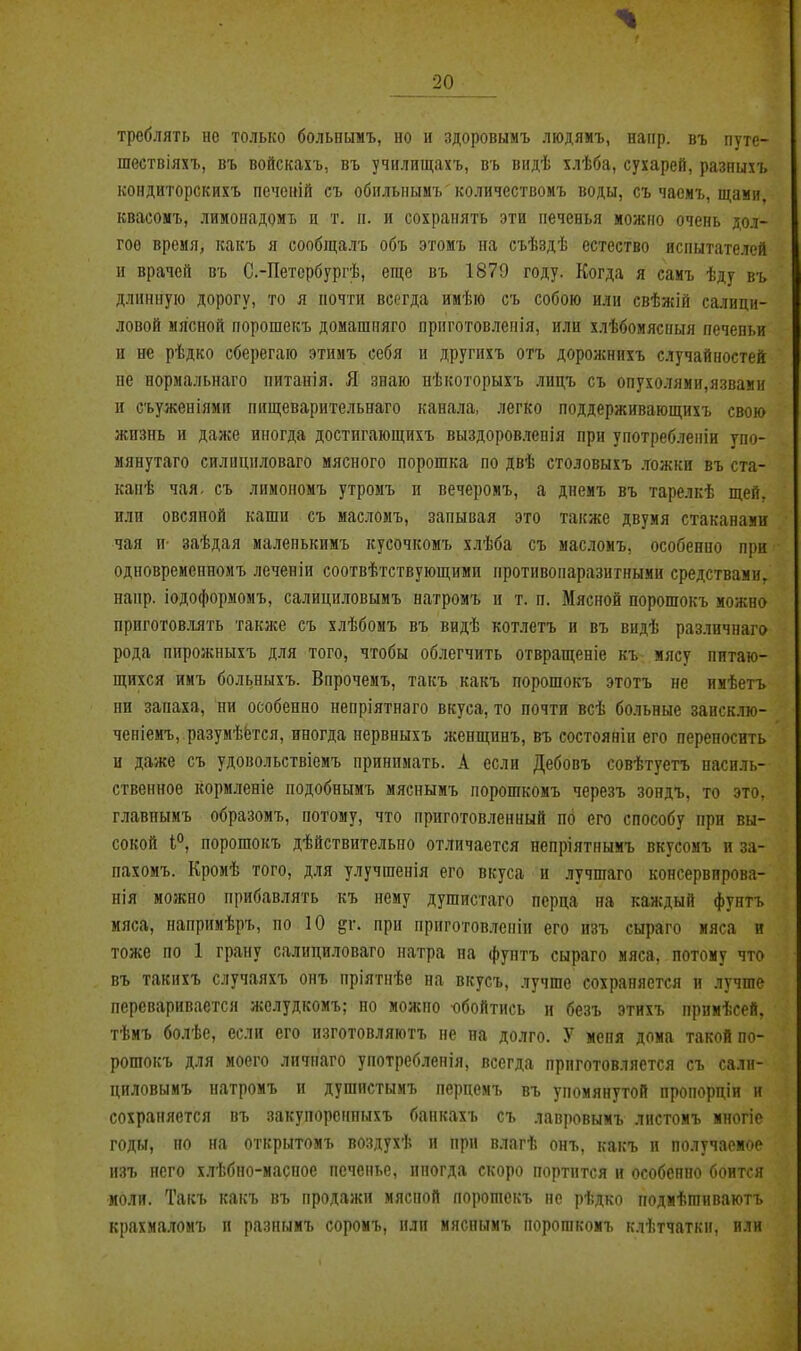треблять не только болышмъ, но и здоровымъ ліодямъ, напр. въ путе- шествіяхъ, въ войскахъ, въ училищахъ, въ віідѣ хлѣба, сухарей, разнихъ кондиторскихъ печеній съ обпльнымъ количествомъ воды, съ часмъ, щами, квасомъ, лимооадомъ п т. п. и сохранять эти печенья можно очень дол- гое время, какъ я сообщалъ объ этомъ на съѣздѣ естество испытателей и врачей въ С.-Петербургѣ, еще въ 1879 году. Когда я саиъ ѣду въ длинную дорогу, то я почти всегда имѣю съ собою или свѣжій салици- ловой мясной порошекъ домашпяго приготовленія, или хлѣбоиясаыя печеньи и не рѣдко сберегаю этимъ себя и другихъ отъ дорожнихъ случайностей не нормальнаго питанія. Я знаю иѣкоторыхъ лнцъ съ опухолями,язвамп и съуженіями нищеварительнаго канала, легко поддерживающихъ свою жизнь и даже иногда достигающихъ выздоровленія при употребленіи упо- мянутаго силициловаго мясного порошка по двѣ столовыхъ ложки въ ста- капѣ чая. съ лимономъ утромъ и вечеромъ, а днемъ въ тарелкѣ щей. или овсяной каши съ масломъ, запывая это также двумя стаканами чая и- заѣдая маленькимъ кусочкомъ хлѣба съ масломъ, особенно при одновременномъ леченіи соотвѣтствующнми нротивопаразитнымн средствами, напр. іодоформомъ, салициловымъ натромъ и т. п. Мясной порошокъ можно приготовллть таклсе съ хлѣбомъ въ видѣ котлетъ и въ видѣ различнаго рода пирожныхъ для того, чтобы облегчить отвращеніе къ мясу питаю- щихся имъ больныхъ. Впрочемъ, такъ какъ порошокъ этотъ не имѣетъ ни запаха, ни особенно непріятнаго вкуса, то почти всѣ больные заисклю- ченіемъ, разумѣётся, иногда нервныхъ женщинъ, въ состояніи его переносить и даже съ удовольствіемъ принимать. А если Дебовъ совѣтуетъ насиль- ственное кормленіе подобнымъ мяснымъ порошкомъ черезъ зондъ, то это, главнымъ образомъ, потому, что приготовленный по его способу при вы- сокой і'^, порошокъ дѣйствительпо отличается непріятнымъ вкусомъ и за- нахомъ. Кромѣ того, д.чя улучшенія его вкуса и .іучшаго консервпрова- нія можно прибавлять къ нему душпстаго перца на каждый фунтъ мяса, паприиѣръ, по 10 §г. при приготовлепіп его нзъ сыраго мяса и тоже по 1 грану салици.товаго натра на фунтъ сыраго мяса, потому что въ такнхъ случаяхъ онъ пріятпѣе на вкусъ, лучше сохраняется и лучше переваривается желудкомъ; но можно обойтись и безъ этихъ прпмѣсей, тѣмъ болѣе, если его нзготовляютъ не на долго. У мепя дома такой по- рошокъ для моего личпаго употребленія, всегда приготовляется съ сали- циловымъ натромъ и душистымъ перцемъ въ упомянутой пропорціи н сохраняется въ закупореиныхъ бапкахъ съ лавровымъ листомъ многіе годы, но на открытомъ воздухѣ и при влагѣ онъ, какъ и получаемое нзъ него хлѣбно-масное печенье, иногда скоро портится н особенно боится моли. Такъ какъ въ продажи мясной порошекъ не рѣдко подмѣгаиваютъ крахмаломъ и разиымъ соромъ, или мяснымъ порошкомъ клѣтчаткн, или