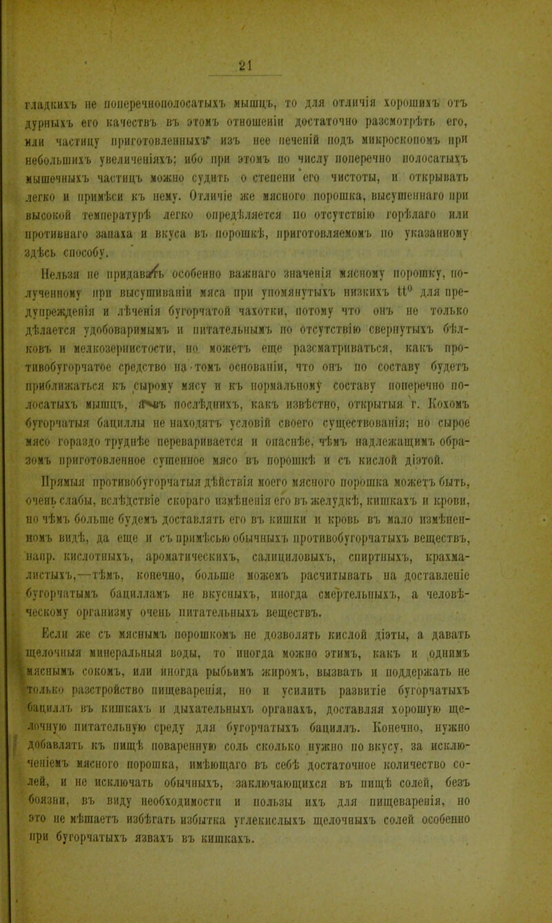 гладісихъ не понеречнополосатыхъ иышцъ, то для отличія хорошихъ отъ дурныхъ его качествъ въ этомъ отношенін достаточно разсмотрѣть его, или частицу мриготовленнихъ изъ нее печеній подъ микроскопомъ при иеболынихъ уиелцченіяхъ; ибо при этомъ но числу поперечно нолосатыхъ мышечныхъ частицъ можно судить о стеиепи его чистоты, и открывать легко и іірииѣси къ нему. Отличіе же мясного порошка, выеушоннаго при высокой темнературѣ легко опредѣляется по отсутствие і'орѣлаго или протнвнаго запаха и вкуса въ порошкѣ, нриготовляемомъ но указанноиу здѣсь способу. Нельзя не придавать особенно важнаго значенія мясному порошку, по- лученному при высушиваніи мяса при упомянутыхъ низкихъ іі*^ для пре- дупреждепія и лѣченія бугорчатой чахотки, потому что онъ не только дѣлается удобоварииыиъ и питательнымъ по отсутствію свернутыхъ бѣл- ковъ и мелііозеіінистостн, но можотъ еще разсматриваться, какъ про- тнвобугорчатое средство натомъ осповапіи, что онъ но составу будетъ приближаться къ сырому мясу и къ нормальному составу поперечно но- лосатыхъ иыгацъ, Я^въ послѣднихъ, какъ извѣстно, открытыя г. Кохомъ <5угорчатыя бациллы не находятъ условій своего существованія; но сырое мясо гораздо труднѣе переваривается и опаспѣе, чѣиъ надлежащимъ обра- зояъ приготовленное сушенное мясо въ порошкѣ и съ кислой діэтой. ІІрямыя нротивобугорчатыя дѣйствія моего мясііого порошка можетъ быть, очень слабы, вслѣДствіе скораго измѣпеііія его въ желудкѣ, кишкахъ и крови, по чѣмъ больше будемъ доставлять его въ кишки н кровь въ мало пзмѣнен- номъ видѣ, да еще и съ нримѣсыо обычныхъ нротивобугорчатыхъ веществъ, напр. кислотныхъ, ароматическихъ, салициловыхъ, спиртныхъ, крахма- листыхъ,—тѣмъ, конечно, больше мо;кемъ расчитывать на доставленіе бугорчатымъ бацилламъ не вкусныхъ, иногда смертелыіыхъ, а человѣ- ческому организму очень питательиыхъ веществъ. Если же съ мясоымъ норошкомъ не дозволять кислой діэты, а давать щелочныя минсральпыя воды, то иногда можно этимъ, какъ и однимъ мяснымъ сокомъ. или иногда рыбьимъ жиромъ, вызвать н поддержать не только разстройство пищеваренія, но и усилить развитіе бугорчатыхъ бациллъ въ кишкахъ и дыхательиыхъ органахъ, доставляя хорошую ще- лочную питательную среду для бугорчатыхъ бациллъ. Конечно, нужно ' добавлять къ нищѣ поваренную соль сколько нужно по вкусу, за исклю- ченіемъ мясного порошка, имѣющаго въ себѣ достаточное количество со- лей, и не исключать обычныхъ, заключающихся въ нищѣ солей, безъ боязни, въ виду необходимости и пользы ихъ для пищеваревія, но это не иѣшаетъ избѣгать избытка углекислыхъ щелочиыхъ солей особеино при бугорчатыхъ язвахъ въ кишкахъ.
