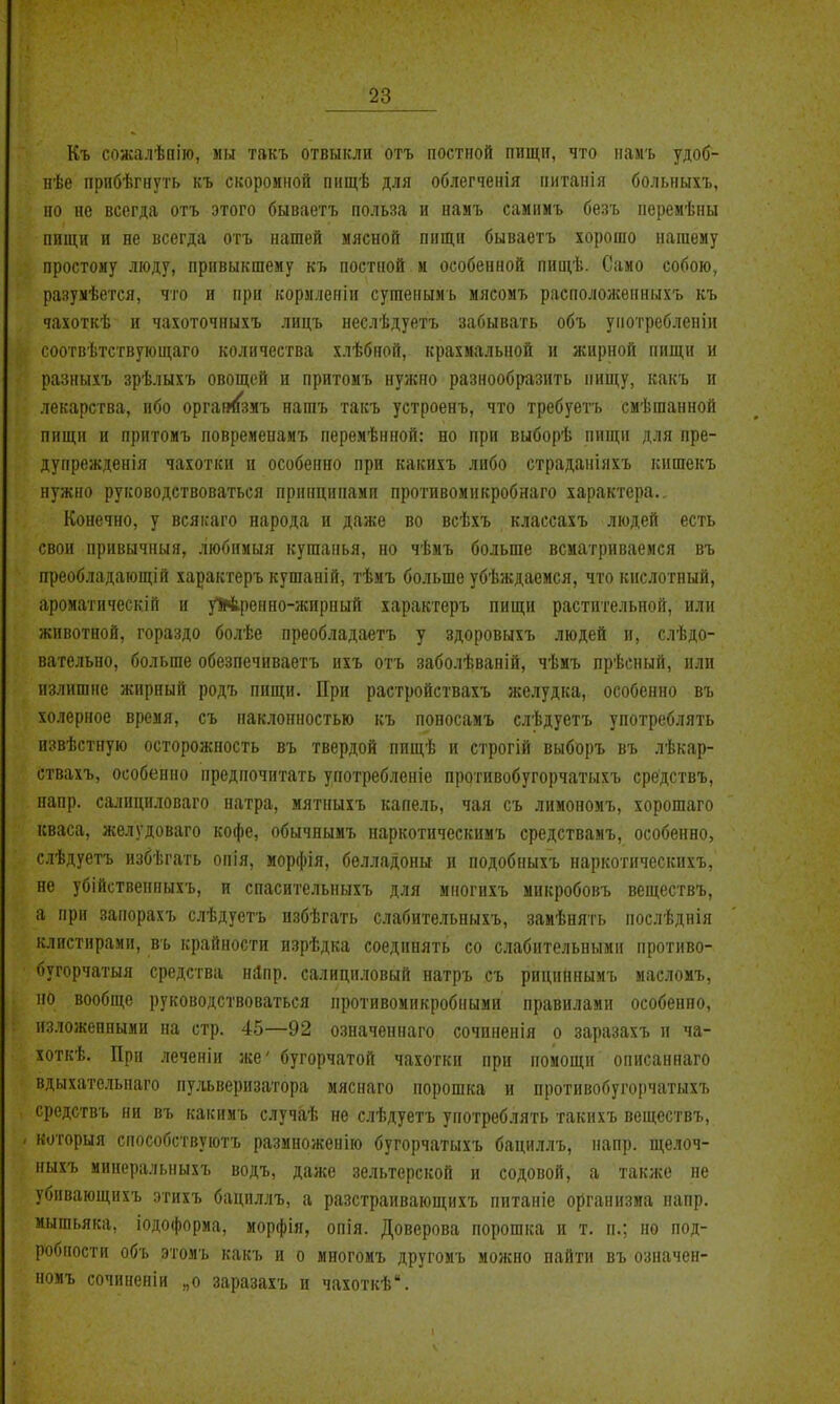 Къ сожалѣпію, мы такъ отвыкли отъ постной пищи, что намъ удоб- нѣе прибѣгнуть къ скоромной пищѣ для облегченія питапія болыіыхъ, ио не всегда отъ этого бываетъ польза и намъ самнмъ безъ перемѣны ппщн и не всегда отъ нашей мясной пищи бываетъ хорошо нашему простому люду, привыкшему къ постной м особенной пнщѣ. Само собою, разумѣется, что и при кормленіи сушенымъ мясомъ располоисенныхъ къ чахоткѣ и чахоточныхъ лицъ неслѣдуетъ забывать объ унотреблеііін соотвѣтствующаго количества хлѣбной, крахмальной и жирной пищи и разныхъ зрѣлыхъ овощей и притомъ нужно разнообразить пищу, какъ и лекарства, ибо орган<{зиъ нашъ такъ устроенъ, что требуетъ смѣшанной пищи и прптомъ повременамъ переиѣнной: но при выборѣ пищи для пре- дупрежденія чахотки и особенно при какихъ либо страданіяхъ кишекъ нужно руководствоваться принципами противомикробнаго характера.. Конечно, у всякаго народа и даже во всѣхъ классахъ людей есть свои привычныя, любимыя кушанья, но чѣмъ больше всматриваемся въ преобладающій характеръ кушаній, тѣмъ больше убѣждаемся, что кислотный, ароматическій и уіАренно-жирный характеръ пищи растительной, или животной, гораздо болѣе преобладаетъ у здоровыхъ людей и, слѣдо- вательно, больше обезпечиваетъ цхъ отъ заболѣвапій, чѣмъ прѣсный, или излишне жирный родъ пищи. При растройствахъ желудка, особенно въ холерное время, съ наклонностью къ поносамъ слѣдуетъ употреблять извѣстную осторожность въ твердой пищѣ и строгій выборъ въ лѣкар- ствахъ, особенно предпочитать употребленіе протнвобугорчатыхъ средствъ, напр. са^■^нциловаго натра, мятныхъ капель, чая съ лимономъ, хорошаго кваса, желудоваго кофе, обычнымъ наркотнческимъ средствамъ, особенно, слѣдуетъ избѣгать опія, морфія, белладонн и подобныхъ наркотическихъ, не убійствеппыхъ, и спасительныхъ для многихъ микробовъ веществъ, а при занорахъ слѣдуетъ пзбѣгать слабительныхъ, замѣиять послѣднія клистирами, въ крайности изрѣдка соединять со слабительными нротиво- бугорчатыя средства нЯпр. салициловый натръ съ рициннымъ иасломъ, ио вообще руководствоваться противомикробными правилами особенно, изложенными на стр. 45—92 означеннаго сочпненія о заразахъ и ча- хоткѣ. При леченіи же' бугорчатой чахотки при помощи описаннаго вдыхательнаго пу.гьверизатора мяснаго порошка и протнвобугорчатыхъ средствъ ни въ какинъ случа,ѣ не слѣдуетъ употреблять такихъ веществъ, ноторыя способствуютъ размноженію бугорчатыхъ бациллъ, напр. щелоч- ныхъ минеральпыхъ водъ, даже зельтерской и содовой, а также не убивающихъ этнхъ бациллъ, а разстраивающихъ питаиіе организма напр. мышьяка, іодофориа, морфія, опія. Доверова порошка и т. п.; но под- робности объ этомъ какъ и о миогомъ другомъ можно найти въ означен- номъ сочиненіи „о заразахъ и чахоткѣ.