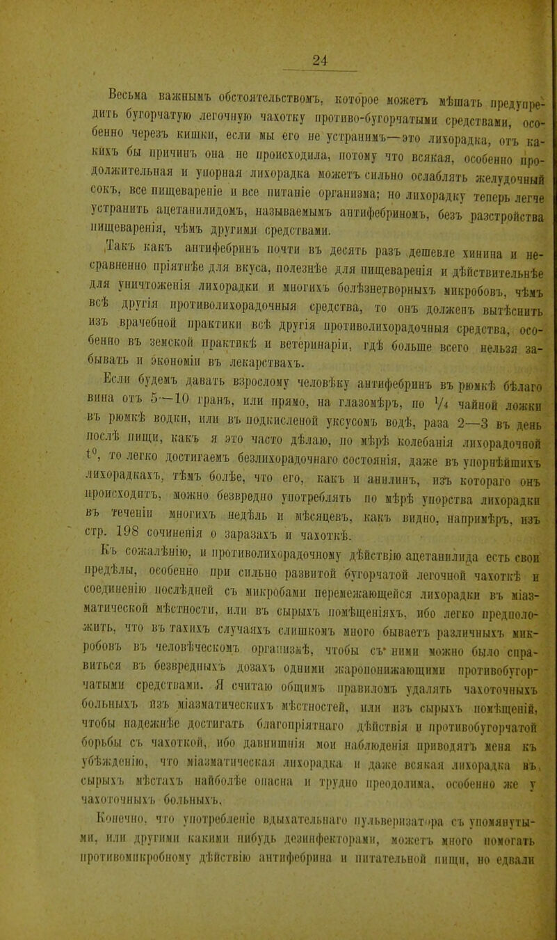 Весьма валсиылъ обстоятельствомъ, которое ыожетъ мѣшать предупре- дить бугорчатую легочную чахотку протпво-бугорчатыми средствами, осо- бенно черезъ кишкн, если мы его не устраннмъ—это лихорадка, отъ ка- кихъ бы лрцчинъ она не происходила, потому что всякая, особенно про- долліительная и упорная лихорадка можетъ сильно ослаблять желудочный сокъ, все пнщевареніе и все питаніе организма; но лихорадку теперь легче устранить ацетанилидомъ, называемымъ аитифебриномъ, безъ разстройства ііищеваренія, чѣмъ другими средствами. .Так'ь какъ антифебринъ почти въ десять разъ .дешевле хинина и не- сравненно пріятпѣе для вкуса, полезиѣе для пищеваренія и дѣйствительнѣе для уничтоженія лихорадки и ыногихъ болѣзне'^ворныхъ микробовъ, чѣмъ всѣ другія противолихорадочныя средства, то опъ должевъ вытѣснить изъ врачебной практики всѣ другія противолихорадочныя средства, осо- бенно въ земской практнкѣ и ветеі)инаріи, гдѣ больше всего нельзя за- бывать и экономіи въ лекарствахъ. Если будемъ давать взрослому человѣку антифебринъ въ рюмкѣ бѣлаго вина отъ 5—10 гранъ, или прямо, на глазомѣръ, по Уі чайной ложки въ рюмкѣ водкп, пли въ подкислеиой уксусомъ водѣ, раза 2—3 въ день послѣ пищи, какъ я это часто дѣлаю, по мѣрѣ колебапія лихорадочной 1^ то легко достигаемъ безлихорадочнаго состоянія, даже въ упорнѣйшихъ лихорадкахъ, тѣмъ болѣе, что его, какъ и анилинъ, пй, котораго онъ ироисходптъ, можно безвредно употреблять по мѣрѣ упорства лихорадки въ теченіи многихъ недѣль и мѣсяцевъ, какъ видно, напрнмѣръ, изъ стр. 198 сочиненія о заразахъ и чахоткѣ. Къ сожалѣнію, и противолихорадочному дѣйствію ацетанилида есть свои предѣлы, особенно при сильно развитой бугорчатой легочной чахоті:ѣ и соеданенію послѣдпей съ микробами пе])емежающепся лихорадки въ міаз- матической мѣстпостн, или въ сырыхъ помѣщеиіяхъ, ибо легко предполо- жить, что въ тахихъ случаяхъ слишкомъ много бываетъ различныхъ мик- робовъ въ человѣческомъ оргаііизііѣ, чтобы сѵ ними можно было спра- виться въ безвредныхъ дозахъ одними жаропонижающими протпвобугор- чатыми средствами. Я считаю общнмъ правиломъ удалять чахоточныхъ болыіыхъ йзъ міазматическихъ мѣстностей, или изъ сырыхъ помѣщеиій, чтобы иадежнѣе достигать благоіі|>іятааго дѣйствія и противо6угоі)чатой борьбы съ чахоткой, ибо давнишнія мои наблюденія приводятъ меня къ убѣжденію, что міазматическая лихорадка п даже всякая лихорадка въ сырыхъ мѣстахъ найболѣе опасна и трудно преодолима, особенно же у чахоточныхъ больныхъ. Конечно, что употреблеіііе вдыхательмаго пульверизатора съ упомянуты- ми, или другими какими пибудь дезинфекторами, можетъ много помогать ііротивомикробному дѣйствію антифобрипа и питмпммшп пищи, но сдпалн