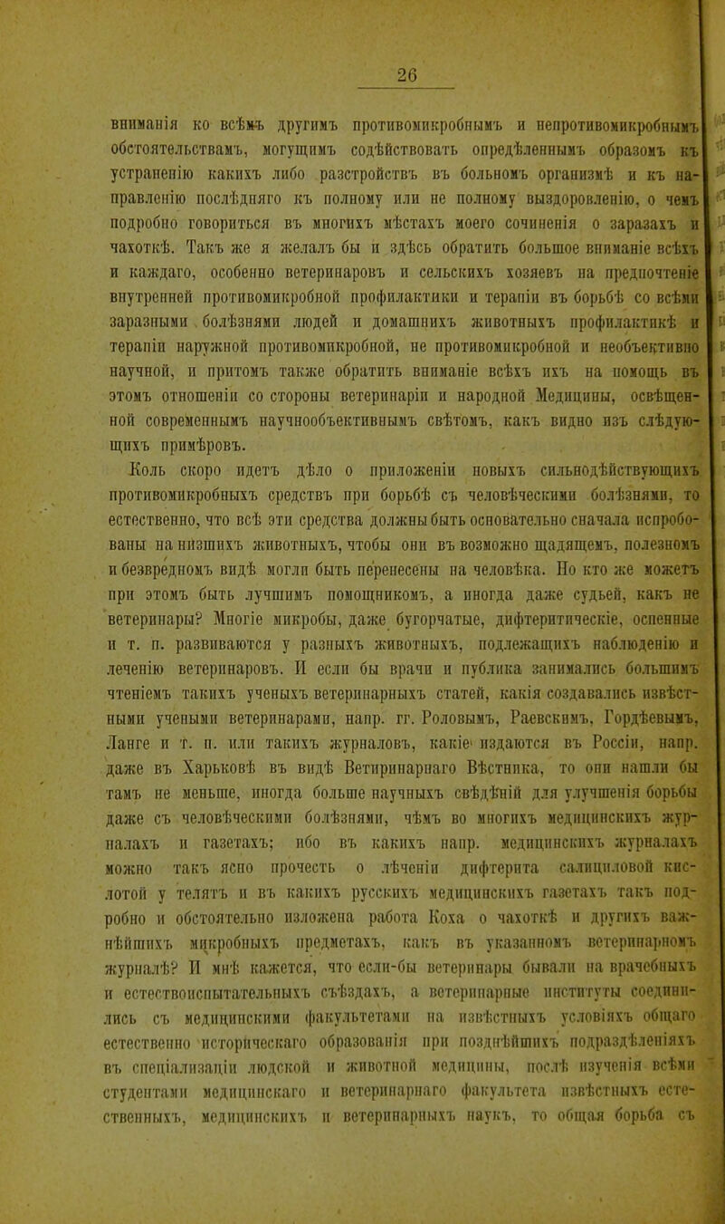 вниманія ко всѣк-ъ другпмъ противомпкробнымъ и пепротивомикробнымъ обстоятельствамъ, могущимъ содѣйствовать опрелѣленнымъ образомъ къ устранепію какнхъ либо разстройствъ въ больномъ организмѣ и къ на- правлеиііо послѣдняго къ полному или не полному выздоровленію, о чемъ подробно говориться въ мпогихъ мѣстахъ моего сочиненія о заразахъ и чахоткѣ. Такъ же я желалъ бы п здѣсь обратить большое внпманіе всѣхъ и каждаго, особенно ветериііаровъ и сельекихъ хозяевъ на предпочтеніе внутренней противомикробноп профилактики и терапіи въ борьбѣ со всѣмн заразными , болѣзнями людей и домашнихъ животныхъ профилактпкѣ и терапіи наружной противомикробной, не противоиикробной и необъективно научной, и нритомъ такяге обратить внимавіе всѣхъ пхъ на номощь въ этомъ отношепіи со стороны ветеринаріп и народной Медицины, освѣщен- ной современнымъ научнообъективиымъ свѣгомъ, какъ видно изъ слѣдую- щпхъ примѣровъ. Коль скоро идетъ дѣло о приложеніи повыхъ сильнодѣйствующихъ противомнкробныхъ средствъ при борьбѣ съ человѣческпми болѣзнямп, то естественно, что всѣ эти средства должны быть основательно сначала испробо- ваны на ннзшихъ животныхъ, чтобы они въ возможно щадящемъ, полезномъ и безвредноиъ видѣ могли быть перенесены на человѣка. Но кто же можетъ при этомъ быть лучшиыъ помощникомъ, а иногда даже судьей, какъ не ветеринары? Многіе микробы, даже бугорчатые, дифтеритическіе, оспенные п т. п. развиваются у разпыхъ животныхъ, подлежащпхъ наблюденію и леченію ветерпнаровъ. И если бы врачи и публика заппмалпсь большпиъ чтеніемъ такихъ ученыхъ ветерпнарныхъ статей, какія создавались пзвѣст- ными учеными ветеринарами, напр. гг. Роловымъ, Раевскимъ, Гордѣевымъ, Ланге и т. п. или такихъ журналовъ, какіе» издаются въ Россіи, напр. даже въ Харьковѣ въ видѣ Ветириііарнаго Вѣстнпка, то они нашли бы тамъ не меньше, иногда больше научныхъ свѣдѣтіій для улучшенія борьбы даже съ человѣческими болѣзнями, чѣмъ во многпхъ медицнпскихъ жур- палахъ и газетахъ; ибо въ какихъ напр. медицпнскихъ лсуриалахъ можно такъ ясно прочесть о лѣченіп дифтерита са.тацпловой кис- лотой у телятъ и въ какнхъ русскихъ медицинскихъ газетахъ такъ под- робно и обстоятельно изложена работа Коха о чахоткѣ и другихъ важ- нѣйшнхъ мпкробныхъ предметахъ, какъ въ указапномъ ветсринарномъ журналѣ? И мнѣ кажется, что если-бы ветеринары бывали на врачебмыхъ и естествонспытателыіыхъ съѣздахъ, а ветерппарпые институты соедини- лись съ медицинскими факультетами на пзвѣстпыхъ условіяхъ обиіаго естественно исгорическаго образовапія при позднѣйшихъ подраздѣленіяхъ въ спеціализаціи людской и животной медицины, послѣ изученія всѣми студентали медицинскаго и ветеринарнаго факультета извѣстныхъ есте- ствснньіхъ. медицинскихъ и ветеринарныхъ наукъ, то общая борьба съ