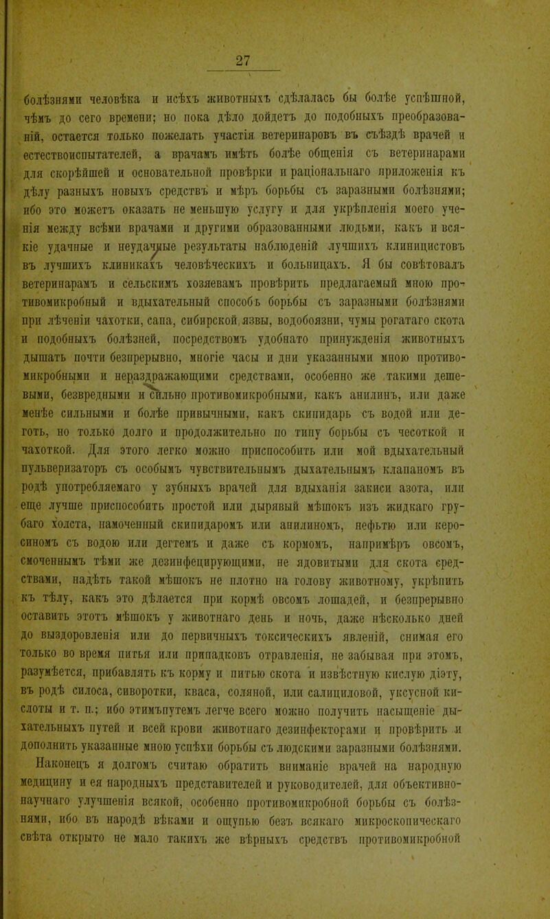 болѣзііями человѣка и исѣхъ животііыхъ сдѣлалась бы болѣе успѣшііой, чѣмъ до сего времени; ио пока дѣло дойдетъ до подобпыхъ преобразова- ній, остается только пожелать участія ветерипаровъ въ съѣздѣ врачей н естествоиспытателей, а врачамъ ииѣть болѣе общенія съ ветеринарами для скорѣйшей и основательной провѣрки п раціопальнаго приложенія къ дѣлу разныхъ новыхъ средствъ и мѣръ борьбы съ зараанымп болѣзнями; ибо это можетъ оказать не меньшую услугу и для укрѣпленія моего уче- нія между всѣми врачами и другими образованными людьми, какъ и вся- кіе удачные и пеудач^іые результаты наблюденій лучгаихъ клиницистовъ въ лучшихъ клнникахъ человѣческихъ п больницахъ. Я бы совѣтовалъ ветеринарамъ и сельскимъ хозяевамъ провѣрнть предлагаемый мною про- тивомикробный и вдыхательный способь борьбы съ заразными болѣзнями при лѣченіи чахотки, сана, сибирской, язвы, водобоязни, чумы рогатаго скота и подобиыхъ болѣзней, носредствомъ удобнато принужденія животныхъ дышать почти безпрерывно, многіе часы и дни указанными мною противо- микробнымп и нераздражающими средствами, особенно же такими деше- выми, безвредными и сйльно противомикробными, какъ анилинъ, или даже менѣе сильными и болѣе привычными, какъ скипидарь съ водой или де- готь, но только долго и продолжительно по тину борьбы съ чесоткой и чахоткой. Для этого легко можно приспособить или мой вдыхательный пульверизаторъ съ особымъ чувствительнымъ дыхателыіымъ клананомъ въ родѣ употребляемаго у зубныхъ врачей для вдыханія закиси азота, или еще лучше приспособить простой или дырявый мѣшокъ изъ жидкаго гру- баго холста, намочепный скипидаромъ или анилнномъ, нофьтю или керо- синомъ съ водою или дегтемъ и даже съ кормомъ, напримѣръ овсомъ, смоченнымъ тѣми же дезинфецпрующими, не ядовитыми для скота сред- ствами, надѣть такой мѣшокъ не плотно на голову животному, укрѣпить къ тѣлу, какъ это дѣлается при кормѣ овсомъ лошадей, и безпрерывно оставить этотъ мѣшокъ у животнаго день и ночь, даже нѣсколько дней до выздоровленія или до первичныхъ токсическпхъ явленій, снимая его только во время питья или припадковъ отравленія, не забывая при этомъ, разуиѣется, прибавлять къ корму и питью скота и извѣстную кислую діэту, въ родѣ силоса, сивороткп, кваса, соляной, или салициловой, уксусной ки- слоты и т. п.; ибо этимъпутемъ легче всего можно получить насыщепіе ды- хательныхъ путей и всей крови животнаго дезинфекторами и провѣрить л дополнить указанные мною успѣхи борьбы съ людскими заразными болѣзнями. Наконецъ я долгомъ считаю обратить впиманіе врачей на народную медицину и ея пародныхъ представителей и руководителей, для объективно- паучнаго улучшенія всякой, особенно противомикробной борьбы съ болѣз- нями, ибо въ народѣ вѣками и ощупью безъ всякаго микроскопнческаго свѣта открыто не мало такихъ же вѣрныхъ средствъ противомикробной