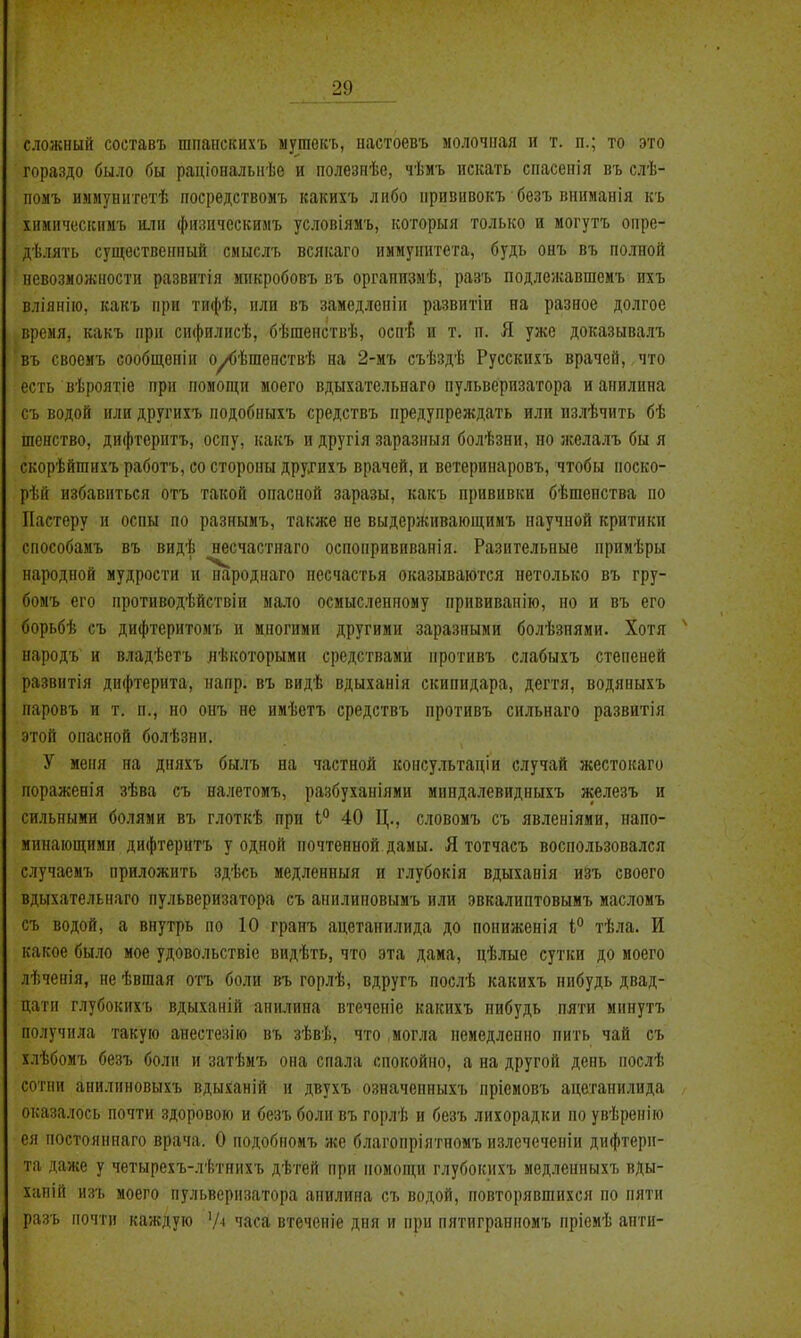 сложный составь шпапскихъ ыутект., настоевъ молочная и т. п.; то это гораздо было бы раціоналыіѣе и полезиѣе, чѣмъ искать спасепія въ слѣ- помъ иммунигетѣ посредствомъ какихъ либо привнвокъ безъ вниманія къ хнмическимъ шін физическимъ условіямъ, которыя только и могутъ опре- дѣлять существенный смыслъ всякаго иммунитета, будь онъ въ полной невозможности развитія микробовъ въ организмѣ, разъ подлежавшемъ ихъ вліянію, какъ при тифѣ, или въ замедленіи развитіи на разное долгое время, какъ при сифилисѣ, бѣшенствѣ, оспі и т. п. Я уже доказывалъ въ своемъ сообщопіи оу<)ѣшепствѣ на 2-мъ съѣздѣ Русскихъ врачей, что есть вѣроятіе при помощи моего вдыхательнаго пульверизатора и анилина съ водой или другихъ подобныхъ средствъ предупреждать или пзлѣчить бѣ шснство, дифтерптъ, оспу, какъ и другія заразный болѣзни, но желалъ бы я скорѣйшихъ работъ, со стороны друхихъ врачей, и ветеринаровъ, чтобы носко- рѣй избавиться отъ такой опасной заразы, какъ прививки бѣшепства по ІІастеру и оспы по разнымъ, также не выдерживающимъ научной критики способамъ въ видѣ несчастнаго оспопрививанія. Разительные примѣры народной мудрости и народнаго несчастья оказываются нетолько въ гру- бомъ его противодѣйствіи мало осмысленному нрививанію, но и въ его борьбѣ съ дифтернтомъ и многими другими заразными болѣзпями. Хотя народъ и владѣетъ нѣкоторыми средствами нротивъ слабыхъ степеней развитія дифтерита, ігапр. въ видѣ вдыханія скипидара, дегтя, водяпыхъ паровъ и т. п., но онъ не имѣетъ средствъ противъ сильнаго развитія этой опасной болѣзии. У меня на дняхъ былъ на частной консультаціи случай жестокаго поражеиія зѣва съ налетомъ, разбуханіями мпндалевидныхъ железъ и сильными болями въ глоткѣ при 1 40 Ц., словомъ съ явленіями, напо- минающими дифтеритъ у одной почтенной дамы. Я тотчасъ воспользовался случаемъ приложить здѣсь медленный и глубокія вдыханія изъ своего вдыхательнаго пульверизатора съ анилиповымъ или эвкалиптовымъ масломъ съ водой, а внутрь по 10 гранъ ацетанилида до пониженія і° тѣла. И какое было мое удовольствіе видѣть, что эта дама, цѣлые сутки до моего лѣченія, не ѣвшая отъ боли въ горлѣ, вдругъ послѣ какихъ нибудь двад- цати глубокихъ вдыханій анилина втеченіе какихъ нибудь пяти минутъ получила такую анестезію въ зѣвѣ, что могла немедленно пить чай съ хлѣбомъ безъ боли и затѣиъ она спала спокойно, а на другой день послѣ сотни анилиновыхъ вдыханій и двухъ означепныхъ пріемовъ ацетанилида оказалось почти здоровою и безъ боли въ горлѣ и безъ лихорадки по увѣренію ея постоянпаго врача. О подобномъ же благопріятпомъ излечеченіи дифтери- та даже у четырехъ-л'(>тнихъ дѣтей при помощи глубокихъ медленныхъ вды- хапій изъ моего пульверизатора анилина съ водой, повторявшихся по пяти разъ почти каждую '/■* часа втеченіе дня и при пятигранномъ пріемѣ апти-