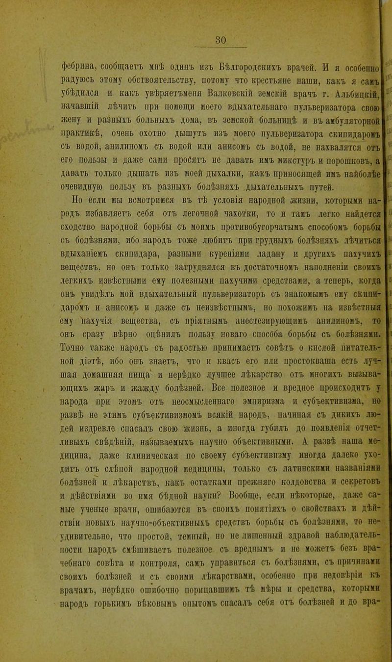 фебрііна, сообщаетъ миѣ одипъ изъ Вѣлгородскихъ врачей. И я особенно радуюсь этому обствоятельству, потому что крестьяне наши, какъ я самъ убѣднлся и какъ увѣряетъиеня Валковскій земскій врачъ г. Альбицкій, начавшій лѣчить ири помощи моего вдыхательнаго пульверизатора свою жену и разиыхъ больпыхъ дома, въ земской больницѣ и въ амбуляторной практйкѣ, очень охотно дышутъ изъ моего пульверизатора скипидаромъ съ водой, анилипомъ съ водой или анисомъ съ водой, не нахвалятся отъ его пользы и даже сами проСятъ пе давать имъ микстуръ и порошковъ, а давать только дышать изъ моей дыхалки, какъ приносящей имъ найболѣе очевидную пользу въ разныхъ болѣзняхъ дыхательныхъ путей. Но если мы всмотримся въ тѣ условія народной жизни, которыми на- родъ избавляетъ себя отъ легочной чахотки, то и тамъ легко найдется сходство народной борьбы съ моимъ противобугорчатымъ способомъ борьбы съ болѣзнями, ибо народъ тоже любитъ при грудныхъ болѣзняхъ лѣчиться вдыханіемъ скипидара, разными куреніямп ладану и другихъ пахучихъ веществъ, но онъ только затруднялся въ достаточномъ наполненіи своихъ легкихъ извѣстиыми ему полезными пахучими средствами, а теперь, когда онъ увидѣлъ мой вдыхательный пульверизаторъ съ знакомымъ ему скипи- даромъ и анисомъ и даже съ неизвѣстпымъ, но похожпмъ на извѣстныя ему пахучія вещества, съ пріятнымъ анестезирующнмъ анилипомъ, то онъ сразу вѣрно оцѣнилъ пользу новаго способа борьбы съ болѣзнями. Точно также народъ съ радостью принимаетъ совѣтъ о кислой питатель- ной діэтѣ, ибо онъ знаетъ, что и квасъ его или простокваша есть .туч- шая домашняя пища и нерѣдко л^чшее лѣкарство отъ многихъ вызыва- ющихъ жаръ и жажду болѣзней. Все полезное и вредное происходитъ у народа при этомъ отъ неосмысленнаго эмпиризма и субъективизма, но развѣ не этимъ субъективизмомъ всякій народъ, начиная съ дикихъ лю- дей издревле спасалъ свою жизнь, а иногда губн-яъ до появлепія отчет- ливыхъ свѣдѣній, на'зываемыхъ научно объективными. А развѣ наша ме- дицина, далее клиническая по своему субъективизму иногда далеко ухо- дитъ отъ слѣпой народной медицины, только съ латинскими названіями болѣзней и лѣкарствъ, какъ остатками прежняго колдовства и секретовъ и дѣйствіяии во имя бѣдпой науки? Вообн;е, если нѣкоторые, даже са- мые ученые врачи, ошибаются въ свопхъ понятіяхъ о свойствахъ и дѣй- ствіи повыхъ научпо-объектнвныхъ средствъ борьбы съ болѣзнями, то не- удивительно, что простой, темный, но не лишенный здравой наблюдатсчь- постн народъ смѣшиваегъ полезное съ вреднымъ и не можетъ безъ вра- чебнаго совѣта и контроля, самъ управиться съ бо.іѣзнями, съ причинами своихъ болѣзней и съ своими лѣкарствами, особенно при педовѣріи къ врачамъ, нерѣдко ошибочно порицавшимъ тѣ мѣры н средства, которыми народъ горькнмъ вѣковымъ опытомъ спасалъ себя отъ болѣзней и до вра-