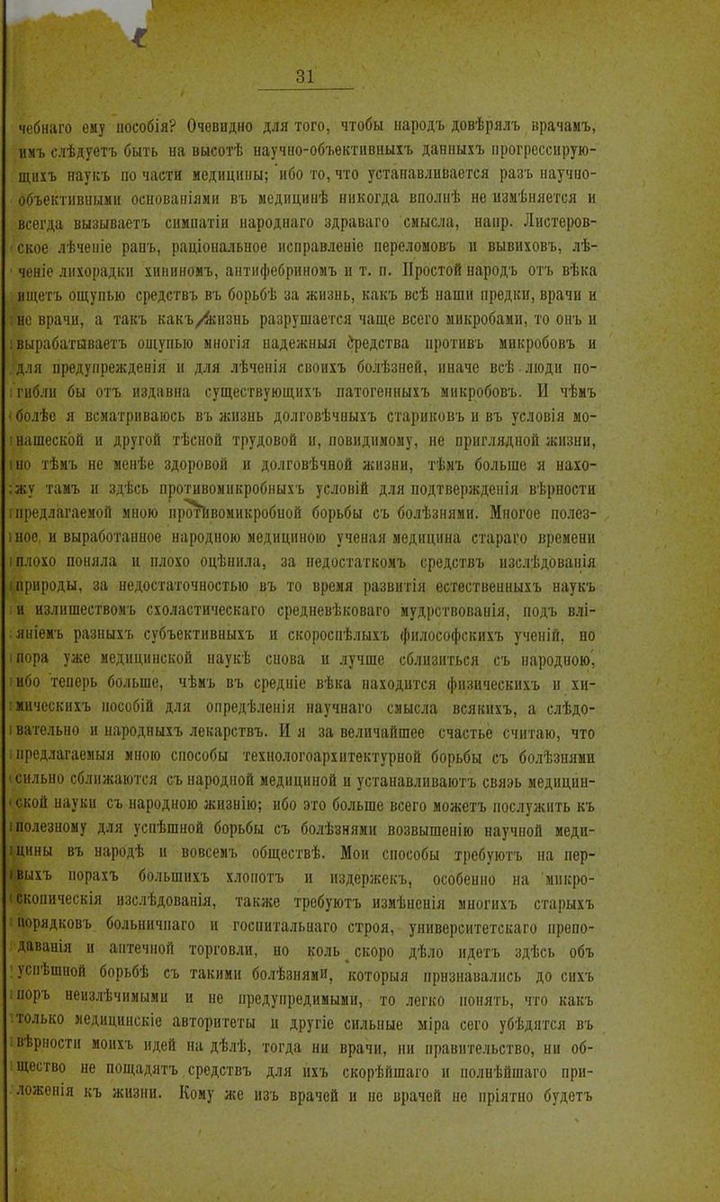 чебнаго ему іюсобія? Очевидно для того, чтобы народъ довѣрялъ врачамъ, имъ слѣдуегь быть иа высотѣ ііаучио-объективиыіъ даниыхъ іірогрессирую- щихъ иауісъ по части медицины; ибо то, что устанавливается разъ научно- объективными оенованіями въ медицинѣ никогда вполнѣ не изиѣняется и всегда вызываетъ симпатіи народиаго здраваго смысла, напр. Листеров- - ское лѣчеіііе рапъ, раціональное исправлеиіе нереломовъ и вывиховъ, лѣ- чоніе лихорадки хнниномъ, антифебриномъ и т. п. Простой народъ отъ вѣка ищетъ ощупью средствъ въ борьбѣ за жизнь, какъ всѣ наши предки, врачи и но врачи, а такъ какъ/йсизиь разрушается чаще всего микробами, то онъ и : вырабатаваетъ ощупью многія ыадежныя ^едства иротивъ микробовъ и для предупрежденія и для лѣченія своихъ болѣзней, иначе всѣ люди по- : гибли бы отъ издавна существующнхъ патогенныхъ микробовъ. И чѣмъ ' болѣе я всматриваюсь въ жизнь долговѣчныхъ стариковъ и въ условія мо- ' нашеск'ой и другой тѣсной трудовой и, повиднмому, не приглядной жизни, іно тѣмъ не менѣе здоровой и долговѣчной жизни, тѣмъ больше я нахо- :жу тамъ и здѣсь противомикробныхъ условій для подтверждеиія вѣрности ! предлагаемой мною протіівомикробной борьбы съ болѣзнями. Многое полез- інос, и выработанное народною медициною ученая медицина стараго времени I плохо поняла ц плохо оцѣнила, за недостаткомъ средствъ изслѣдованія і природы, за недостаточностью въ то время развитія естественныхъ наукъ и излишествоиъ схоластическаго средневѣковаго мудрствовавія, подъ влі- яніемъ разныхъ субъектнвныхъ и скороспѣлыхъ философскихъ ученій, но іПора уже медицинской наукѣ снова и лучше сблизиться съ народною', 'Ибо теперь больше, чѣиъ въ средніе вѣка находится физическихъ и хи- мическихъ иособій для опредѣленія научнаго смысла всякихъ, а слѣдо- івательно и народиыхъ лекарствъ. И я за величайшее счастье считаю, что предлагаемый мною способы техпологоархитектурной борьбы съ болѣзнями 'СИЛЬНО сближаются съ народной медициной и устанавлнваютъ связь медицин- іской иауки съ народною жизнію; ибо это больше всего можетъ послужить къ 1 полезному для успѣшной борьбы съ болѣзняии возвышенію научпой меди- тины въ народѣ и вовсемъ обществѣ. Мои способы требуютъ на пер- івыхъ порахъ большихъ хлопотъ и издерлсекъ, особенно на микро- іскопическія изслѣдованія, также требуютъ измѣненія многихъ старыхъ порядковъ больничпаго и госпитальнаго строя, университетскаго препо- даваиія и аптечной торговли, но коль ^ скоро дѣло ндетъ здѣсь объ : уснѣшиой борьбѣ съ такими болѣзнями, которыя признавались до сихъ : поръ неизлѣчимыми и не предупредимыми, то легко понять, что какъ только медицинскіе авторитеты и другіе сильные міра сего убѣдятся въ вѣрности моихъ идей на дѣлѣ, тогда ни врачи, пи правительство, ни об- щество не пощадятъ средствъ для йхъ скорѣйшаго и полнѣйшаго при- ложенія къ жизни. Кому же изъ врачей и не врачей не нріятио будетъ